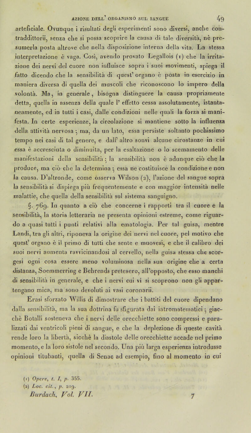 arteficlale. Ovunque i risultati degli esperiinenli sono dlversl, anche con- traddlltorli, senza che si possa scoprire la causa di tale diversilä, ne pre- sumerla posta altrove che nella disposlzione interna della vita. La stessa interpretazione e vaga. Cos!, avendo provato Legallois (i) che la irrlta- zione dei nervi del cuore non influlsce sopra 1 suoi movimenti, spiega il fatto dlcendo che ia sensibilitä di quest’ organo e posta in esercizio in maniera diversa di quella dei muscoli che riconoscono lo impero della volonlä. Ma, in generale, bisogna distinguere la causa propriamente detta, quella in assenza della quäle 1’ efFetto cessa assolutamente, istanla- neamente, ed in tulti i casi, dalle condizioni nelle quali la forza si mani- festa. In certe esperienze, la ciroolazione si raanliene sotto la influenza della attivitä nervosa • nia, da un lato, essa persiste soltanto pochissimo tempo nei casi di tal genere, e dall’ altro sonvi alcune cirostanze in cui essa e accresciuta o diminuita, per la esaltazione o lo scemameuto delle nianifestazioni della sensibilitä: la sensibilitä non e adunque ciö che la produce, ma ciö che la determioa ^ essa ne costltuisce la condizione e non la causa. D’altronde, come osserva Wilson (2), l’azione del sangue sopra la sensibilitä si dispiega piü frequentemente e con maggior intensitä nelle malattie, che quella della sensibilitä sul sistema sanguigno. §. ^69. In quanto a ciö che concerne i rapportl tra 11 cuore e la sensibilitä, la storia letteraria ne presenta opinioni estreme, come rlguar- do a quasi tutti i punti relativ! alla ematologia. Per tal guisa, mentre Landi, tra gli altri, rlponeva la origine dei nervi nel cuore, pel motlvo che quest’ organo e il primo di tutti che sente e muovesl, e che il calibro dei suoi nervi aiimenta ravvicinandosi al cervello, nella guisa stessa che scor- gesi ognl cosa essere meno voluminosa nella sua origine che a certa distanza, Soemmerring e Behrends pretesero, all’opposto, che esso manchi di sensibilitä in generale, e che i nervi cui vi si scoprono non gli appar- tengano mlca, ma sono devolutl al vasl coronarii. Erasi sforzalo Willis di dlmostrare che i battiti del cuore dipendano dalla sensibilitä, ma la sua dottrina fu sfigurata dal iatromatematici • giac- che Bolalli sosteneva che i nervi delle orecchlette sono compressi e para- lizzali dal ventricoli pienl di sangue, e che la deplezloue di queste cavltä rende loro la libertä, sieche la diastole delle orecchiette accade nel primo momento, e la loro sistole nel secondo. Una piä larga esperienza introdusse opinioni titubanti, quella di Senac ad esempio, fino al momento in cui (1) Opere, t. /, p. 355. (a) Loc. eil., p. 219. [iurdacK Fol VII. 7