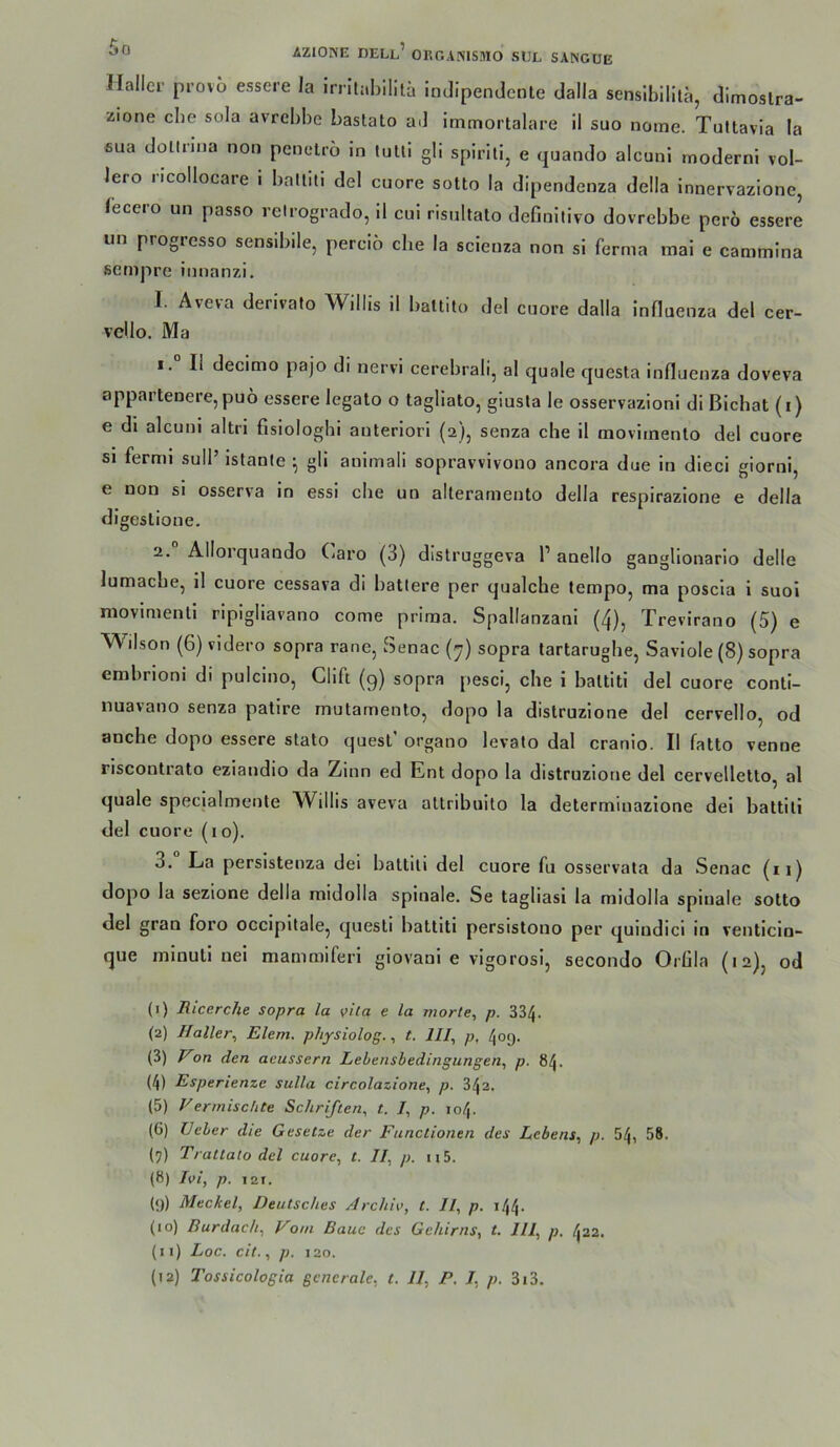 Haller provo essere la irritabililä indipendente dalla sensibilitä, dimoslra- zione cbe sola avrebbe bastato ad immortalare il suo nome. Tultavia la ßua dollnna non penclrö in lulli gli spirili, e <pjando alcuni modernl vol- lere ncollocare i balliti del cuore sotto la dipendenza della innervazione, lecero un passo reirogrado, 11 cui risnltato definitivo dovrebbe perö essere un progresso senslbile, pereiö cbe la scienza non si ferma mai e cammlna ßcrnpre innanzi. I. Aveva derivato Willis il battito del cuore dalla InHuenza del cer- vcllo. Ma 1. II decimo pajo di nervi cerebrali, al quäle questa Influenza doveva appartenere, puo essere legato o tagliato, giusla le osservazioni di Blchat (i) e dl alcuni altri fisiologhi anterlorl (2), senza che il movitnento del cuore si fermi sull’ istanle ^ gli animali sopravvivono ancora due in dieci giorni, e non si osserva ln essi che un alleramento della respirazione e della digeslione. 2. AHorquando («aro (3) distruggeva 1’ anello gangllonario delle lumache, il cuore cessava di batlere per qualche tempo, ma poscla 1 suol movimenti ripigliavano come prima. Spallanzani (4), Trevirano (5) e Wilson (6) videro sopra rane, Senac (7) sopra tartarughe, Saviole (8) sopra embrioni di pulcino, Clift (9) sopra pesci, che i battitl del cuore contl- nuavano senza patire mutamento, dopo la distruzlone del cervello, od anche dopo essere stato quest’ organo levato dal cranlo. Il fatto venne riscontrato eziandio da Zinn ed Ent dopo la distruzlone del cervelletto, al quäle specialmente Willis aveva attribuito la determinazione dei battili del cuore (lo). 3. La perslstenza del battiti del cuore fu osservala da Senac (11) dopo la sezione della midolla spinale. Se tagliasi la midolla spinale sotto del gran foro occipltale, questi battiti persistono per quindici in venticln- que rnlnuti nei mammiferl giovani e vigorosi, secondo Orlila (12), od (1) Riccrche sopra la vita e la niorte, p. 334. (2) Haller^ Eiern, pliysiolog.t. IIJ., p, 409. (3) on den aeussern Lehensbedingungen, p. 84. (4) Esperienze sulla circolazione, p. 343. (5) Vermischte Schriften, t. I, p. 104. (6) Ueher die Gesetze der Functionen des Lebens, p. 54, 58. (9) Trattato del cuore, t. II, p. u5. (8) Ivi, p. 121, (9) Meckel, Deutsches ArchU>, t. Il, p. i44- (10) Burdach, Vom Baue des Gehirns, t. III, p, 422. (11) Loc. cit., p. 120. (12) Tossicologia generale, t. II, P. I, p. 3i3.