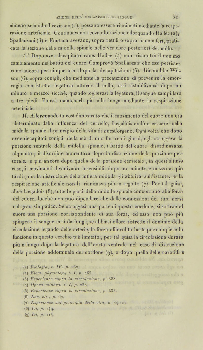 aliiieno secondo Trevirano (i), j>ossano essere rianimall mediante la respi- razione arteficiale. Conliuiiavano senza alterazione allorquando Haller (2)^ Spallaozani (3) e Fontaoa avevano, sopra retlili o sopra mammiferi, prati- cata la sezlone della midolla spinale nelle vertebre posteriori del collo. 4.° Dopo aver decapitato rane, Haller (4) non riscontrö il minimo cambiamento nei baltiti del cuore. Comprovö Spallaozani che essi persisie- vaoo ancora per cinque ore dopo la decapilazione (5). Riconobbe Wil- son (6), sopra conigli, che mediante la precauzione di prevenire la eraor- ragia con istretla legatura attoroo il collo, essi rlslabllivansi dopo un ininuto e mezzo, sieche, quando toglievasi la legatura, il sangue zaropillava a tre piedi. Puossi mantenerli piü alla lunga mediante la resplraziooe arteficiale. II. Allorquando fu cosi dimoslralo che 11 movimento del cuore 000 era deferminalo dalla Influenza del cervello, Lcarallols andö a cercare nella midolla spinale il princlpio della vlta di quesl’organo. Ognl volta che dopo aver decapilati ^onigll della ela di uno fin venti giorni, egli strnggeva la porzione ventrale della midolla spinale, i baltiti del cuore disordinavansi alquanto ^ il disordine aumentava dopo la dislruzione della porzione pel- torale, e piü ancora dopo quella della porzione cervicale •, in quest’ultinu) caso, i movimentl divenivano insensibili dopo un minuto e mezzo al piü tardi: ma la dislruzione della iuliera midolla gli abollva sull’ islante, e la resplrazlone arteficiale non 11 rianimava piü in seguito (’j). Per tal gulsa, dlce Legallois (8), lulle le parli della midolla spinale concorrono alla l’orza del cuore, locche non puo dipendere che dalle connessionl dei suol nervi col gran simpatico. Se struggasi una parte di questo cordone, si soltrae al cuore una porzione corrispondenle di sua forza, ed esso non puo piü splngere 11 sangue cosl da lungi* se abbiasl aliora rlstrelto il domluio della circolazione legando delle arlerie, la forza affievolita basta per compiere la funzione ln questo cerchio piü llmltato ^ per tal gulsa la circolazione durava piü a lungo dopo la legatura delP aorla ventrale nel caso di dislruzione della porzione addominale del cordone (9), o dopo (juella delle carotldi e (1) liiologia, t. p. 267. (2) Elem. physiolog.i t. 7, p. (3) Esperierize sopra la circolazione^ p. 388. <4) Opera minora, t. I, p. 233. (5) Esperienze sopra la circolazione, p. 333. l6) Loc. ci(., p. G7. (7) Esperienze sul principio della i’ita, p. 84-102. (8) Ivi, p. ly) P 4