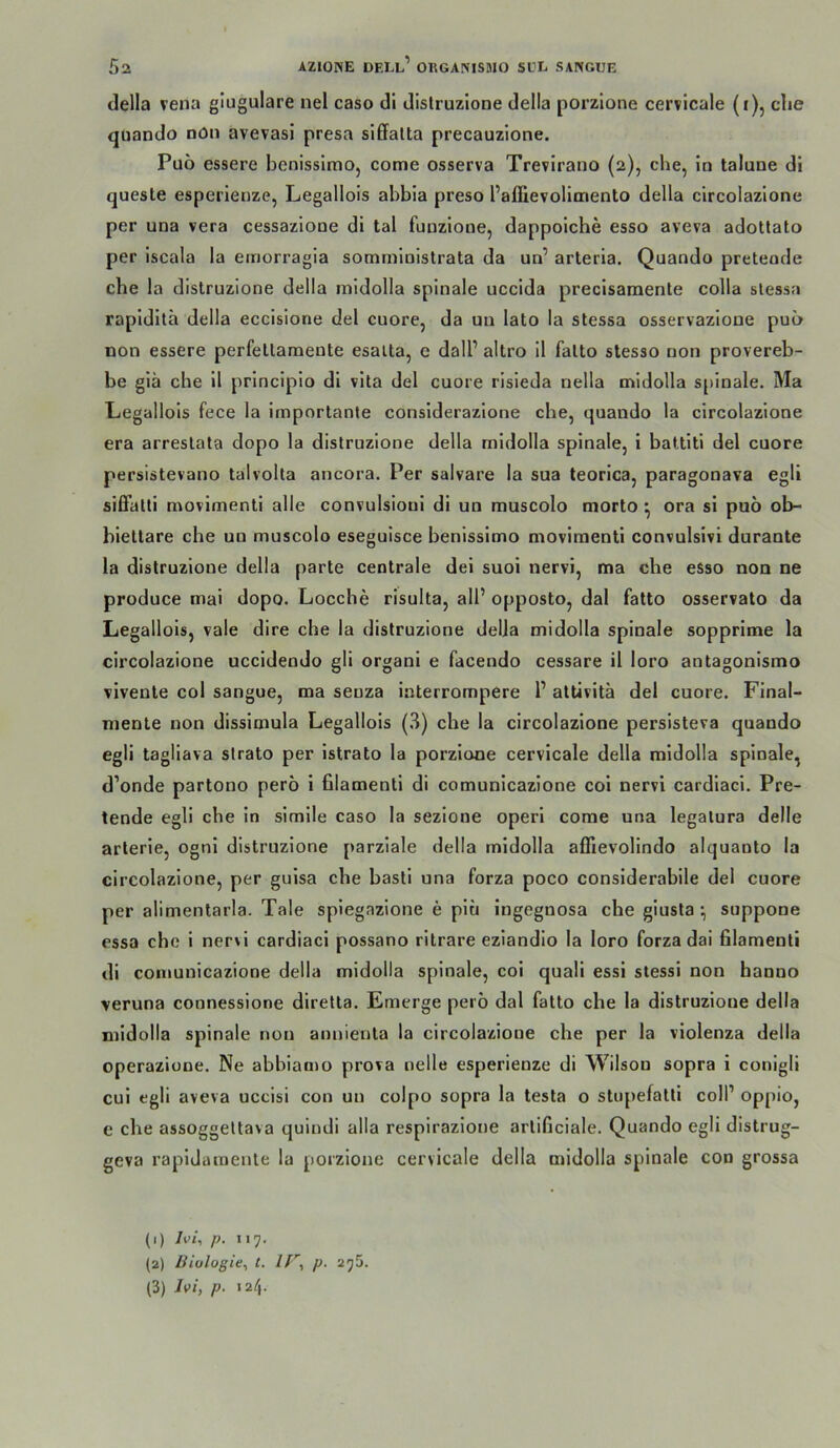 della vena glugulare nel caso dl distruzione della porzlone cervlcale (i), ehe quando nön avevasi presa siffalta precauzione. Puo essere benissimo, come osserva Trevirano (2), che, in talune di queste esperienze, Legallois ahbia preso Paffievolimento della clrcolazlone per una vera cessazione di tal funzlone, dappolche esso aveva adottato per iscala la emorragia somministrata da un’ arteria. Quando preteode che la distruzione della mldolla spinale ucclda precisamente colla slessa rapldlta della eccisione del cuore, da un lato la stessa osservazione pui> non essere perfetlaraente esaita, c dall’ altro il falto stesso non provereb- be glä che il prlnciplo dl vita del cuore risleda nella mldolla spinale. Ma Legallois fece la importante conslderazlone che, quando la circolazione era arreslala dopo la distruzione della mldolla spinale, i battiti del cuore persistevano talvolta ancora. Per salvare la sua teorica, paragonava egli siffalti movimenti alle convulsioui dl un muscolo morto ^ ora sl puö ob- bieltare che un muscolo eseguisce benissimo movimenti convulsivi durante la distruzione della parte centrale del suoi nervi, ma che esso non ne produce mai dopo. Locche risulta, all’ opposto, dal fatto osservato da Legallois, vale dire che la distruzione della midolla spinale sopprime la circolazione uccidendo gll organi e facendo cessare il loro antagonismo vivente col sangue, ma senza interrompere 1’ atUvita del cuore. Final- mente non disslmula Legallois (.^) che la circolazione persisteva quando egli tagliava slrato per istrato la porzlone cervicale della mldolla spinale, d’onde partono pero i filamenti di comunicazione coi nervi cardlaci. Pre- tende egli che ln simile caso la sezione operl corae una legatura delle arterie, ogni distruzione parziale della midolla affievolindo alquanto la circolazione, per gulsa che basli una forza poco conslderabile del cuore per alimentarla. Tale spiegazione e piu ingegnosa che glusta ; suppone essa che 1 nervi cardiaci possano ritrare ezlandio la loro forza dai filamenti di comunicazione della midolla spinale, coi quali essl stessi non banno veruna connessione diretta. Emerge perö dal fatto che la distruzione della midolla spinale non annlenta la circolazione che per la violenza della operazione. Ne abbiamo prova nelle esperienze di Wilson sopra i conigli cul egli aveva uccisi con un colpo sopra la testa o stnpefatti coli’ oppio, e che assoggeltava quindi alla respirazlone artificiale. Quando egli distrug- geva rapldaroente la porzlone cervicale della midolla spinale con grossa (1) Ivi, p. 117. (2) Biologie., t. //”, p. 275.