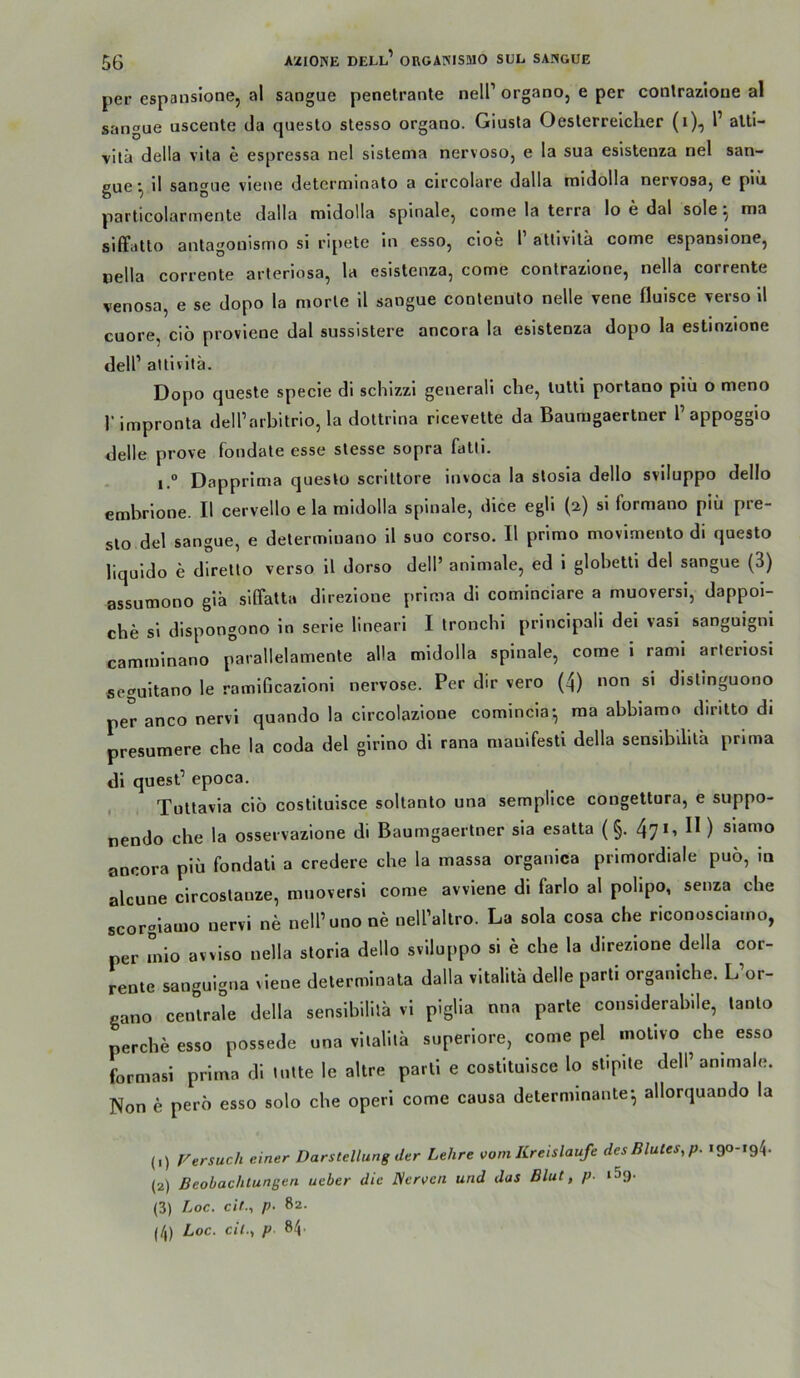56 per espansione, al sangue penetrante nell’ organo, e per contrazlone al sangue uscente da questo stesso organo. Giusla Oesterrelclier (i), l’ alti- vilä della vita e espressa nel sistema nervoso, e la sua esistenza nel san- gue ^ 11 sangue viene deterniinato a circolare dalla midolla nervosaj e plü particolarmente dalla midolla spinale, come la terra lo e dal sole ^ ma slffatto antagonismo si ripete ln esso, cloe 1 atlivila come espansione, oella corrente arlerlosa, la esistenza, come conlrazione, nella corrente venosa, e se dopo la morle 11 sangue contenuto nelle vene fluisce verso 11 cuore, cio proviene dal sussistere ancora la esistenza dopo la estinzlone dell’ altlvilä. Dopo queste specie di schizzl generali che, luttl portano plii o meno rimpronta dell’arbitrio, la dottrina ricevette da Bauragaertner l’appogglo delle prove fondale esse slesse sopra fatli. 1.“ Dapprima questo scrittore invoca la stosla dello svlluppo dello embrlone. II cervello e la midolla spinale, dice egli (2) si formano plu pre- sto del sangue, e determluano 11 suo corso. II primo movlmento di questo liquldo e dlrello verso 11 dorso dell’ animale, ed 1 globettl del sangue (3) assutnono glä slßfatta direzlone prima dl cominciare a muoversi, dappol- che si dispongono ln serle linearl I Ironchl prlnclpall del vasi sanguignl cammlnano parallelamente alla midolla spinale, come 1 rami arlerlosi seguitano le ramlficazloni nervöse. Per dir vero (4) non si distinguono per anco nervi quando la clrcolazlone comincla^ ma abbiamo diritto di presumere che la coda del glrino di rana mauifesti della sensibilila prima di quest’ epoca. , Tuttavia ciö costitulsce soltanlo una semplice congettura, e suppo- nendo che la osservazione di Baumgaertner sia esatta (§. 471, II) siamo ancora plü fondati a credere che la rnassa organlca primordiale puo, in alcune circoslanze, mnoversi come avviene di farlo al pollpo, senza che scorgiamo nervi ne nell’uno ne nell’altro. La sola cosa che riconosclamo, per inlo avvlso nella sloria dello svlluppo si e che la direzlone della cor- rente sanguigna viene determinata dalla vltalita delle parti organiche. L’or- gano centrale della senslhllita vi piglia nna parte considerablle, lanto perche esso possede una vilalilä superlore, come pel molivo che esso formasi prima dl tulte le altre parti e costitulsce lo stipite dell’animale. Non e pero esso solo che operl come causa determinante-, allorquando la (.) Versuch einer Darstellung der Lehre vom Kreisläufe desBlutes.p. 190-194. {2) Beobachtungen ueber die Nerven und das Blut, p. iSg. (3) Loc. cif., p- 82-