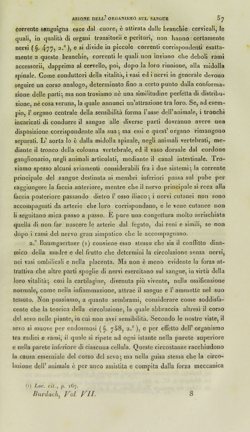 corrente sanguigna esce dal cuore, e attirata dalle brancliie cervlcalij le quali, in qaalltä di organi transitorii e perituri, non hanno certamente nervi (§. 477? 2.°), e si divide in piccole correnli corrispondenti esalla- mente a queste branchie, correnli le quali non inviano che deboli rami accessorii, dapprima al cervello, poi, dopo la loro riunione, alla midolla spinale. Come conduttori della vitalitä, i vasi ed i nervi in generale devono seguire un corso analogo, determinato fino a certo punto dalla conforma- zione delle parti^ ma non troviamo ne una similitudine perfetta di distribu- zione, ne cosa veruna, la quäle annunci uu’altrazione tra loro. Se, ad esem- pioj 1’ organo centrale della sensibilltä forma fasse dell’animale, i tronchi incarlcati di condurre 11 sangue alle diverse parti dovranno avere una disposlzione corrlspondente alla sua*, ma essi e quest’ organo rlmangono separat!. L’ aorta lo e dalla midolla spinale, negli anlmali vertebratl, me- dlante 11 tronco della colonna vertebrale, ed 11 vaso dorsale dal cordone ganglionarlo, negli anlmali articolati, mediante il canal intestinale. Tro- viamo spesso alcuni sviamenti considerabili fra i due sisleml^ la corrente princlpale del sangue deslinata al membri inferlorl passa sul pube per raggiungere la faccia anteriore, mentre che il nervo princlpale sl reca alla laccia posteriore passando dietro f osso illaco^ i nervi culanei non sono accoinpagnali da arterie che loro corrispondano, e le veue cutanee non 11 segultano mlca passo a passo. E pure una congeltura molto arrlschiata quella dl non far nascere le arterie dal fegato, dal reni e slmili, se non dopo 1 rami del nervo gran simpatico che le accompagnano. 2.“ Baumgaertner (1) convlene esso stesso che sia il conflitto dlna- mico della madre e del frutto che delermini la circolazione senza nervi, nei vasi ombilicali e nella placenta. Ma non e meno evidente la forza at- trattiva che altre parti spoglie di nervi esercitano sul sangue, in vlrtü della loro vitalitä^ cosi la cartilagine, dlvenuta plü vivente, nella osslficazione normale, come nella Infiammazlone, attrae il sangue e 1’ ammettc nel suo tessuto. Non possiamo, a quanto sembraml, conslderare come soddisfa- cente che la teorlca della circolazione, la quäle abbraccia altresi 11 corso del sevo nelle plante, ln cul non avvi sensibilltä. Secondo le nostre vlste, 11 sevo sl muove per endosmosl (§. ^58, 2.°), e per effetto dell’ organisrao tra radici e rami, 11 quäle sl ripete ad ogni Istante nella parete superiore e nella parete inferiore di ciascuua cellula. Queste circostanze racchiudono la causa essenzlale del corso del sevo^ ma nella guisa siessa che la circo- lazione dell’ animale e per anco asslslila c complla dalla forza meccanica (1) Loc. cit.^ p. 167. Burdach, Vol. VIL