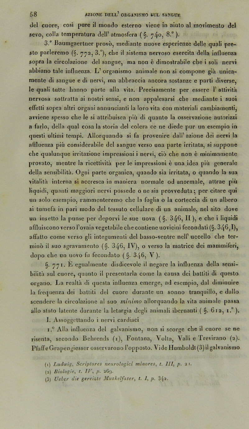 del cuore, cosi pure il moudo eslerno viene in aiulo al movimenlo de! sevo, colla temperalura deli’ almosfera ( §. 74^5 )• 3.“ Baumgaertner provö, mediante nuove esperlenze delle quali pre- sto parleremo (§. 772, 3.°), che il sisteraa nervoso esercita della influenza sopra la circolazione del sangue, ma non e dimostrabile che i soll nervi ahhiano tale influenza. L’ organismo aninaale non si compone gia unica- naente di sangue e di nervi, ma ahhraccia ancora sostanze e pari! diverse, le quali tutte hanno parte alla vita. Precisamenle per essere P attivita nervosa soltratta ai nostri sensi, e non appalesarsi che mediante i suoi efFetli sopra altri organi annuncianti la loro vita con materiali cambiamenli, avviene spesso che le si attribuisca piü dl quanto la osservazlone autorizzi a farlo, della quäl cosa la storia del colera ce ne diede pur un esempio in questl Ultimi terapi. Allorquando si fa provenlre dalP azione dei nervi la affluenza piü considerabile del sangue verso una parte irrltata, si suppone ehe qualunque irritazione impressioni i nervi, ciö che non e minimamente provato, mentre la rlcetlivila per le impressioni e una Idea plii generale della sensibllita. Ognl parte organlca, quando sia irritata, o quando la sua vitalitä interna si accresca ln maniera normale od anormale, attrae piü liquidi, quantl maggiorl nervi possede o ne sia provvedula^ per citare qui un solo esempio, rammenteremo che la foglia o la corleccia dl un albero si tumefä in pari modo del tessuto cellulare di un animale, nel sito dove un Insetto la punse per deporvi le sue uova (§. 346, H), e che i liquidi affluiscono verso Povaia vegetabile che contiene uovicini fecondati (§. 346,1), affatlo eome verso gll integumenll del basso-ventre nelP uccello che ter- minü il suo sgravamenlo (§. 346, IV), o verso la matrice dei mammiferi, dopo che un uovo fu fecondato ( §. 346, V). §. 771. E eguahnente disdicevole il negare la Influenza della sensi- hilita sul cuore, quanto il presentarla come la causa del battitl di questo organo. La realtä di questa influenza emerge, ad esempio, dal diminuire la frequenza dei battitl del cuore durante un sonno tranquillo, e dallo scendere la circolazione al suo minimo allorquando la vita animale passa allo stato latente durante la letargia degli animali ihernauti ( §. 612, i.°). I. Assoggettandü i nervi cardiaci i.° Alla Influenza del galvanismo, non si scorge che II cuore se ne rlsenta, secondo Behrends (i), Fontana, Volta, Valli e Trevirano (2). PfalTeGrapengiesser osservarouo Popposto. Vide Humboldt (3)il galvanismo (1) Ludwige Scriplores nenrologici rninores, t. lll, p. ai. (2) Biologie, t. JV, p. aGf). (3) lieber die gereizte Muskelfaser, t. 1, p. S/ja.