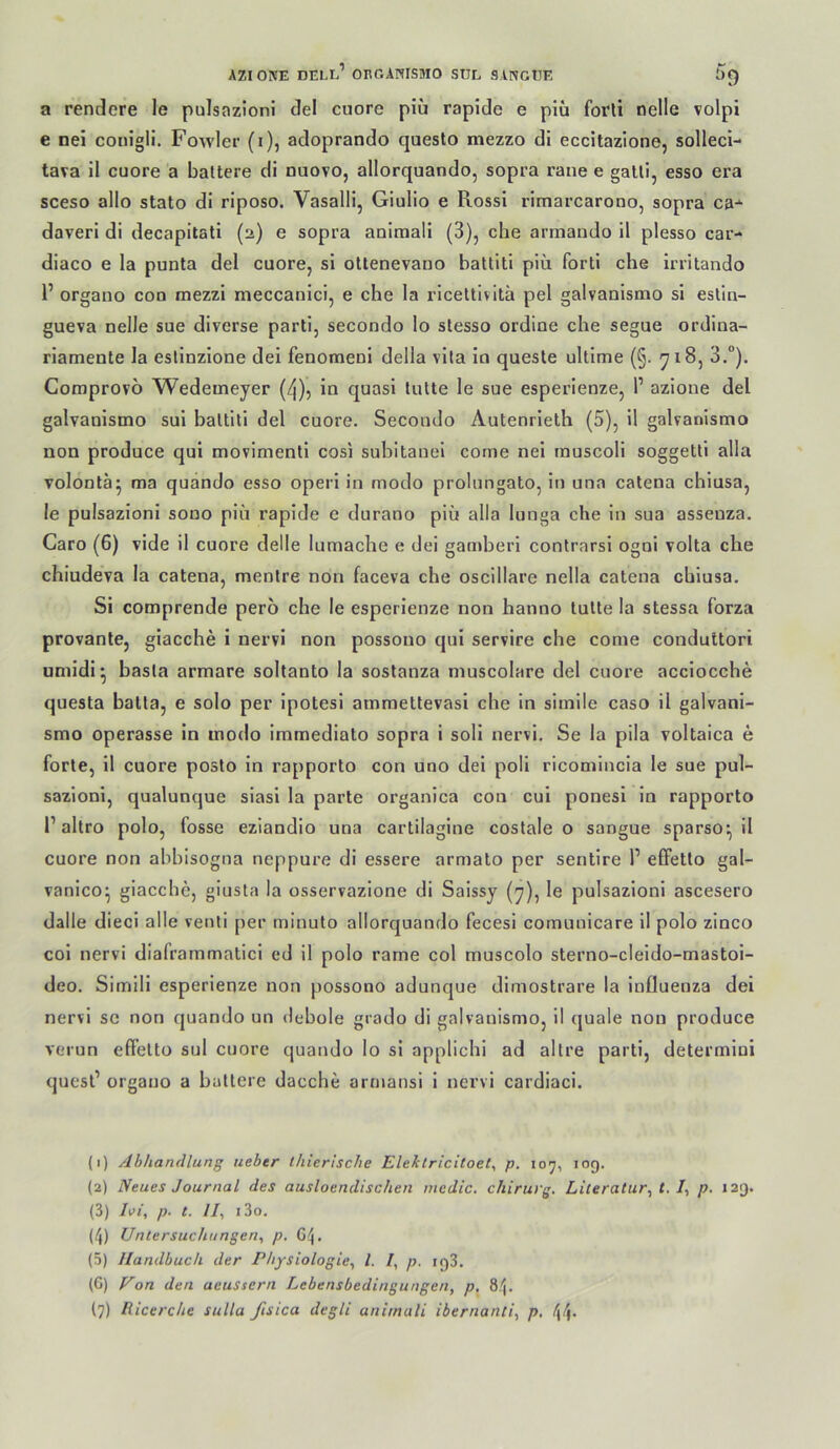 a rendere le pulsazioni de! cuoro piü rapide e plü forli nelle volpi e nei conigii. Fowler (i), adoprando questo mezzo di eccitazione, solleci- tava il euere a ballere di nuovo, allorquando, sopra rane e galli, esse era sceso alle state di riposo. Vasalli, Giulio e Rossi rimarcarono, sopra ca-^ daveri di decapitati (2) e sopra aniraali (3), che armando il plesso car- diaco e la punta del euere, si ottenevano battiti piü forti che Irritando 1’ organo coo mezzi meccanici, e che la ricettivitä pel galvanismo si eslin- gueva nelle sue diverse parti, secondo lo stesso ordine che segue ordina- riamente la estinzione dei fenoraeni della vila in queste ultime (§. 718, 3.°). Comprovo Wedemeyer (4)5 in quasi lutte le sue esperienze, P azione del galvanismo sui baltiti del euere. Secondo Autenrieth (5), il galvanismo non produce qui movimenti cosi subitanei come nei muscoli soggetti alla volontä^ ma quando esso operi in modo prolnngato, in una catena chiusa, le pulsazioni sono piü rapide e durano piü alla lunga che in sua assenza. Caro (6) vide il cuore delle lumache e dei gamberi conlrarsi ogni volta che chiudeva la catena, menlre non faceva che oscillare nella catena chiusa. Si comprende pero che le esperienze non hanno lulle la stessa forza provante, giacche i nervi non possono qui servire che come conduttori umidi* basla armare soltanto la sostanza muscolare del euere acciocche questa batla, e solo per ipotesi ammettevasi che in simile caso il galvani- smo operasse in modo immediato sopra i soli nervi. Se la pila voltaica e forte, il cuore posto in rapporto con uno dei poli ricomincia le sue pul- sazioni, qualunque siasi la parte organica con cui ponesi in rapporto P altro polo, fosse eziandio una cartilagine costale o sangue sparso*, il cuore non abbisogna neppure di essere armato per sentire 1’ elFetlo gal- vanico^ giacche, giusta la osservazione di Saissy (7), le pulsazioni ascesero dalle dieci alle venti per minuto allorquando fecesi comunicare 11 polo zinco coi nervi diaframmaticl ed il polo rarne col muscolo sterno-cleido-mastoi- deo. Simill esperienze non possono adunque dimostrare la Influenza dei nervi se non quando un debole grado di galvanismo, il (juale non produce vt'iun eff'elto sul cuore quando lo si applichi ad altre parti, determini quesl’ organo a ballere dacche armansi 1 nervi cardiaci. (1) Ahhandlung lieber thierlsclie Eleklricitoet^ p. 107, log. (2) Neues Journal des ausloendischen mcdic. chirurg. Literatur^ t. p. 129. (3) li>i, p. t. II, i3o. (4) Untersuchungen, p. G4. (5) Handbuch der Physiologie, l. I, p. if)3. (6) Uon den aeussern Lebensbedingungen, p, 84.