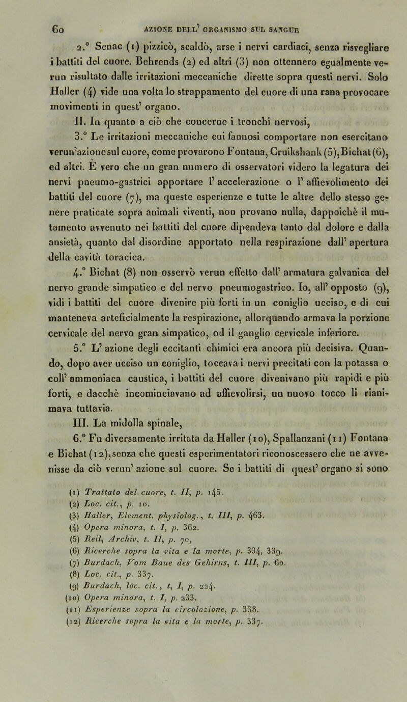 2. ® Senac (i) pizzico, scalclö, arse i nervi carcliaci, senza risvegliare i balliti del cuore. Behrends (2) ed altri (3) non ollennero egualmente ve- run risultato dalle irrltazlonl meccaniche dirette sopra questi nervi. Solo Haller (4) vide una volta lo strappamento del cuore di una rana provocare movimenti in quest’ organo. II. In quanto a cio che coucerne i Ironchi nervosi, 3. ° Le irritazioni meccaniche cui fannosi comportare non esercitano verun’azlonesul cuore, come provarono Fontana, Gruikshank (5),Bichat(6), ed altri. E vero che un gran numero di osservatori videro la legatura dei nervi pneumo-gastrici apportare P accelerazione o l’ affievolimento dei hatlili del cuore (7), ma queste esperienze e tutte le altre dello stesso ge- nere praticate sopra animali viventl, non provano nulla, dappoiche il mu- tameuto avvenuto nei hattiti del cuore dipendeva lanto dal dolore e dalla ansietä, quanto dal disordine apportalo nella respirazione dall’ apertura della cavitä toraclca. 4. ° Bichat (8) non osservo verun effetto dall’ armatura galvaoica del nervo grande simpatico e del nervo pneumogastrico. Io, all’ opposto (9), vidi i hattiti del cuore divenire piü forli lo un coniglio ucciso, e di cui manteneva arteficialmente la respirazione, allorquando armava la porzlone cervlcale del nervo gran simpatico, od 11 ganglio cervicale inferiore. 5. ” L’ azione degli eccitanti chimici era ancora piü decisiva. Quan- do, dopo aver ucciso un coniglio, toccava i nervi precitati con la potassa o coli’ ammoniaca caustlca, i hattiti del cuore divenivano piü rapidi e piü forli, e dacche incominclavano ad affievolirsi, un nuovo tocco li rlani- mava tuttavia. III. La midolla spinale, 6. “ Fu diversamente Irritata da Haller (10), Spallanzani (i 1) Fontana e Bichat (i 2))Senza che questi esperimeotatori riconoscessero che ne avve- nisse da ciö verun’ azione sul cuore. Se i hattiti di quesl’ organo si sono (1) TraUato del cuore^ t. II, p. i45. (2) Loc. cit., p. IO. (3) Haller, Element, physiolog., t. III, p. 463. (4) Opera minora, t. I, p. 362. (5) Reil, Archiv, t. II, p. yo, (6) Ricerche sopra la vita e la morte, p. 334, 33g. (5) Burdach, Vom Baue des Gehirns, t. III, p. Go. (8) Loc. cit., p. 33j. (9) Burdach, loc. cit., t, I, p. 224- (10) Opera minora, t. I, p. 233. (11) Esperienze sopra la circolazione, p. 338. (12) Ricerche sopra la vita e la morte, p. 33y.