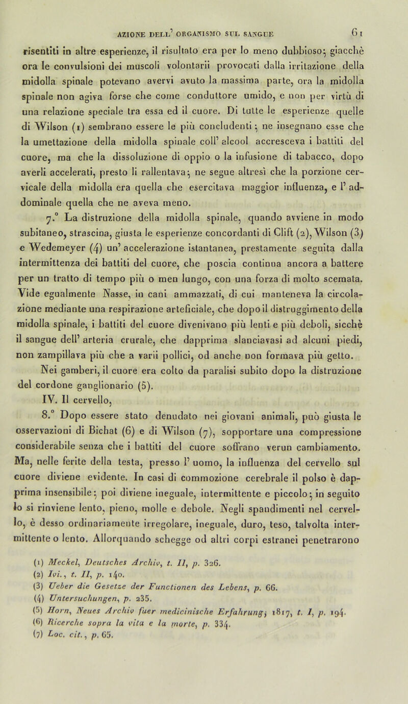 rlseotiti in altre esperienze, il risultalo era per Io meno duhbioso^ giacche ora le convulsioni dei muscoli volontaril provocati dalla irritazione della midolla spinale potevano avervi avuto la raassima parte, ora la midolia spinale non agiva forse che corne conduttore umido, e non per virtii di una relazione speciale tra essa ed il cuore. Di lulle le esperienze quelle di Wilson (i) sembrano essere le piü concludenli *, ne insegnano esse ehe la umellaziooe della midolla spinale coli’ alcool accresceva i ballili del cuore, raa che la dissoluzione di oppio o la infusione dl labacco, dopo averli accelerati, preslo li rallentava^ ne segue allresi che la porzione cer- vicale della midolla era quella che esercitava maggior Influenza, e 1’ ad- dominale quella che ne aveva meno. La dislruzione della midolla spinale, quando avviene ln modo subitaneo, slrascina, giusta le esperienze concordanli di Clift (2), Wilson (3) e Wedemeyer (4) un’ accelerazione istanlanea, preslamente seguita dalla intermitlenza dei battiti del cuore, che poscia conlinua ancora a haltere per un tralto di tempo piü o men lungo, con una forza di molto sceraata. Vide egualmenle Nasse, in canl ammazzati, di cul manteneva la circola- zione mediante una respirazione arteficiale, che dopoil ciistruggimento della midolla spinale, i ballili del cuore divenivano piü lenli e piü deboli, sieche il sangue dell’ arleria crurale, che dapprima slanciavasi ad alcuni piedi, non zamplllava piü che a varil pollici, od anche non formava piü gelto. Nei garaheri, il cuore era colto da paralisi subilo dopo la dislruzione del cordone ganglionarlo (5). IV. Il cervello, 8.“ Dopo essere stato denudato nei giovaui animali, puo giusta le osservazioni di Bichat (6) e di Wilson (y), sopportare una compressione considerabile seuza che i battiti del cuore solFrano verun camhiamento. Ma, nelle ferite della testa, presso 1’ uomo, la Influenza del cervello sul cuore diviene evidente. In casi di commozione cerebrale il polso e dap- prima insensibile^ poi diviene ineguale, intermittente e piccolo^ in seguito lo si rinviene lento, pleno, molle e dehole. Negli spaudimenti nei cervel- lo, e desso ordinariamente irregolare, ineguale, duro, teso, talvolta inter- mlUenle o lento. Allorquando schegge od altri corpi estranei penetrarono (1) Meckel^ Deutsches Archiv^ t. Il, p. 326. (2) Ivi., t. Il, p. 140. (3) lieber die Gesetze der Functionen des Lehens, p. 66. (4) Untersuchungen, p. 235. (5) Horn, Neues Archiv fuer medicinische Erfahrung, 1817, t, I, p, i94- (6) Ricerche sopra la vita e la fnorte, p. 334. (7) Loc. cit., p, 65.