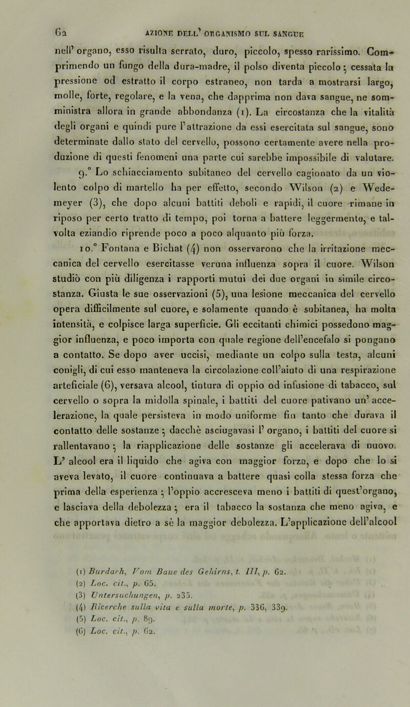 nell’ organo, esso risulla serrato, duro, piccolo, spesso rarissimo. Com-* primendo un fungo della dura-madre, il polso diventa piccolo^ cessata la pressione od estratto 11 corpo estraneo, non tarda a mostrarsi largo, molle, forte, regolare, e la vena, che dapprima non dava sangue, ne som- ininistra allora in grande abbondanza (i). La circostanza che la vitalita degli organi e quindl pure Paltrazione da essi esercitata sul sangue, sono determinate dallo slato del cervello, possono certamente avere nella pro- duzlone di questi fenomeni una parte cul sarebbe Impossibile dl valutare. 9. ° Lo scbiacciaraento subitaneo del cervello cagionato da un vio- lento colpo di martello ha per eCfelto, secondo Wilson (2) e Wede- meyer (3), che dopo alcuni battiti deboli e rapldi, 11 cuore -rimane ln rlposo per cerlo tratto di tempo, pol torna a battere leggermento, e tal- volta eziandio riprende poco a poco alquanto plü forza. 10. ° Fontana e Bichat (4) non osservarono che la irritazione mec- canica del cervello esercitasse veruna Influenza sopra il cuore. Wilson Studio con piü diligenza i rapporti mutui dei due organl io simile circo- stanza. Glusla le sue osservazioni (5), una lesione meccanica del cervello Opera dlfficilmente sul cuore, e solamente quando e subitanea, ha molta intensitä, e colpisce larga superficie. Gli eccltanti chimici possedono mag- glor Influenza, e poco iraporta con qnale regione dell’encefalo si pongano a conlatto. Se dopo aver uccisi, mediante un colpo sulla testa, alcuni conigll, di cui esso inanteneva la clrcolazione coll’aiufo di una resplrazione arteficiale (6), versava alcool, tiutura di opplo od infusione dl tabacco, sul cervello o sopra la mldolla spinale, i battiti del cuore pativano un’ acce- lerazione, la quäle persisteva ln modo uniforme fin tanto che durava il contatto delle sostanze ^ daccbe asciugavasi 1’ organo, i battiti del cuore si rallentavano ^ la riapplicazione delle sostanze gli accelerava di nuovo. L’ alcool era il liquldo che agiva con maggior forza, e dopo che lo si aveva levato, il cuore contlnuava a battere quasi colla slessa forza che prima della esperienza ^ l’oppio accresceva meno i battiti di quest’organo, e lasclava della debolezza ^ era il tabacco la soslanza che meno agiva, e che apportava dietro a se la maggior debolezza. L’applicazione dell’alcool {i) BurJarh, Vom Baue des Gehirns^ t. III, p. G2. (2) Loc. cit., p. G5. (3) IIntersuchungen, p. 235. (4) liicerche sulla vita e sulla morte, p. 33G, 33g. (5) Loc. eit., p. 8().