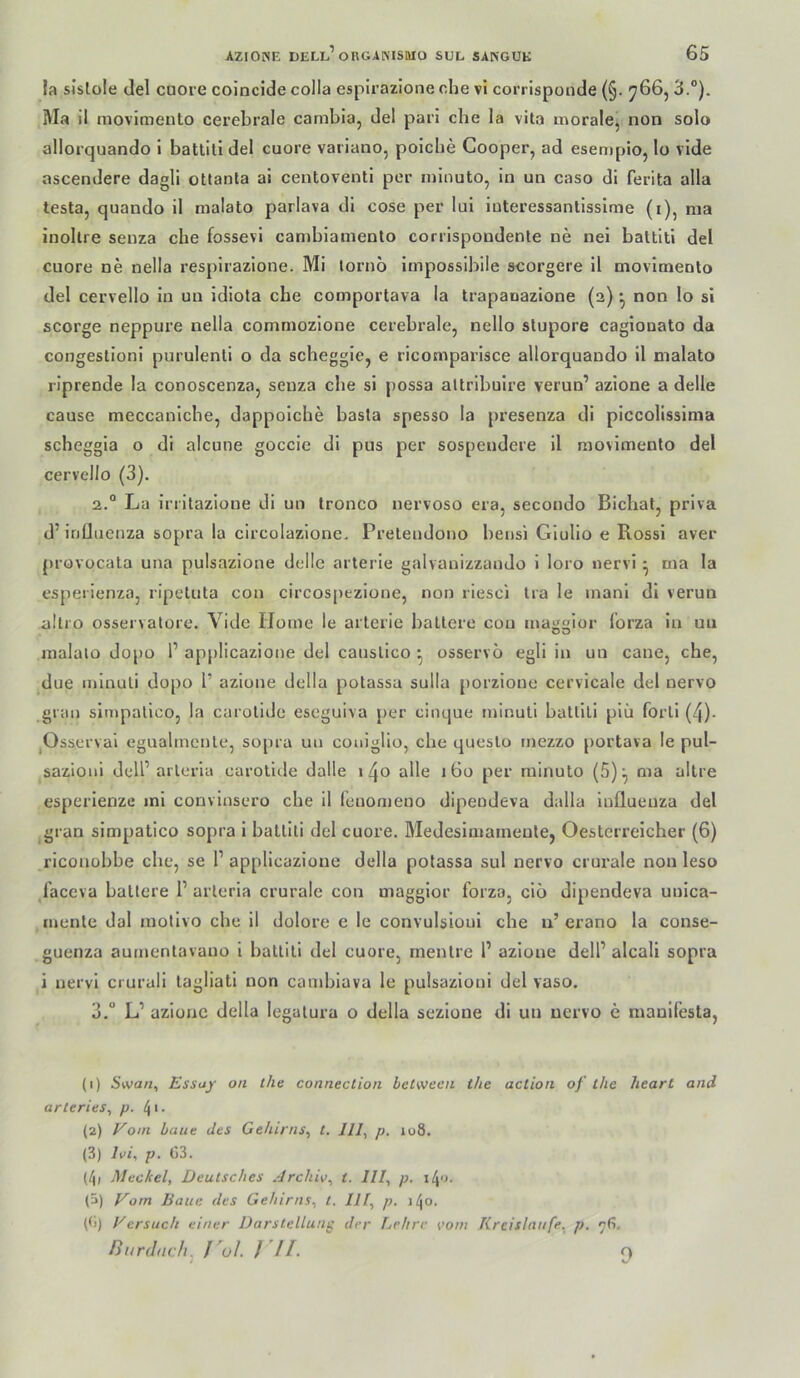 la sislole (lei cuore colncide colla espirazione che vi corrispoiide (§. 766, 3.®). Ma il movimento cerebrale cambia, del pari ehe la vita morale, non solo allorquando 1 battiti del cuore variano, poicbe Cooper, ad esempio, lo vide ascendere dagli ottanta al centoventi per niinuto, in un caso di ferita alla testa, quando il malato parlava dl cose per lui iuteressantisslme (i), nia inollre senza che fossevi canibiamenlo corrlspondente ne nel battiti del cuore ne nelia resplrazlone. Mi lorno Impossibile scorgere 11 movimento del cervello ln uu Idlota che comportava la trapanazione (2) ^ non lo si scorge neppure nelia commozione cerebrale, nello stupore cagionato da congeslioni purulenti o da scheggle, e ricomparlsce allorquando il malato riprende la conoscenza, senza ehe sl possa altrlbulre verun’ azione a delle cause meccanlche, dappolcbe basta spesso la pi’esenza di plccolisslma scheggia o di alcune goccie di pus per sospendere il movimento del cervello (3). 2. ® La irrllazione di un tronco nervoso era, secondo Bicbat, prlva d’influenza sopra la circolazione, Pretendono bensi Glullo e Rossi aver provücala una pulsazione delle arterle galvanizzaudo 1 loro nervi • ma la espeilenza, ripetuta con circospezlone, non riesci tra le inanl di verun alli'O osservalore. Vide Home le arterie baltere con maggior lorza ln uu raalalo dopo 1’ applicazione del caustlco osservo egll in un cane, che, due inlnuli dopo P azione della potassa sulla porzione cervlcale del nervo grau slmpallco, la carotide eseguiva per cinque minuli battiti piii forll (4)- jOsserval egualmente, so[ua un coniglio, che queslo rnezzo portava le pul- sazioni dell’ arlerla carotide dalle >4» alle 160 per rainuto (5)^ ma altre esperlenze ini convinsero che il leuomeno dipendeva dalla Influenza del gran slmpatico sopra 1 battiti del cuore. Medeslmamente, Oesterreicher (6) riconobbe che, se 1’ applicazione della potassa sul nervo crurale non leso faceva ballere P arleria crurale con maggior forza, eiö dipendeva unlca- mente dal motivo che il dolore e le convulsioul che a’ erano la conse- guenza aurnentavauo 1 battiti del cuore, mentre P azione delP alcali sopra i nervi crurali tagliati non cainblava le puisazloni del vaso. 3. “ L’ azione della legalura o della sezione dl un nervo e manlfesta, (1) Stva«, Essay on the Connection beCween the aclion of ihe heart and arleries, p. 4 • • (2) Vom haue des Gehirns, t. 111, p. 108. (3) Ivi, p. G3. (4) Meckel, Deutsches .Irchiv, t. 111, p. \l\o. (5) Vom Baue des Gehirns, i. IIf, p. 140. (<i) Versuch einer Darstellung der Lehre vom Kreisläufe, p, ^6. Burdneh, J ul. J //. 0