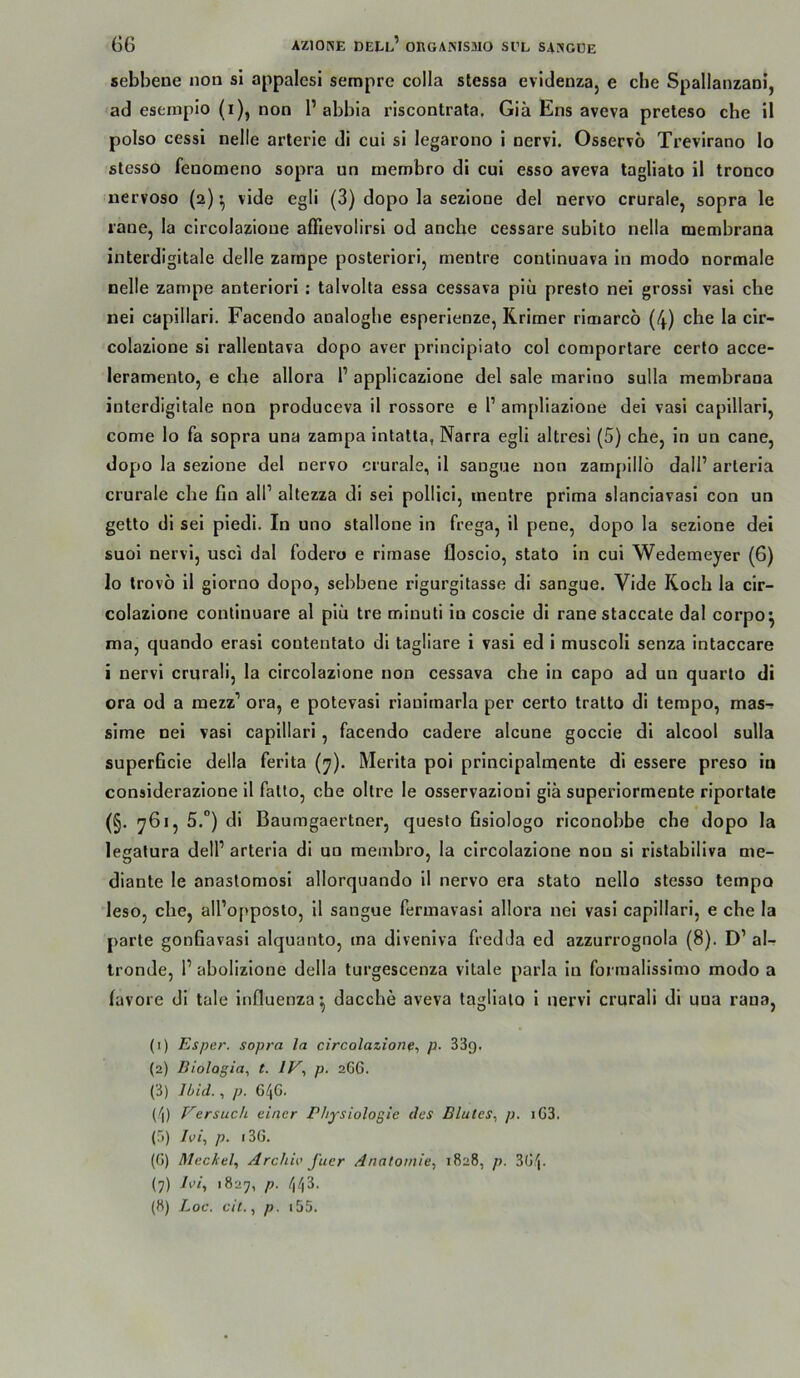 sebbene non sl appalcsi sempre colla stessa evidenza, e che Spallanzam’, ad eseinpio (i), non 1’ abbla riscontrata. Giä Ens aveva preteso che 11 polso cessl nelle arterle dl cui sl legarono 1 nervi. Osservo Trevirano lo stesso fenomeno sopra un membro di cul esso aveva tagllato il tronco uervoso (a) ^ vlde egll (3) dopo la sezlone del nervo crurale, sopra le raue, la clrcolazloue affievolirsl od ancbe cessare subito nella membrana interdlgltale delle zarnpe posteriori, mentre contlnuava in modo normale nelle zampe anteriorl : talvolta essa cessava piü presto nei gross! vasi che nel capillari. Facendo analoghe esperlenze, Rrimer rimarcö (4) che la clr- colazione sl rallentava dopo aver prlncipiato col comportare cerlo acce- leramento, e che allora l’ applicazione del sale marino sulla membrana interdigitale non produceva 11 rossore e 1’ ampllazlone del vasi capillari, come lo fa sopra una zampa intatta, Narra egll altresi (5) che, ln un cane, dopo la sezlone del nervo crurale, 11 saugue non zampillö dall’ arteria crurale che fin all’ altezza di sei pollici, mentre prima slanclavasi con un getlo di sei piedi. In uno Stallone ln frega, 11 pene, dopo la sezlone dei suol nervi, usci dal fodero e rimase floscio, stato in cui Wedemeyer (6) lo trovö 11 giorno dopo, sebbene rigurgitasse di sangue. Vlde Roch la clr- colazione conliuuare al plü tre minuti in coscle di ranestaccale dal corpo^ ma, quando erasl contentato di tagliare i vasi ed 1 muscoli senza Intaccare i nervi crurali, la circolazione non cessava che in capo ad un quarto di ora od a mezz’ ora, e potevasl rianlrnarla per certo tratto di tempo, mas- sime nei vasi capillari, facendo cadere alcune goccle dl alcooi sulla superficie della ferita (y). Merita pol prlncipalmente di essere preso in considerazione 11 falio, che oltre le osservazionl giä superiormente rlportale (§. 761, 5.”) di Baumgaertner, queslo fislologo riconobhe che dopo la legalura dell’ arteria di un membro, la circolazione nou si rislabillva me- diante le anastomosl allorquando il nervo era stato nello stesso tempo leso, che, all’opposto, il sangue fermavasl allora nel vasi capillari, e che la parte gonfiavasi alquanto, ma dlvenlva fredda ed azzurrognola (8). D’ al- tronde, 1’ abolizlone della turgescenza vitale parla in fonualissimo modo a (avore di tale Influenza’, dacche aveva tagllato 1 nervi crurali di uua rana, (1) Esper. sopra la circolazione^ p. 33g. (2) IJiolagia, t. IV., p. 2GG. (3) Ibid., p. 640. (4) Versuch einer Physiologie des Blutes., p. iG3. (;')) /y/, p. t3G. (G) Meckel. Archie fucr Anatomie. 1828, n. 3G4- (7) Ivi, 1827, p. 443.