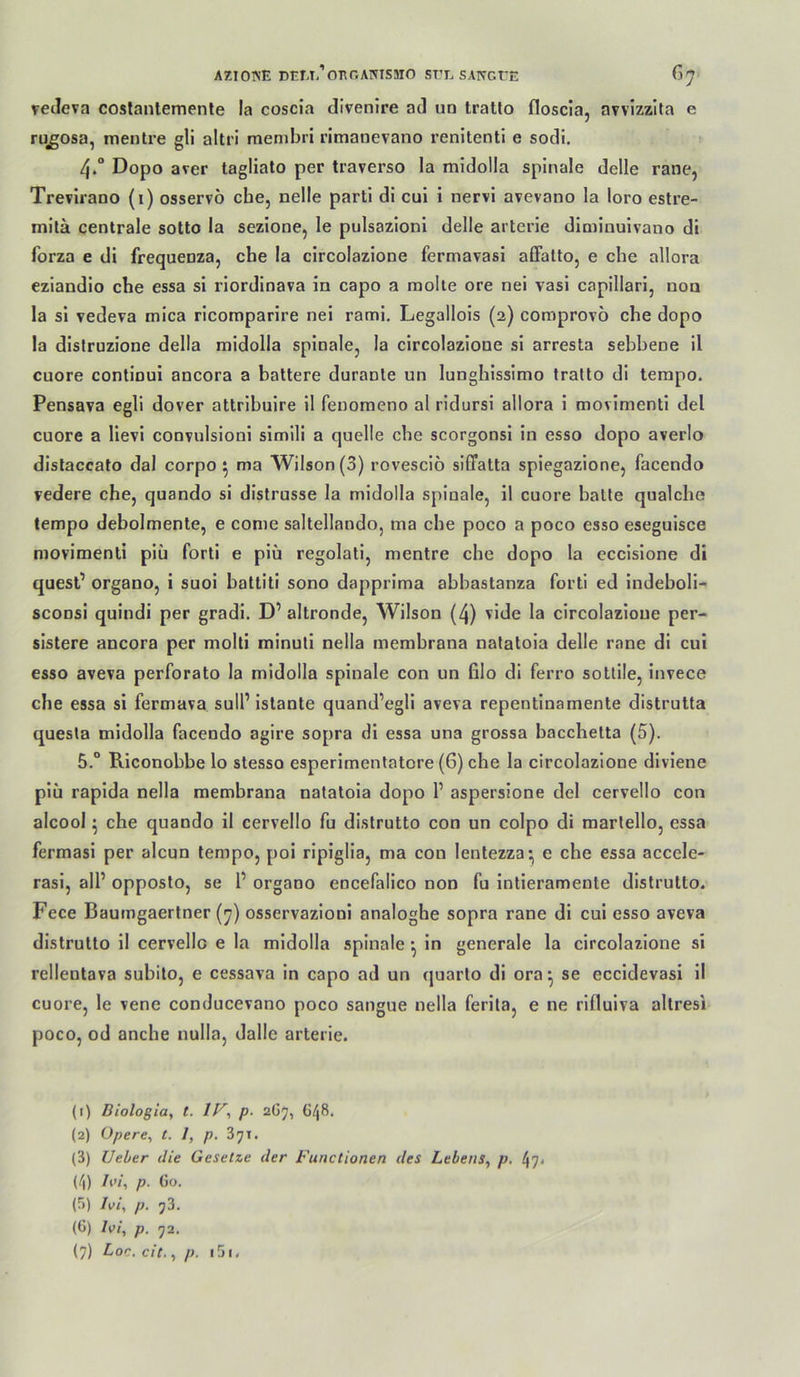 AZIOTN’E DEM.’oi^r.AmSMO ST’L SATfGt'E ^7' veJeva coslanlemenle la coscia divenire ad un tratlo floscia, avvizzita e rugosa, mentre gli altrl membri ritnanevano renitenti e sodi. 4. “ Dopo aver tagliato per traverso la midolla spinale delle rane, Trevirano (i) osservö che, nelle parti di cui i nervi avevano la loro estre- milä centrale sotto la sezione, le pulsazioni delle arterie diminuivano di forza e di frequenza, che la circolazione fermavasi affalto, e che allora eziandio che essa si riordinava in capo a molie ore nei vasi capillari, non la si vedeva mica ricomparire nei rami. Legallois (2) comprovo che dopo la distruzione della midolla spinale, la circolazione si arresta sebbene il cuore continui ancora a baltere duranle un lunghissimo Iralto di tempo. Pensava egli dover attribuire il fenomeno al ridursi allora i movimenti del cuore a llevi convulsioni simili a quelle che scorgonsi in esso dopo averlo dislaccafo dal corpo ^ ma Wilson (3) rovescio siffatta spiegazione, facendo vedere che, quando si distrusse la midolla spinale, il cuore halle qualche tempo debolmente, e come saltellando, ma che poco a poco esso eseguisce movimenti piü forti e piü regolali, mentre che dopo la eccisione di quest’ organo, i suoi hattiti sono dapprima abbastanza forti ed indeboli- sconsi quindi per gradi. D’ altronde, Wilson (4) vide la circolazione per- sistere ancora per molli minuli nella membrana natatoia delle rane di cui esso aveva perforato la midolla spinale con un filo di ferro sotlile, invece che essa si fermava sulP istante quand’egli aveva repentinamente distrutta quesla midolla facendo agire sopra di essa una grossa bacchetta (5). 5. “ Riconobbe lo stesso esperimenlatore (6) che la circolazione diviene piü raplda nella memhrana natatoia dopo 1’ aspersione del cervello con alcool 5 che quando il cervello fu distrutto con un colpo di marlello, essa fermasi per alcun tempo, poi ripiglla, ma con lentezza- e che essa accele- rasi, all’ opposto, se 1’ organo encefallco non fu intieramente distrutto. Fece Baumgaertner (7) osservazioni analoghe sopra rane di cui esso aveva distrutto il cervello e la midolla spinale ^ in generale la circolazione si rellentava subito, e cessava in capo ad un quarlo di ora*, se eccldevasi 11 cuore, le vene conducevano poco sangue nella ferila, e ne rlfluiva altresi poco, od anche nulla, dalle arterie. (1) Diologia, t. p. 2G7, ü/|8. (2) Opere^ t. l, p. Zyi. (3) TJehtr die Gesetze der Functionen des Lebens^ p. 47< (4) /i'/, p. Go. (5) hi, p. j3. (6) hi, p. 72,