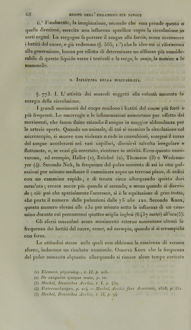 6.“ FinalmentCj la imaginazione, secondo die essa prende questa o quella direzione, esercita una Influenza specifica sopra la circolazione in cerli organi. La vergogna fa portare il sangue alla faccia, scnza accrescere i baltlti del cuore, e gia vedemmo (§. 565, i.) ehe le Idee cui si riferiscono alla generazione, hanno per effetto di delerminare un afflusso piü conside- rabile di questo liquido verso i testicoli e la verga, le oraje, la matrice e le niatnmelle. 2. InFLDEKZA BELLA IKßlTABIHTA. §. 778. I. L’altivita dei muscoli soggelti alla volonta aatnenla la euergia della circolazione. I grandi movimenll del corpo rendono i battiti del euore pia fort! e piü frequenli. Le emonagie e le inflaoimazioni aumenfano per effetto dei movinienti, che fanno fluire eziandio il sangue in maggior abbondanza per le arterie aperte. Quando un animale, di cui si esamina la circolazione col microscopio, si tnuove con violenza o cade in convulsioni, scorgesi il corso del sangue accelerarsi nei vasi capillari, divenirvi talvolta irregolare e flutluante, o, se erasi giä arrestato, rientrare in attivita. Ecco quanto osser- varono, ad esempio, Haller (i), Reichel (2), Thomson (3) e Wedeme- yer (4). Secondo Nick, la frequenza del polso aumenta di sei in otto pul- sazioni per minuto mediante il camminare sopra un terreno piano, di sedici con un cammino rapido, e di trenta circa allorquando questo duri mezz’ora ^ cresce ancor piü quando si ascende, e meno quando si discen- de ^ cio poi che specialmenle l’accresce, si e la equitazione di gran trolto, che porta il numero delle pulsazioni dalle j5 alle 120. Secondo Rnox, questo numero elevasi alle 182 per minuto sotto la Influenza di un cam- mino durante cui percorronsi quattro iniglia inglesi (648y melri) all’ora(5). Gli sforzi muscolari senza movimento esterno aumentano allresi la frequenza dei battiti del cuore, come, ad esempio, quando si si arrampichi con foi’za. Le altiludini stesse nelle quali non abbiamo la coscienza di veruno sforzo, inducono un risultato consimile. Osservö Rnox che la frequenza del polso aumenta alquaulo allorquando si rimase alcuu tempo coricalo (1) Element, p/iysiolog., t. //, p. 2o5. (2) De sanguine ejusque motu, p. 10. (3) Meckel, Deutsches Archh, t. I, p. 43<). (4) Untersuchungen, p. 204.— Mechel, Archic fuer Anatomie, 1828, p. 35i.