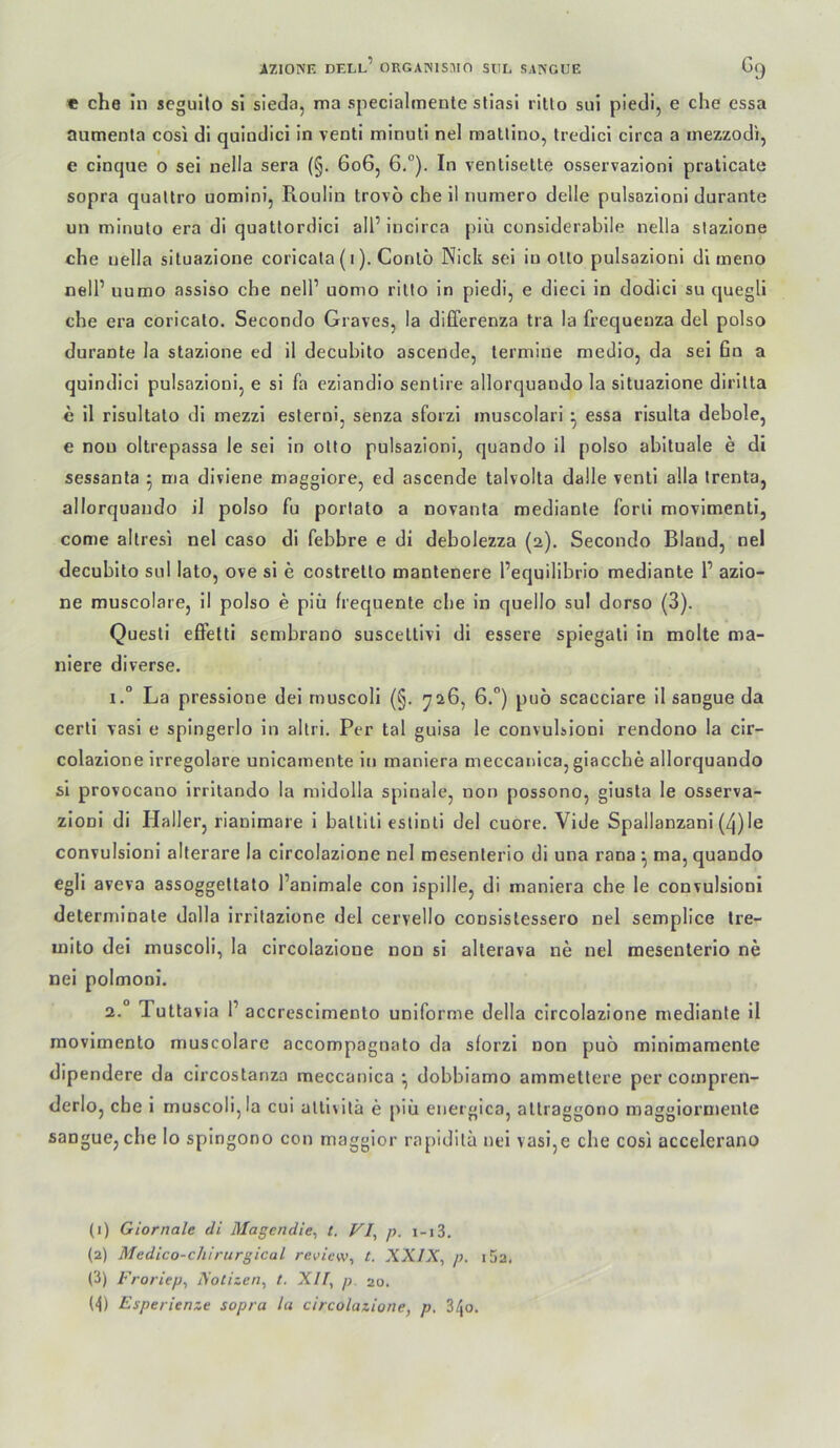 « che In scgulto si sieda, ma specialmenle stiasi rltto sui piedi, e che cssa aumenta cosi dl quiodici in venti minuli nel raallino, tredici circa a inezzodi, e clnque o sei nella sera (§. 606, 6°). In ventiselte osservazioni pratlcate sopra qualtro uomini, Roulin trovö che il numero delle pulsozioni durante un minulo era di quatlordici all’ incirca piii considerabile nella stazione che nella situazione coricala (i). Conlö Nick sei in oUo pulsazioni dl ineno nell’ uumo assiso che nell’ uomo ritlo in piedi, e dieci in dodicl su quegli che era coricalo. Secondo Graves, la differenza Ira la frequeuza del polso durante la stazione ed il decubilo ascende, termiue medio, da sei 6n a quindici pulsazioni, e sl fa eziandio senlire allorquaudo la situazione dirilta c 11 risultalo di mezzi esterni, senza sforzi inuscolarl ^ essa risulta debole, e non oltrepassa le sei in oüo pulsazioni, quando il polso abltuale e di sessanta ^ ma diviene maggiore, ed ascende talvolta dalle venti alla Irenta, allorquaudo il polso fu porlato a novanta mediante forli movlmenti, come altresi nel caso di febbre e di debolezza (2). Secondo Bland, nel decubilo sul lato, ove si e costrello manlenere l’equilibrio mediante 1’ azlo- ne muscolare, il polso e piü frequente ehe in quello sul dorso (3). Quesli effetti sembrano suscettivi di essere spiegati in molte ma- niere diverse. 1. “ La pressione dei rnuscoll (§. 726, 6.°) puö scacclare il sangue da certi vasi e spingerlo in allri. Per tal guisa le convuhioni rendono la cir- colazione irreguläre unicamente iti maniera meccanica,glacche allorquando sl provocano Irritando la midolla spinale, non possono, giusta le osserva- zionl di Haller, rianlmare i baltlli estinli del cuore. Vide Spallanzani (4)le convulsioni alterare la clrcolazione nel mesenterio di una rana ^ ma, quando egll aveva assoggeltato l’animale con ispille, di maniera che le convulsioni determinale dalla irrilazione del cervello consistessero nel semplice tre- mito dei muscoli, la circolazione non si allerava ne nel mesenterio ne nei polmonl. 2. ° Tutta via 1’ accrescimento uniforme della circolazione mediante il movimento muscolare accompagnato da sforzi non puö minimamente dipendere da circostariza meccanica *, dobbiamo ammettere per compren- derlo, che i muscoli,la cui alll\itä e piii energica, altraggono maggiormente sangue,che Io spingono con maggior rapidila nei vasi,e che cosi accelerano (1) Giornale di Magendie^ t. p. i-i3. (2) Medico-chlrtirgical review, t. XXIX, p. I 52. (i) Froriep, Xotizen, t. XII, p. 20. (<|) Esperienze sopra la circolazione, p, 34o.