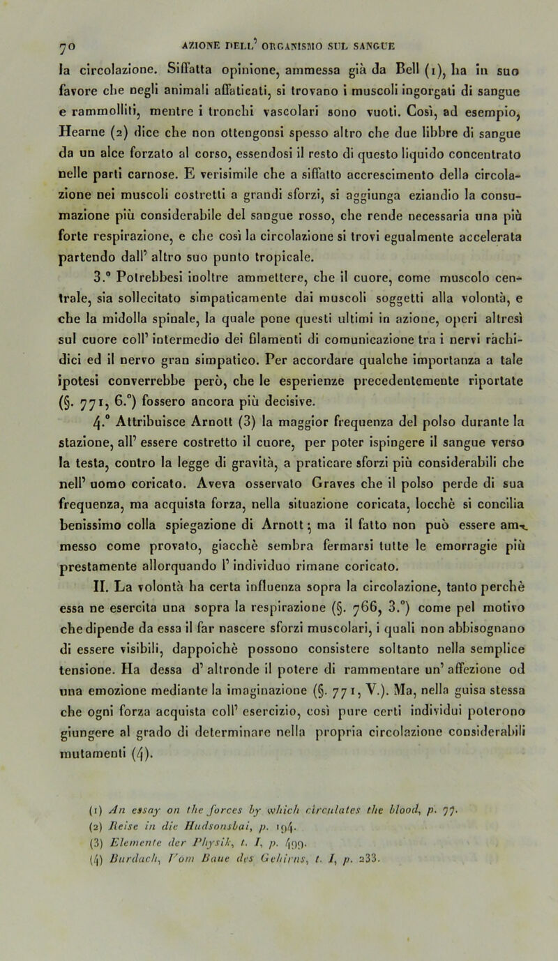 la circolazione. Siffatta oplnione, ammessa gla da Bell (i)j ha in suo favore che negll animal! affaticati, si Irovano i muscoli ingorgall di sangue e rammolliti, mentre i tronchi vascolari sono vuotl. Cosi, ad esempioj Hearne (2) dice che non otlengonsi spesso altro che due llhbre di sangue da un alce forzato al corso, essendosi il resto di questo liquldo concenlrato nelle parli carnose. E verisimile che a siflatto accrescimento della circola- zione nei muscoli costretti a grandi sforzi, si aggiunga eziandio la consu- mazione piü considerabile del sangue rosso, che rende necessaria una piä forte respirazione, e che cosi la circolazione si Irovl egualraenle accelerata partendo dall’ altro suo punto tropicale. 3. “ Polrehbesi iooltre ammeltere, che il cuore, come muscolo cen- trale, sia sollecitato simpatlcamente dai muscoli soggetti alla volonta, e che la midolla spinale, la quäle pone questi ultimi in azione, operi altresi sul cuore colP intermedio del filamenti di comunlcazione tra i nervi rächi- dlcl ed il nervo gran slmpatlco. Per accordare qualche importanza a tale ipotesi converrebbe pero, che le esperienze precedenteraente riporlate (§• 77*5 ^ossero ancora piü decisive. 4. “ Attrlbuisce Arnolt (3) la maggior frequenza del polso durante la stazione, all’ essere costretto 11 cuore, per poter ispingere il sangue verso la lesta, contro la legge di gravita, a praticare sforzi piü considerablli che nell’ uomo coricato. Aveva osservalo Graves che il polso perde di sua frequenza, ma acqulsta forza, nella situazione coricata, locche si concilia henissimo colla spiegazione di Arnolt ^ ma il falto non puo essere amt. messo come provalo, giacche sembra fermarsi tutle le eraorragie piü prestamente allorquando 1’ Indlvlduo rimane coricato. II. La volonta ha certa Influenza sopra la circolazione, tanlo perche essa ne esercita una sopra la respirazione (§. 766, 3.“) come pel motlvo che dipende da essa il far nascere sforzi muscolari, i quali non abbisognano di essere visiblli, dappolche possono conslstere soltanto nella semplice tenslone. Ha dessa d’ altronde il potere dl rammenlare un’ affezione od una emozione mediante la imaginazione (§. 77 i, V.). Ma, nella guisa stessa che ogni forza acqulsta coli’ esercizio, cosi pure certl individui polcrono giungere al grado di determlnare nella propria circolazione considerablli mulamenll (4). (1) An essay on tlie Jorces Ly w/iic/i circulates the Lloocl, p. (2) Reise in die Tludsonsbai, p. (3) Elemente der Pltysih\ l, /, p. /lOf). (/j) Burdach^ Vom Baue des Ge/iirns, t. i, p. 233.