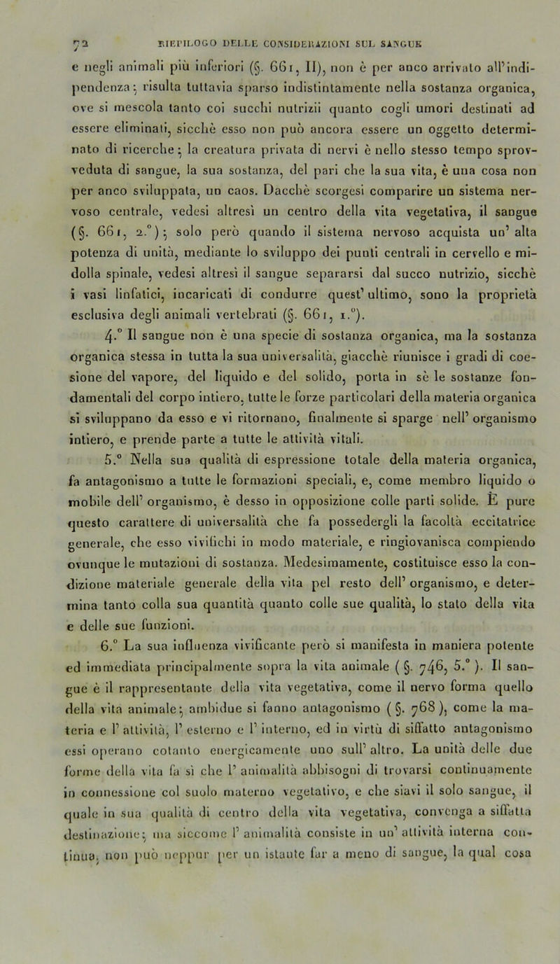 / KIEI’ILOGO DELLE C0.^S1DE^.AZIÜM SDL SASGUK e negli nnimall piii infuriori (§. 661, 11), non e per anco arrivalo aiPindi- peiiJenza •, rlsulta lullavia sparso iatlislinlatnenle nella sostanza organica, ove si inescola tanto coi succhl nulrizii quanto cogli umori deslinati ad essere eliminati, sicclie esso non pub ancora essere un oggetto determi- nato di ricerclie ^ la creatura privata di nervi e nello stesso tempo sprov- vedula di sangne, la sua sostanza, del pari che la sua vita, e una cosa non per anco sviluppata, un caos. Dacche scorgesi comparire un sistema ner- voso centrale, vedesi altresi un centro della vita vegetativa, il sangue (§. 661, 2 solo perb quando 11 sistema nervoso acquista un’alta potenza dl unlta, mediante lo svlluppo del punll centrali in cervello e mi- dolla spinale, vedesi altresi il sangue separarsl dal succo nutrizlo, sieche i vasl linfatlci, incaricati di condurre quest’ ultimo, sono la proprlela escluslva degli animall vertehrali (§. 661, i.“). 4. “ Il sangue non e una specie dl sostanza organica, ma la sostanza organica stessa in tutta la sua uuiversalilä, giacche riunlsce 1 gradi di coe- sione del vapore, del liquido e del solido, porta ln se le sostanze lon- damentali del corpo Intlero, tutte le forze particolari della materla organica si sviluppano da esso e vl rltornano, Gnalmente si sparge nell’ organismo inliero, e prende parte a tutte le atlivita vllali. 5. ° Nella sua qualitä dl espressione totale della materla organica, fa antagonismo a tutte le formazloni speciall, e, come membro liquido o mobile delP organismo, e desso ln opposizlone colle parti solide. E pure questo carattere dl universalita che fa possedergll la facolla eccilatrlce generale, che esso viviüchi in modo materiale, e ringlovanisca compiendo ovunque le mutazlonl dl sostanza. Medesiraamente, costltuisce esso la con- dizlone materiale generale della vita pel resto delP organismo, e deter- mlna tanto colla sua quantita quanto colle sue qualita, lo stalo della vita e delle sue funzioni. 6. “ La sua Influenza vivificante perb si maulfesta in maniera potente ed immedlata principalmenle sopra la vita animale ( §. ^4^5 )• san- gue e il rappresentante della vita vegetativa, come il nervo forma quello della vita animale^ ambidue si fanno antagonismo (§. 768), come la ma- terla e r attivilä, 1’ esterno e 1’ interuo, ed in virtü di siQ’atto antagonismo essl operano cotanto energicamente uuo sulP altro. La unitä delle due forme della vita fa si che 1’ animalitä abbisogni di trovarsi continuamentc in connessiüue col suolo materno vegetativo, e che siavi il solo sangue, il quäle in sua qualita di centro della vita vegetativa, convenga a siffatia destinazione:^ ma slccome P animalitä consiste in un’altivitä Interna Con- tinua. non pub neppur per un istaute lar a meno di sangue, la quäl cosa
