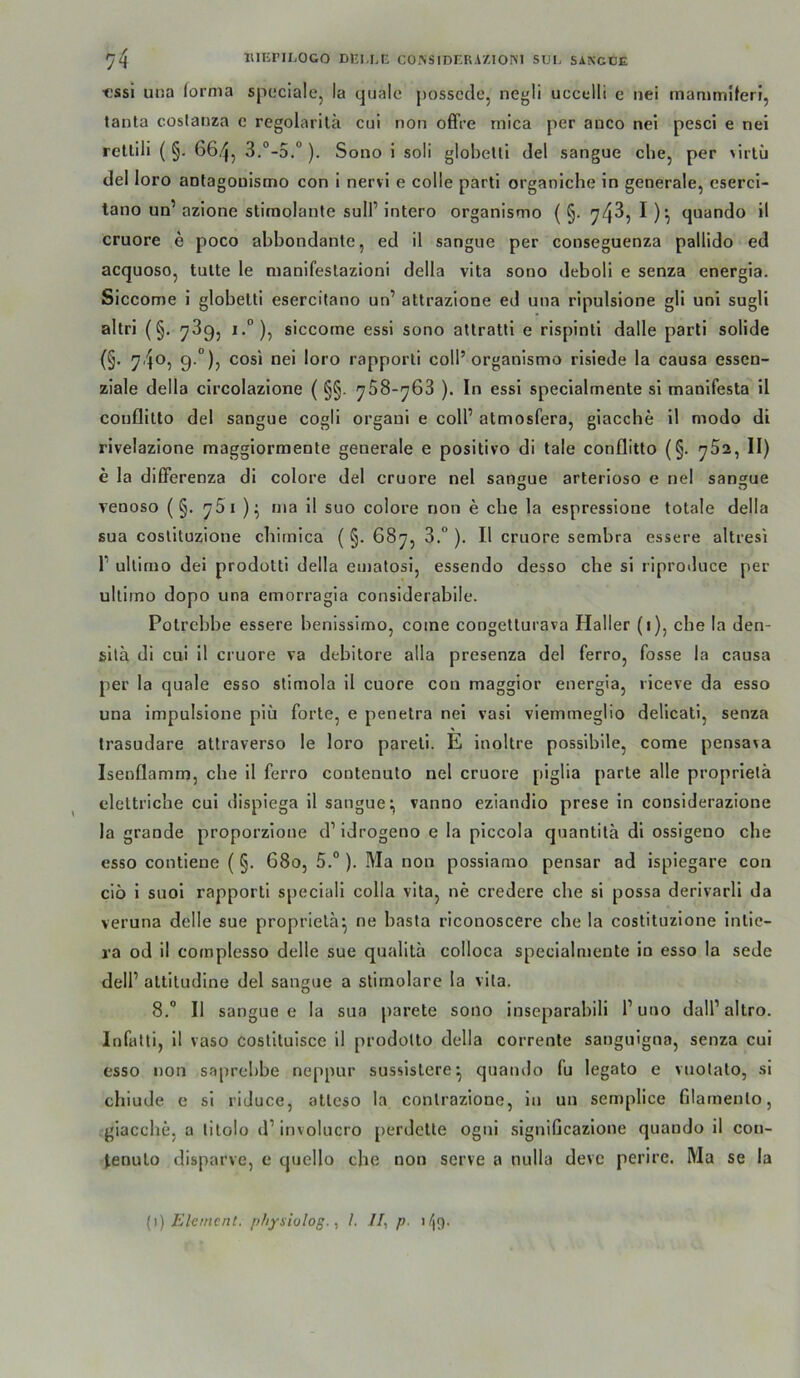 ■essi una (ornia spcciale, la quäle possccle, negli uccelli e nei mammlferi, tanta coslanza c regolarila cui non offre rnica per anco nei pesci e nel rellili ( §. 66,'^, 3.°-5.“). Sono 1 soll globettl del sangue che, per >irlü del loro aotagoüistno con i nervi e colle parti organiche in generale, cserci- tano un’ azione stiraolante sulF intero organismo ( §. 74^, I )'■, quando il cruore e poco abbondanle, ed il sangue per conseguenza pallido ed acquoso, tulte le manifeslazioni della vita sono deboli e senza energia. Siccome i globeUi esercitano un’ attrazione ed una ripulsione gli uni sugli altri (§. 789, i.°), siccome essi sono aUratli e rispinli dalle parti solide (§’ 74®5 9-°)j rapporti coli’organismo risiede la causa essen- ziale della circolazione ( §§. 758-768 ). In essi specialmente si manifesta il couflilto del sangue cogli organi e coli’ atmosfera, giacche il modo di rivelazione maggiormente generale e positivo di tale conflitto (§. 782, II) e la dilFerenza di colore del cruore nel sangue arterioso e nel sangue renoso (§. 75i nia il suo colore non e ehe la espressione totale della sua coslituzione cbirnica ( §. 687, 8.° ). Il cruore sembra essere altresi 1’ ultimo dei prodotti della ematosi, essendo desso che si riproduce per ultimo dopo una emorragia considerabile. Polrcbbe essere benissimo, come congetturava Haller (1), che la den- sitä di cui il cruore va debitore alla presenza del ferro, fosse la causa per la quäle esso stimola il cuore con maggior energia, riceve da esso una impulsione piü forte, e penelra nei vasi viemmeglio delicati, senza Irasudare atlraverso le loro pareli. E inoltre possibile, come pensava Isenflamm, ehe il ferro coutenulo nel cruore piglia parte alle proprielä elettriche cui dispiega il sanguevanno eziandio prese in considerazione la grande proporzione d’idrogeno e la piccola quantitä dl ossigeno che esso contiene (§. 680, 5.“ ). Ma non possiamo pensar ad ispiegare con ciö 1 suol rapporti speciali colla vita, ne credere che si possa derivarli da veruna delle sue proprielä^ ne basta riconoscere che la costituzione Intie- ra od il complesso delle sue qualita colloca speclalniente in esso la sede dell’ altitudine del sangue a stimolare la vita. 8.“ Il sangue e la sua parete sono inseparahili l’uuo dall’altro. Infatti, 11 vaso costltuisce il prodolto della corrente sanguigna, senza cui esso non saprebbe neppur sussistere^ quando fu legato e vuotato, si chiude e si riduce, atteso la contrazione, in un semplice filamento, giacche, a tilolo d’involucro perdette ogui signiGcazlone quando il con- (enulo disparve, c quello che non serve a nulla devc perire. Ma se la [\) Element, physiolog.I. II, p. i/if).
