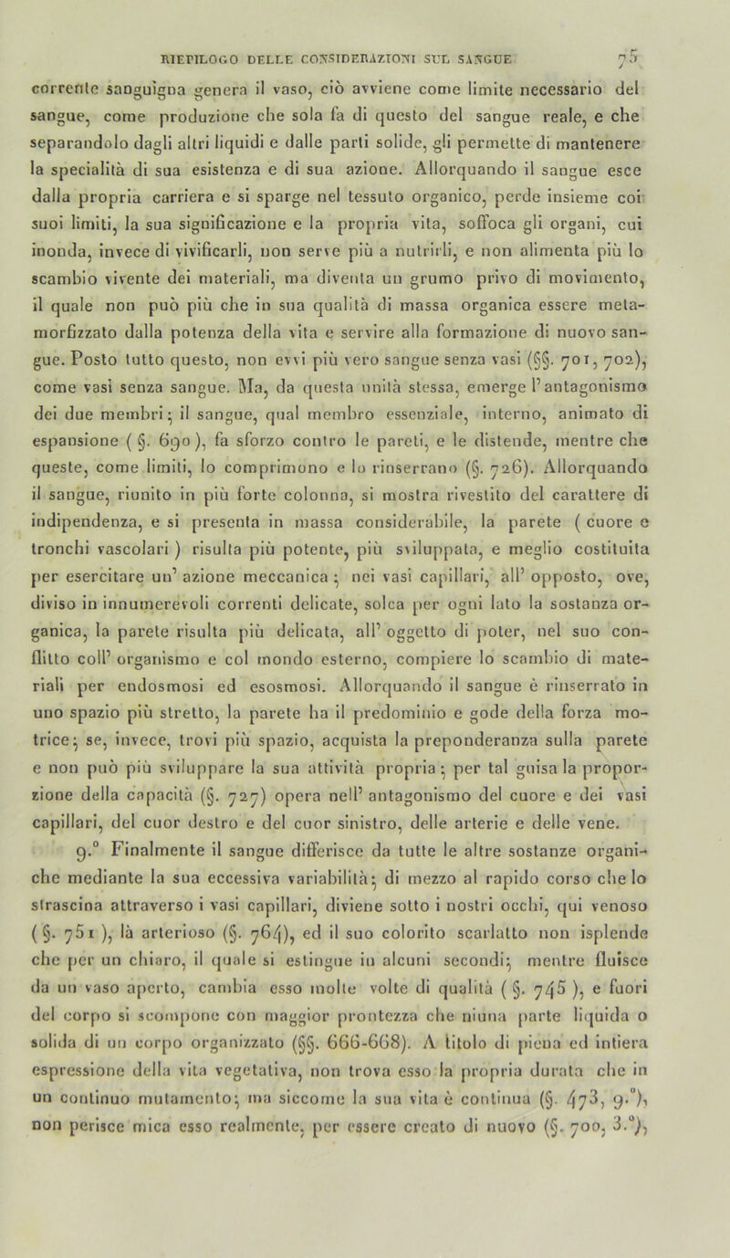 / correnle sanouicna genera il vaso, ciö avviene come llmlte necessario del sangue, come produziotie che sola fa di questo del sangue reale, e che separandolo dagli allri liquidi e dalle parli solide, g!i perinelte di manlenere la specialita di sua esistenza e di sua aziooe. Allorquando il saogue esce dalla propria carriera e si sparge nel tessulo organico, perde insieme coi suoi limiti, la sua siguificazione e la propria vita, soffoca gli organi, cui inoLida, invece di vivificarli, uod serve piii a nulrirli, e non alimenta piü lo scambio vivente dei materiali, ma divenla un grumo privo di movimento, il quäle non puö piü che io sua qualitä di massa organica essere mela- morfizzato dalla potenza della vita e servire alla formazione di nuovo san- gue. Posto tutto questo, non evvi piü vero sangue senza vasi (S§. 701, 702), come vasi senza sangue. Ma, da questa unilü stessa, emerge 1’autagonismo dei due membri- il sangue, quäl memhro esseuziale, interno, animato di espausione ( §. 690), fa sforzo conlro le pareli, e le distende, mentre che queste, come limiti, lo comprimono e lo rinserrano (§. 726). Allorquando il sangue, rlunito in piü forte colonna, si raostra riveslito del carattere di indipendenza, e si presenta in massa considerablle, la parete ( cuore e tronchi vascolari ) risulta piü potente, piü s\iluppala, e meglio costiluita per esercitare un’ azione meccanica ^ nci vasi capillari, all’ opposto, ove, diviso in innumerevoli correnti delicate, solca per ognl lato la sostanza or- ganica, la pai'ete risulta piü delicata, all’ oggetto di poter, nel suo con- flltto coli’ üi’ganlsmo e col mondo esterno, complere lo scambio di mate- riali per endosmosl ed esosmosi. Allorquando il sangue e rinserrato in uuo spazio piü stretto, la parete ha il predominio e gode della forza mo- trice^ se, invece, trovi piü spazio, acquista la preponderanza sulla parete e non puo piü sviluppare la sua attivita propria^ per tal guisa la propor- zione della capacitä (§. 727) opera nell’ autagonismo del cuore e dei vasi capillari, del cuor destro e del cuor sinistro, delle arterie e delle vene. 9.“ Finalmente il sangue differisce da tutte le altre sostanze organi- che mediante la sua eccessiva variahilita^ di mezzo al rapido corso che lo sirascina attraverso i vasi capillari, divlene sotto 1 nostrl occhi, qui venoso (§. 761 ), lä arterloso (§. 764), ed il suo colorito scarlatto non isplende che per un chiaro, il quäle si estingue in alcuni secondiij mentre fluisce da un vaso a[)crto, carnhia esso molte volle di qualitä ( §. 74s ), e fuori del corpo si .scompone con maggior prontezza che niuua parte licjuida o solida di un corpo organizzato (§§. 666-6G8). A litolo di pieua ed intiera esprcssione della vita vegetativa, non trova esso la propria durata che in un coutinuo mutarncnlo^ ina siccome la sua vita e coulinua (§. 47^> non perisce mica esso realmenle, per essere crealo di nuovo (§. 700, 3.“},
