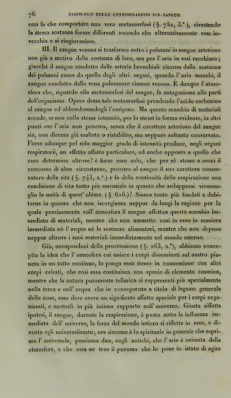 non fa che comportare una vera rnetamorfosi (§. 752, 3.®), rlvestendo la stessa sostanza forme difFerenli seconelo che alternativamenle essa in- vecchia e si ringlovanisce. III. II sangue venoso si trasforma enlro i polmonl in sangue arlerioso non giä a motivo della sostanza di loro, ma per 1’ aria in essi racchiusa^ giacche il sangue condotlo dalle arterie hronchtali ritorna dalla sostanza dei polmoni come da quella degli altri organi, quando l’ aria manchi, il sangue condotto dalla vena polmonare rimane venoso. E dunque l’almo- sfera che, riguardo alla rnetamorfosi del sangue, fa antagonismo alle parti dell’organismo. Opera dessa lale rnetamorfosi prendendo l’acido carbonlco al sangue ed abbandonandogli l’ossigeno. Ma questo scambio di raateriali accade, se non colla stessa intensita, per lo meno in forma evidente, in altri punti ove 1’ aria non penetra, senza che il carattere arterioso del sangue sia, non diremo giä esaltato o ristabilito, ma neppure soltanto conservato. Forse aduuque pel solo maggior grado di intensita produce, negli organi respiralorii, un effetto affalto particolare, ed anche opposto a quello che esso delermina altrove? e forse esso solo, che per se stesso e senza il concorso di altre circostanze, procura al sangue il suo carattere conser- vatore della vita (§. 74^, 2.° ) e fa della contimiitä della respirazione una condizione di vita tanto piü essenziale in quauto che sviluppossi viemme- glio la unitä di quest’ ultima ( §. 626 )? Siamo tanto piü fondati a duhi- tarne in quanto che non iscorgiamo neppur da lungi la ragione per la quäle precisamenle colP atmosfera il sangue eGfettua questo scambio im- mediato di materiali, mentre cbe non ammelte cosi in esso in maniera immediata ne 1’ acqua ne le sostanze alimentari, mentre che non depone neppur altrove i suoi materiali immediatamente nel mondo esterno. Giä, occupandoci della procreazione (§. 268, 2.®), abhiamo conce- pita la idea cbe 1’ atmosfera eui unisce i corpi disseminati sul noslro pia- neta in un tutto conlinuo, lo ponga esso stesso in connessione con altri corpi celesti, che cosi essa costituisca una specie di elemento cosmico, mentre che la natura puramente tellurica si rappresenti piü specialmente nella terra e nell’ acqua che in conseguenza a litolo di legame generale delle cose, essa deve avere un siguificato alFatto speciale per i corpi orga- nizzati, e melteili in piu intimo rapporto colP universo. Giusta sififatta ipotesi, il sangue, durante la respirazione, e posto sotto la iufluenza im- niediata dell’ universo, la forza del mondo intiero si riflette in esso, e di- venta egli universalizzato^ ora siccome e lo spirituale in generale che espri- me 1’ universale, possiamo dire, cogli anticbi, che 1’ aria e animata dalla atmosfera, o che essa ne trae il pneuma che lo pone in istato di agire