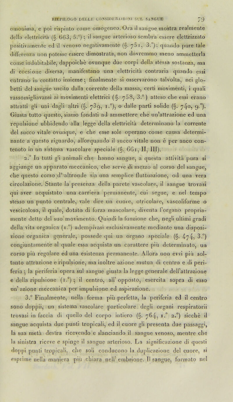 omODinia, e poi rispiiito come omogeneo. Ora il sangue mostra realmente della elellricilä {§. 663, 5.”) ; il sangue arterioso scrnbra essere elcllrizzalo posillvainente eil il venoso negalivamente (§. 761, 3.“): quando pure tale differcnza non potesse essere dimostrala, non dovremmo meno ammetterla come iudubitabile, dappoiche ovunque due corpi della stessa sostanza, ma di coesione diversa, manifestano una elettricitä contraria quando essi entrano in contalto insieme^ finalmente si osservarono talvolta, nei glo- belti del sangue uscito dalla corrente della massa, certi movimenli, i quali rassomigliavansi ai movimenti eletlrici (§. 758, 3.“) alteso che essi erano attralti gli uni dagli altri (§. 789, io dalle parti solide (§. 740, 9.°). Giusta tutto questo, siarno fondati ad ammetlere che un’attrazione ed una repulsione ubbidendo alla legge della elettricitä determinano la corrente del succo vitale ovunque, e che esse sole operano come causa determl- nante a questo riguardo, allorquando il succo vitale non e per anco con- tenuto ln un sistema vascolare speciale (§. 661, II, III). 2. “ In tulti gli animali che hanno sangue, a quesla attivltä pura sl aggiunge un apparato raeccanico, che serve di mezzo al corso del sangue, che questo corso d’ altronde sia una semplice fluttuazione, od una vera circolazione. Stante la presenza della parete vascolare, il sangue Irovasi qui aver acquistato una carriera permanente, cul segue, e nel tempo slesso un punto centrale, vale dire un euere, otricolare, vascollforme o vesclcoloso, 11 quäle, dotato dl lorza mascolare, diventa l’organo propria- mente dello del suo movlmento. Quindi la funzione che, negli ullimi gradi della vita organica (i.°) adempivasi esclusivamente mediante una disposi- zione organica generale, possede qui un organo speciale (§. 4-74? 3.°) congiuntamente al quäle essa acquista un carattere piu determinato, un corso piü regolare ed una eslslenza permanente. Allora non evvi plü sol- tanlo attrazione e ripulslone, ma inoltre azione mutua dl centro e di peri- feria ^ la periferia opera sul sangue giusta la legge generale delPatlrazlone e della ripulslone (»•°)^ il centro, all’opposlo, eserclta sopra dl esso un’ azione meccanica per impulsione ed aspirazlone. 3. “ Finalmente, nella forma plü perfetta, la periferia ed 11 centro sono doppii, un sistema vascolare partlcolare degli organi resplratorii trovasl in faccia di quello del corpo intiero (§. 764? ^*°) sieche il sangue acquista due punti Iropicali, ed il euere gli presenta due passaggi, la sua metä destra ricevendo e slanciando il sangue venoso, mentre che la sinistra ricevc e spinge il sangue arterioso. La significazione di questl doppi punti tropicali. che soll conducono la duplicazione del euere, si espiirne nella manlera piü chiara nelP einbrione. II sangue, forinato nel