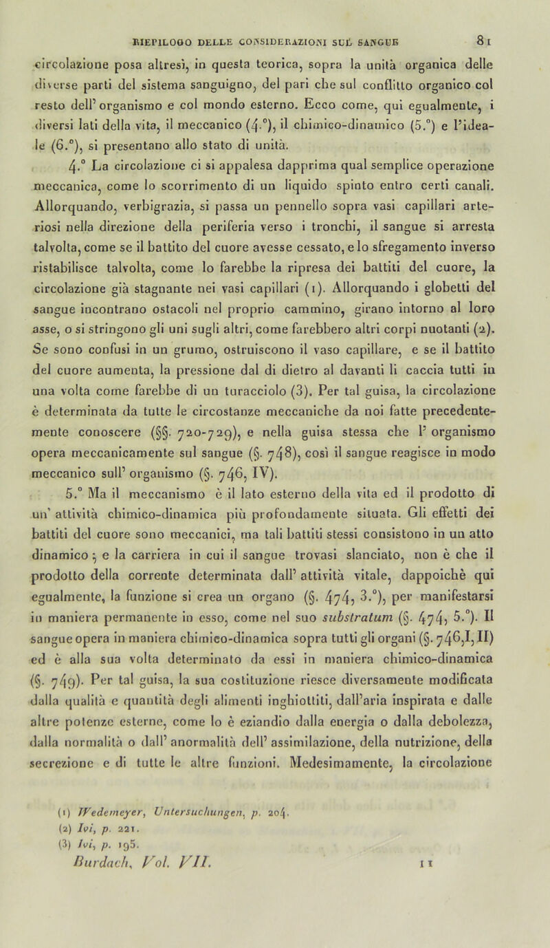 circolazione posa allresi, in quesla teorlca, sopra la unilä organica delle diverse parti del sislenia sanguignOj del pari che sul conflltlo organico col resto deir organismo e col mondo eslerno. Ecco come, qui egualmeole, i <liversi lall della vitaj il meccanico (4 °)5 ü chimico-dinainico {5,°) e l’lJea- le (6.°), sl presentano allo stato di unitä. 4. ° La clrcolazione ci sl appalesa dapprima quäl semplice operazione meccanlcaj come lo scorrimento di un liquldo spioto entro certi canali. Allorquandoj verbigrazia, si passa un pennello sopra vasl capillari arle- riosl nella direzione della perlferla verso i tronchl, il sangue si arresla talvolla, come se il battito del cuore avesse cessato, e lo sfregamento inverso rlstabilisce talvolla, come lo farebbe la ripresa dei battiti del cuore, la circolazione giä stagnante nei vasl capillari (i). Ällorquando i globetli del sangue incontrano ostacoli nel proprio cammino, girano Intorno al loro asse, o si stringono gli uni sugli altri, come farebbero altri corpl nuotanti (2). Se sono confusi ln un grumo, ostruiscono il vaso capillare, e se il battito del cuore aumenta, la pressione dal di dietro al davanti li caccia tutti in una volta come farebbe di un turacciolo (3). Per tal guisa, la circolazione e determinata da tulte le circostanze meccanicbe da noi fatte precedente- mente conoscere (§§. y20-729), e nella guisa stessa che 1’ organismo Opera meccanicamente sul sangue (§. 74^)? sangue reagisce in modo meccanico sull’ organismo (§. 746, IV). 5, “ Ma il meccanismo e il lato esterno della vita ed il prodotto di un’ attivita cbimico-dinamica piü profondamente siluafa. Gli effetti dei battiti del cuore sono meccanici, ma tali battiti stessi consistono in un atlo dinamico ^ e la carriera ln cul il sangue trovasi slanciato, non e che il prodotto della correute determinata dall’ attivita vitale, dappoiche qui egualmente, la funzione si crea un organo (§. 474? rnanifestarsi ln maniera permanente ln csso, come nel suo subslratum (§. 474) sangue opera in maniera cbimico-dinamica sopra tutti gli organi (§. 74^)1) H) ed e alla sua volta determinato da essl in maniera cbimico-dinamica (§• 749)- coslltuzione rlesce diversaraente modlficata dalla qualitä e quantita degli alimenti Inghioltill, dall’aria inspirata e dalle altre pofenzc csterne, come lo e ezlandio dalla energla o dalla debolezza, dalla normalilä o dall’ anormalila dell’ assimllazione, della nutrizlone, della secrezione e di tulte le allre funzioni. Medesimamente, la circolazione (1) JVedemeyer, Untersuchungen^ p. ao/j. (2) Ivl, p. 221.