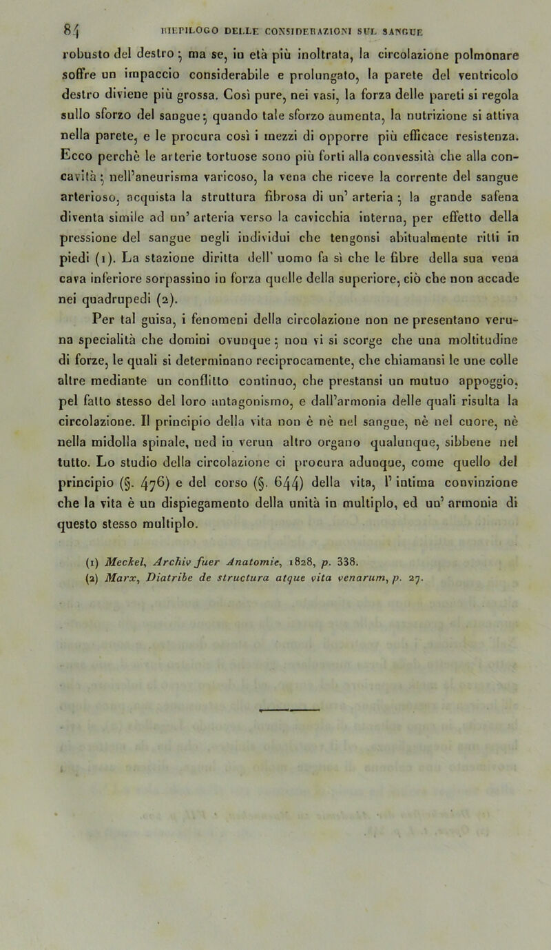 ß'j nlKPILOGO DEI.LE CONSIDEBAZIOM SUL SANGUE robusto del deslro ^ ma se, iu elä piü inoltrata, la circolazlone polmonare soffre un impaccio considerabile e prolungato, la parete del ventricolo destro divieue plü grossa. Cosi pure, nei vasi, la forza delle parell si regola sullo sforzo del saugue^ quando tale sforzo auinenta, la nutrizione si atliva nella parete, e le procura cosi i rnezzi di opporre piü efficace resisteuza. Ecco perche le arterie tortuose sono piü forli alla convessilä che alla con- cavifa ^ nell’aneurisrna varicoso, la vena che riceve la corrente del sangue arterioso, acquista la struttura fibrosa di un’ arteria • la graude safeoa diventa simile ad un’ arteria verso la cavicchia interna, per effetto della pressione del sangue negli iudividui che tengonsi ahitualmente ritli in piedi (i). La stazione diritta dell’ uomo fa si che le 6hre della sua vena cava inferiore sorpasslno in forza quelle della superiore, ciö che non accade nei quadrupedl (2). Per tal guisa, i fenoraenl della circolazione non ne presentano veru- na specialita che domini ovunque ^ non vi si scorge che una moltitudine dl forze, le quali si determlnano reclprocamente, che chiamansi le une colle allre medlante un conflitto continuo, che prestansi un rautuo appoggio, pel falto stesso del loro antagonismo, e dall’armonla delle quali risulta la circolazione. II principlo della vita non e ne nei sangue, ne nei cuore, ne nella midolla spinale, ued ln verun altro organo qualunque, slhbene nei tutto. Lo Studio della circolazione ci procura adunque, come quello del prlncipio (§. 47^) ® corso (§. 644) 6ella vita, l’ intima convinzione che la vita e un dispieganiento della unita in multiplo, ed un’ armonia di questo stesso multiplo. (1) Meckel, Archiv fuer Anatomie, 1828, p. 338.