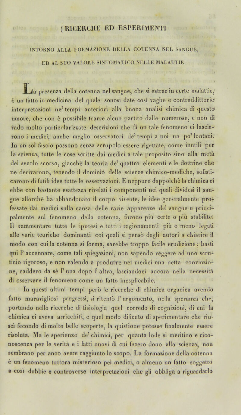 (IllCERCIIE ED ESPERlMEmi INTORNO ALLA FORMAZIONE DELLA COTENNA NEL SÄNGUE, ED AL SDO VALOrE SINTOMATICO NELLE MALATTIE. JLia presenza della cotenna nel sangue, che si estrae in cerle rnalaltiej e un falto in medlcina de! quäle sonosi dale cosi vaghe e contradJittorie inlerpretazioni ne’ templ anteriori alla huona anallsl chimica dl questo umore, che non e possiblle Irarre alcun partito dalle numerose, e non di rado molto particolarizzate descrizloni che di un tale fenomeno ci lascia- rono i oiedici, anche meglio osservatori de’ tempi a nol un po’ lontani. In un sol fascio possono senza scrupolo essere rigetlate, come inullli per la scienza, tutte le cose scrilte dai medici a tale proposito sino alla melä del secolo scorso, giacche la teoria de’ quattro elementi e le dottrlne che ne derivarono, tenendo il dominio delle scienze chimlco-mediche, sofisli- carono di fulili idee tutte le osservazioni. E neppure dappoiche la chimica ci ehbe con bastante esattezza rivelali i componenti nei quali dividesi il san- gue allorche ha abbandonafo il corpo vi\ente, le idee generalmenle pro- fessate dai medici sulla causa delle varie apparenze del sangue e princl- palmcote sul fenomeno della cotenna, furouo piii certe o plu stahililei 11 rammenlare tutte le ipotesi e tutli i ragionau)enli piu o meno legati alle varie teoriche dominanti coi quali sl pensö dagli autori a chiarire il modo con cui la cotenna si forma, sarehbe troppo facile erudizione^ basti qui I’ accennare, come tali spiegazioni, non sapendo reggere ad uno scru- linio rigorose, e non valendo a produrre nei medici una nelta convinzio- ne, caddero da se 1’ una dopo 1’ altra, lasciandoci ancora nella necessilä di osservare il fenomeno come un falto inesplicabile. In questi ultirni tempi pero le ricerche di chimica organica avendo falto maravigliosi progressi, si ritenlö 1’ argomento, nella speranza che, porlando nelle ricerche di fisiologla quel corredo di cognizioni, dl cui la chimica ci aveva arricchiti, e quel modo dilicato di sperirnenlare che riu- sci fecondo di molte belle scoperte, la quislione potesse fmalmenle essere risoluta. Ma le sperienze de’ chimici, per quanta lode si meritino e rico- noscenza per le verilä e i fall! nuovi di cui fecero dono alla scienza, uou sembrano per anco avere raggiunlo lo scopo. La fonnazione della cotenna e un fenomeno lullora niislerioso pei medici, o almeno un fatlo soggelto a cosi dubbie e controverse inlerpretazioni che gli obbliga a riguardorlo