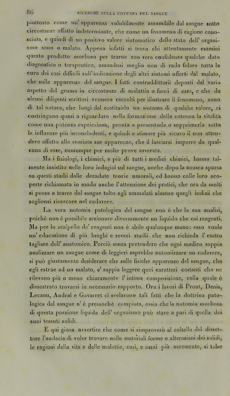 8G BicF.ncnn sti.fa cotf.mvv nF.r, sakgce jiiuUosto come im’ opparetua voliihilmenle assiimiblle dal sangue solto circostanze affalto indelerniinatc, che come uii feiiorneno di ragionc couo- ficiula, e fjuindi di un positivo valorc sinlomatico dello stalo delP orgaoi- smo sano o malalo. Appena infatli si Irova chi allentamenle esamini questo prodotto niorhoso per Irarne con vera confideiiza qualche dato diagnostico o lerapeulico, amandosi meglio non di rado fidare tulta la cura dei casi difficili soll’indicazione degli altri sintomi ofTerti dal malalo, che sulle apparenze del sangue. I fatti conlraddittorii deposti dal vario aspelto del grumo in circostanze di nialattia o fuoii di essa, e che da alcuni diligenli scrittori vennero raccolli per illustrare il fenomeno, sono di tal natura, che lungi dal costituirlo un sinloma dl qualche valore, ci costringono quasi a riguardare nella formazlone della cotcnna la vllalilä come una potenza capricclosa, pronta a presentarla o sopprirnerla sotto le influenze piu inconcludenti, e quindi a stimare piü sicuro il non alteu- dere aöatlo alle svariate sue apparenze, che il lasciarsi imporre da qual- cuna dl esse, comunque per molte prove avverata. Ma 1 fislologi, i chlmlcl, e piü di tutti i medici chimlci, hanno lal- mente insistlto nelle loro Indagini sul sangue, anche dopo la nausea sparsa SU quesll studii dalle decadute teorie umorali, ed hanno colle loro sco- perle richlamata in modo anche l’attenzione dei pratici, che ora da moltl si pensa a trarre dal sangue tolto agil ammalatl almeno quegli Indizii che soglionsl ricercare nel cadavere. La vera notomia patologica del sangue non e che la sua anallsl, poiche non e possihile sezionare diversamcnte un liquido che col reagenti. Ma per lo scalpello de’reagenti non e ahile qualunque mano: esso vuole un’ educazione dl piü lunghl e severl studii che non richieda 1’ esatto tagliare dell’ anatomlco. Perciö senza pretendere che ognl medico sappia analizzare un sangue come di leggieri saprehhe nolomizzare un cadavere, si puo giuslamenle desiderare che sulle fisiche apparenze del sangue, che egli estrae ad un malato, e’ sappia leggere quel caralteri costanti che ne rilevano piü o meno chiaramente 1’ intima composizione, colla quäle e dimostralo trovarsl ln necessario rapporto. Ora i lavorl di Front, Denis, Lecanu, Andral e Gavarret cl svelarono tall fatti che la doltrlna palo- logica del sangue n’e pressoche compinta, ossia che la notomia morhosa di questa porzione liquida dell’ organismo puü stare a pari di quella del suoi tessuli solidi. E qul giova avvertire che come si rlmproverö al collello del disset- tore l’audacia dl voler Irovare ncdle materiali forme o alterazioni dei solidi, le ragloni della >ita e delle malattie, cos), e assai piü acrcmcole, si tolse
