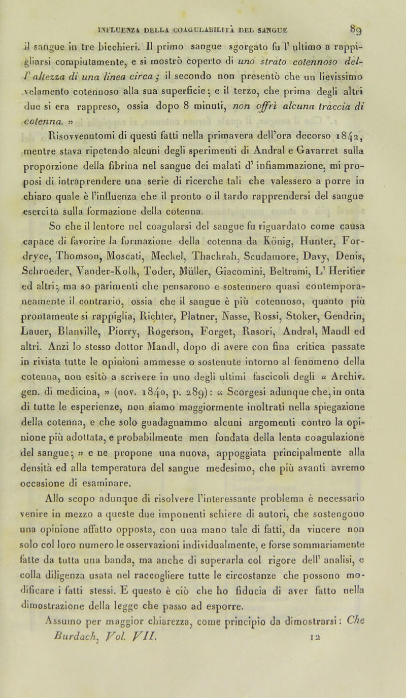 iJ srmgue in Ire bicchieri. II primo sangue sgorgato fu 1’ ullimo a rappi- gliarsi corapiutamenle, e si raoslro coperto di uno strato colennoso del- V allezza di una linea circa y il secondo non presentö che un lievissimo velamento cotennoso alla sua superficie ^ e il terzo, che prirna degll altri due sl era rappreso, ossia dopo 8 rainuli, non offri atcunn traccia di cotenna. » Risovvenutoml dl questi fatti nella primavera dell’ora decorso 1842, mentre stava ripeteudo alcuni degli sperlmenti di Andral e Gavarret solla proporzione della fibrina nel sangue dei malati d’ infiammazione, ml pro- posl di intraprendere una serle di ricerche tali che valessero a porre ln chiaro quäle e l’influenza che il pronto o il tardo rapprendersl del sangue eserclta sulla formazione della cotenna. So che il lentore nel coagularsi del sangue fu riguardato corae causa capace di favorlre la formazione della cotenna da König, Hunter, For- dryce, Thomson, Moscati, Meckel, Thackrah, Scudamore, Davy, Denis, Schroeder, Vander-Rolk, Toder, Müller, Giacornini, Beltrami, L’Herltier ed altri^ ma so parimenll che pensarouo e sostennero quasi contempora- neainente il contrario, ossia che il sangue e plü cotennoso, quanto piü prontarneule sl rappiglia, Richter, Platner, Nasse, Rossi, Stoker, Gendrin, Lauer, Blanville, Plorry, Rogerson, Forget, Rasori, Andral, Mandl ed altri. Anzl lo stesso dottor Mandl, dopo di avere con fina crltica passate in rlvista tutte le opinionl ammesse o soslenute intorno al fenomeno della cotenna, non esitö a scrlvere in uno degli ultimi fasclcoli degll « Archiv, gen. di medicina, » (nov. 1840, p. 289): « Scorgesi adunque che, ln onta di tutte le esperienze, non siamo maggiormente inoltrati nella spiegazione della cotenna, e che solo guadagnammo alcuni argomeuti contro la opi- nione piü adoltata, e probabilmente men fondata della lenta coagulazione del sangue^ » e ne propone una nuova, appogglata prlncipalmente alla densita ed alla temperatura del sangue medesimo, che piü avanti avremo occaslone dl esarnlnare. Allo scopo adunque dl risolvere l’interessante problema e necessario venire in mezzo a queste due imponenti schiere di autori, che sostengono una opinlone alFatto opposta, con una mano tale di fatti, da vincere non solo col loro numero le osservazioni individualmente, e forse sommariamente fatte da tutta una banda, ma anche di superarla col rlgore delP analisi, e colla diligenza usata nel raccogliere tutte le clrcostanze che possono mo- dificare i fatti stessi. E questo e ciö che ho fiducia di aver falto nella dimostrazione della legge che passo ad esporre. Assumo per magglor chiarczza, corrie principio da dimoslrarsi: Che