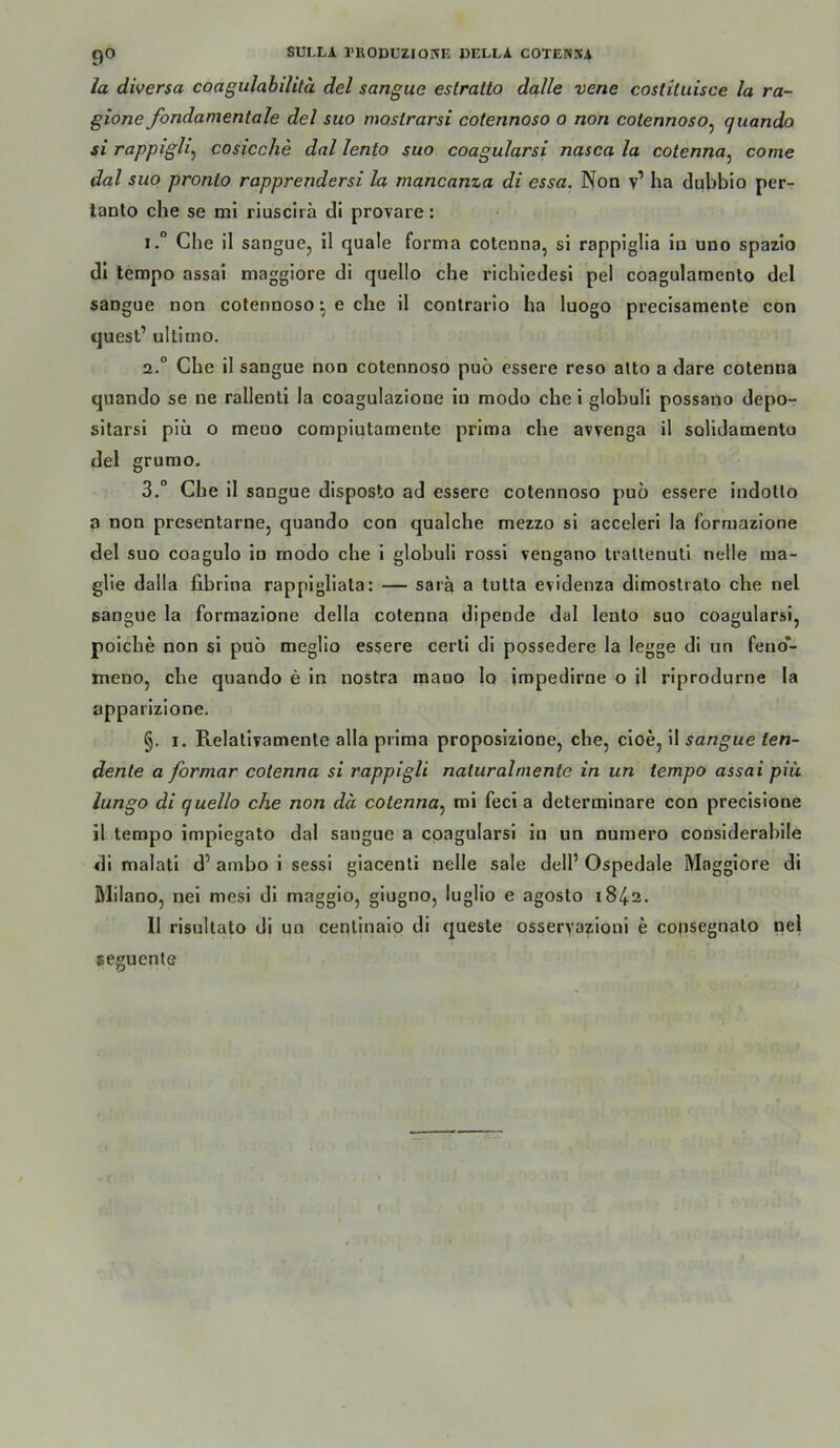 la diversa coagulahilitä del sangiie eslratto dalle vene costiluisce la ra- gione fondamentale del suo moslrarsi cotennoso o non cotennoso^ quando si rappigli^ cosicche dal lento suo coagularsi nasca la cotenna^ come dal suo pronlo rapprendersi la mancanza di essa. Non v’ ha dubbio per- lanlo che se mi riuscirä di provare: 1. “ Che il sanguCj il quäle forma cotenna, si rappiglia in uno spazio di tempo assai maggiore di quello che richiedesi pel coagulamento del sangue non cotennoso; e che il contrario ha luogo precisamente con quest’ ultimo. 2. “ Che il sangue non cotennoso pub essere reso alto a dare cotenna quando se ne rallenti la coagulazione io modo che i globuli possano depo- sitarsi piü o raeno compiutamente prima che avrenga il solidamento del grumo. 3. “ Che il sangue disposto ad essere cotennoso pub essere indotto a non presentaroCj quando con qualche mezzo si acceleri la forraazione del suo coagulo io modo che i globuli rossi vengano trattenuti nelle ma- glie dalla fibrina rappigliata: — saia a tutta evidenza dimostrato che nel sangue la forraazione della cotenna dipende dal lento suo coagularsi, poiche non si pub meglio essere certi di possedere la legge di un feno*- meno, che quando e in nostra raano Io impedirne o il riprodurne la apparizione. §. I. Relativamente alla prima proposiziooe, che, cioe, II sangue ten- dente a formar cotenna si rappigli natural mente in un tempo assai piü lungo di quello che non da cotenna^ mi fecl a determinare con precisione il tempo impiegato dal sangue a coagularsi io un nuraero considerabile di malati d’ ambo i sessi giacenti nelle sale dell’ Ospedale Maggiore di Milano, nei mesi di maggio, giugno, luglio e agosto 1842. 11 risultato di qn centinaio di queste osseryazioni e coiisegnato pel seguente