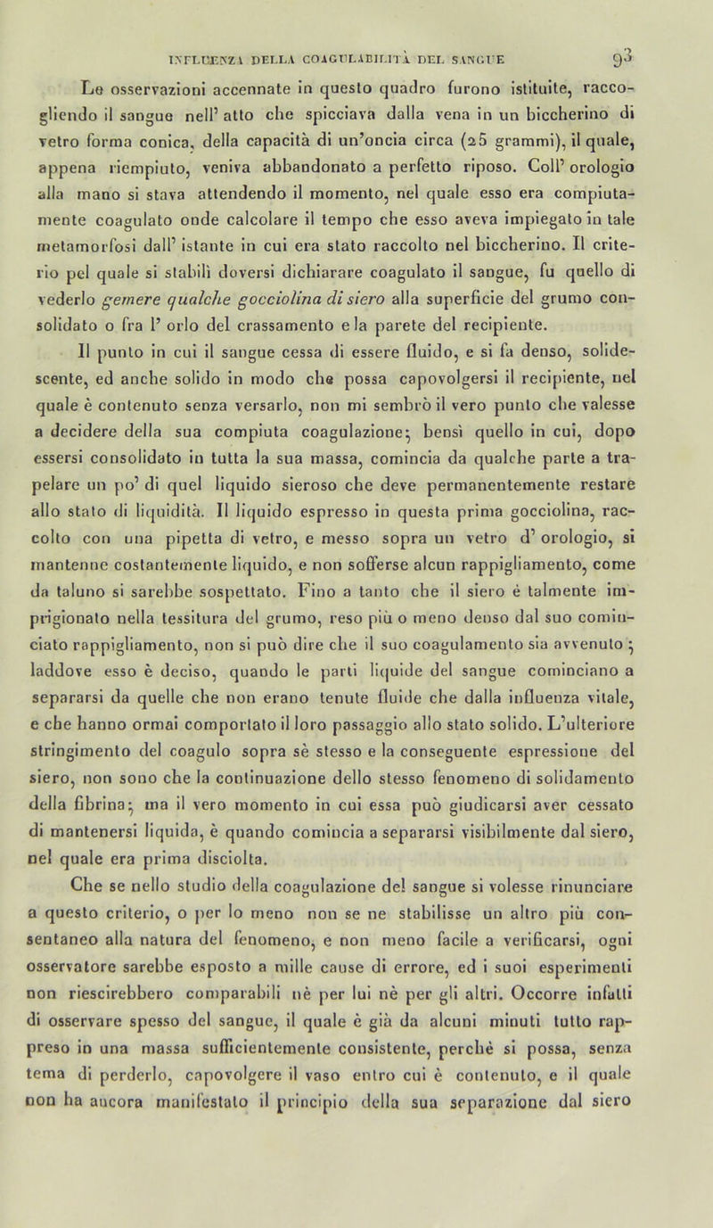 Le osservazioni accennate in questo quadro furono Islituile, racco- glicndo il sangue nell’ aüo che spicciava dalla vena in un biccherino di vetro forma conica, della capacitä di un’oncla circa (aS grarami), il qnale, appena riempiulo, veniva abbandonato a perfetto riposo. ColP orologio alla mano si stava attendendo il momento, nel quäle esso era compiuta- mente coagulato onde calcolare il tempo che esso aveva impiegalo in lale metamorfosi dall’ istante in cui era stato raccolto nel biccherino. Il crite- i'io pcl quäle si stabili doversi dicbiarare coagulato il sangue, fu quello di vederlo gernere qualche gocciolina di siero alla superficie del grumo con- solidato o fra 1’ orlo del crassamento ela parete del recipiente. 11 punlo in cui il sangue cessa di essere fluido, e si fa denso, solide- scenle, ed ancbe solido in modo cba possa capovolgersi il recipiente, nel quäle e contenuto senza versarlo, non mi sembrö il vero punlo che valesse a decidere della sua compiuta coagulazione^ bensi quello in cui, dopo essersl consolidato in tutta la sua massa, comincia da qualche parte a tra- pelare un po’ di quel liquldo sleroso che deve permanentemente restare allo stato di liquiditä. Il liquido espresso ln questa prima gocciolina, rac- collo con una pipetta di vetro, e messo sopra un vetro d’ orologio, si inantenne coslanlemenle liquido, e non sofferse alcun rappigliamento, come da taluno si sarebbe sospettato, Fino a tanto che il siero e talmente im- piiglonalo nella tessitura del grumo, reso piü o meno denso dal suo comln- ciato rappigliamento, non si puo dire che il suo coagulamento sla avvenulo ^ laddove esso e deciso, quando le parli licjuide del sangue cominciano a separarsi da quelle che non erano tenute fluide che dalla Influenza vitale, e che hanno ormai comportato il loro passaggio allo stato solido. L’ulterlore stringimento del coagulo sopra se stesso e la conseguente espresslone del siero, non sono che la conlinuazione dello stesso fenomeno di solidamento della fibrina- ma il vero momento ln cui essa puo gludicarsi aver cessato di mantenersl liquida, e quando comincia a separarsi visibilmente dal siero, nel quäle era prima disciolta. Che se nello Studio della coagulazione de! sangue si volesse rinunciare a questo criterio, o per Io meno non se ne stabilisse un allro piü con- sentaneo alla natura del fenomeno, e non meno facile a verificarsi, ogni osservatore sarebbe esposto a mille cause di errore, ed i suoi esperimenli non riesclrebbero comparabili ne per lui ne per gli altri. Occorre infatli di osservare spesso del sangue, il quäle e giä da alcuni minuti tutto rap- preso in una massa sufllcientemenle consistenle, perche si possa, senza tema di perderlo, capovolgere il vaso enlro cui e contenuto, e il quäle non ha aucora manifcstalo il principio della sua separazione dal siero
