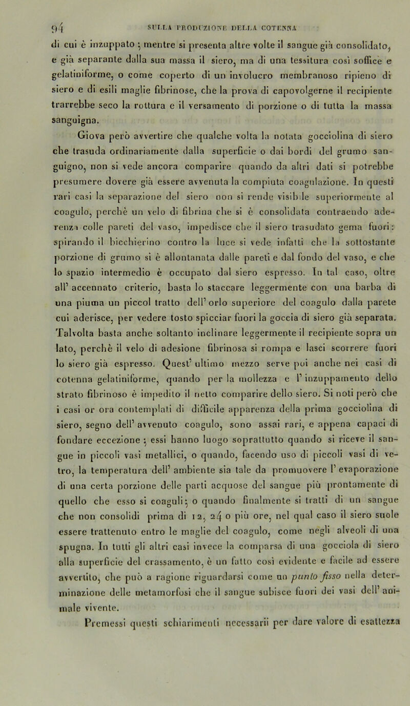 di cui e inzuppato * mentre si presenta allre volle 11 sangue giä consolidalo, e glä separanle dalla sua massa 11 slero, nia di una tessltura cosi sofflce e gelatiuiforme, o come coperto di uo involucro membranoso ripieno di slero e di esili maglie fibrinöse, cbe la prova dl capovolgerne 11 recipiente trarrebbe seco la roltura e 11 versaraenlo di porzione o di tutta la massa sangulgna. Giova perö awertlre che quaicbe volla la nolata gocciolina dl slero cbe trasuda ordinarianiente dalla superficle o dal bordi del grumo san- guigno, non sl vede ancora comparire quando da allri dali si polrebbe presumere dovere giä essere avvenuta la compiuta coagnlazlone. ln questi rarl casl la separazione del siero non sl rende visibile superiormeule al coagulo, percbe un velo di Gbriua cbe si e consolidata contraendo ade- renz » colle paretl del vaso, impedisce cbe il siero Irasudato gema fuori: spirando il biccblerino contro la luce si vede infatti cbe la soltoslante porzione di grumo si e allontanala dalle paretl e dal fondo del vaso, e che lo spazlo intermedio e occupalo dal siero espresso. In tal caso, ollre all’ accennato criterio, basta lo staccare leggermente con una barba di una pluma un plccol tratto dell’orlo superiore del coagulo dalla parete cui aderisce, per vedere losto splcciar fuori la goccla di siero giä separata. Talvolta basta anche soltanto inclinare leggermenteil recipiente sopra un lato, percbe il velo di adeslone fibrinosa si roni[)a e lasci scorrere fuori lo siero giä espresso, Quest’ ultimo inezzo serve pol ancbe nei casl di cotenna gelatiniforme, quando per la mollezza e l’ luzuppamento dello Strato fibrinoso e impedito il netto comjoarire dello siero. Sl noti pero cbe i casl or ora contemplati di difficile apparenza della prima gocciolina di slero, segno dell’ avvenulo coagulo, sono assal rari, e appena capacl di fondare eccezione ^ essl hanno luogo soprattutto quando si riceve 11 san- gue io plccoli vasl metallici, o quando, facendo uso di piccoli vasl dl ve- tro, la temperatura dell’ambiente sia tale da promuovere 1’evaporazlone di una certa porzione delle partl acquose del sangue piä prontamente di quello cbe esso si coaguli^ o quando finalmente sl tratll di un sangue che non consolidi prima di I2, o piä ore, nel quäl caso il siero snole essere traltenuto enlro le maglie del coagulo, come negli alveoli di una spugna. In lulti gli altrl casi invece la comparsa di una gocciola di siero alla superficie del crassamento, e un lallo cosi evidente e facile ad essere avverlito, cbe puo a ragione riguardarsi come an punlo fisso nella deter- rninazlone delle metamorfosi che il sangue subisce fuori dei vasi dell’ ani- male vivenle. Prcmessi questi schiarimcnli ncccssarli per dare valore di esallezza