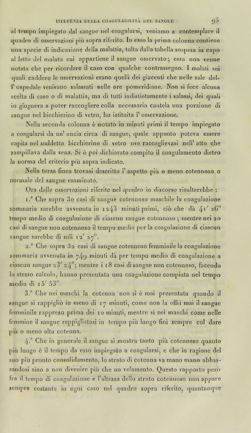 irilLllEJiZA DIiLLA COAGI-'I^AIULITa DEL SANGUE 9-'> al tempo impiegalo dal sangue nel coagularsi, venlamo a conternplare il quadro di osservazioni piii sopra riferito. In esso la jirima colonna coutiene una s[)ecie di indicazione della malatlia, tolfa dalla labella sospesa in capo al lello del malato cui appartiene il sangue osservato^ essa non venne notata che per ricordare il caso con qualche conlrassegno. I malati sui quali caddero le osservazioni erano quelli dei giacenti che nelle sale del- P ospedale venivano salassali nelle ore pomeridiane. Non si fece alcuna scelta di caso o di malaltia, ma dl tulti indislinlamente i salassi, dei quali io glugneva a poler raccogliere colla necessaria cautela una porzlone di sangue nel bicchlerino di vetro, ho Islituita P osservazione, Nella seconda colonna e notato in mlnull prlml il tempo Implegato a coagularsi da un’ oncia circa dl sangue, quäle appunto poteva essere capita nel suddetto biccbierlno dl velro ove raccoglievasl nelP atto che zampillava dalla veua. Si e poi dichlarato compllo 11 coagulamento dielro la norma dei criterio piü sopra indicato. Nella terza finca trovasi descritto P aspello piii o meno colennoso o normale del sangue esaminato. Ora dalle osservazioni riferite nel quadro in discorso rlsullerebbe : 1° Che sopra 3o casl dl sangue colennoso maschile la coagulazlone sommaria sarebbe avvenuta in i2i^3 minuti prinii, ciö che da 26'* tempo medio di coagulazlone di clascun sangue colennoso ^ raeutre nei 20 casl di sangue non colennoso il tempo medio per la coagulazione di clascun sangue sarebbe di soll 12^ • 2. “ Che sopra 82 casl dl sangue colennoso femminile la coagulazione sommaria avvenuta ln ^49 mlnuli da per tempo medio dl coagulazione a clascun sangue 28^ \ mentre 1 18 casi di sangue non colennoso, facendo lo stesso calcolo, hanno preseutata una coagulazione compiuta nel tempo medio dl i 5^ 53''. 3. ° Che nei maschi la cotenna non si e mal presentata quando 11 sangue si rappiglio in meno di ly mlnull, come non la offii mal il sangue femminile rappreso prima del 10 minuti, mentre si nei maschi come nelle feinmine il sangue rappigliatosi in tempo piq lungo fini sempre col dare piü o meno alta cufenna. 4.  Che in generale il sangue si moslra tanto piü colennoso quanlo piü lungo c il tempo da esso Implegato a coagularsi, e che in raglone del suo piü pronlo consolldamento, lo strato di cotenna va mano mano abbas- sandosl slno a non divenirc piü che un velarnenlo, Questo rapporto perö fra il tempo di coagulazione e Pallezza dello slrato colennoso non appare »empre coslanle in ogni caso nel quadro sopra riferilo, quanlunque