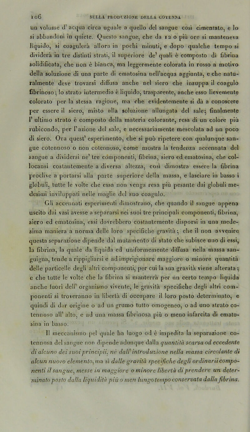 un voliiiiie d’ acqua circa uguale a quello del sangue cosi clmentalo, e lo si ahbandoni in qniete. Queslo sangue, che da 120 piu ore si manteneva liquide, si coagulera allora in pochl niinuli, e dopo qualche tempo si dividerä in tre distinli slrali, il superiore de’ quali e composto di fibrina solidiGcata, che non e bianca, raa leggermente colorata in rosso a molivo della soluzione di una parle di ematosina nell’acqua aggiunta, e che natu- ralmente deve trovarsi dilFusa anche nel slero che inzuppa il coagulo fibrinoso- lo slrato intermedio e liquido, trasparente, anche esso lievemente colorato per la stessa ragione, ma che evidenternente si da a conoscere per essere il siero, misto alla soluzione allungata del sale^ finalmenle 1’ ultimo Strato e composto della materia coloranle, resa dl un colore plü rublcondo, per l’azione del sale, e uecessariamente mescolala ad un poco dl siero. Ora quest’ esperlmento, che si puö ripetere con qualunque san- gue cotennoso o non colennuso, come mostra la lendenza accennata del sangue a divldersi ne’ Ire cdmponenti, fibrina, siero ed ematosina, che col- locansl coslanlemenle a dlversa altezza, cosi dlmostra essere la fibrina proclive a porlarsl alla parte superiore della massa, e lasciare in basso i globuü, lutte le volle che essa non venga resa piü pesante dai globuli me- desimi Invlluppali nelle maglie del suo coagulo. Gll accennati esperimenti dimostrano, che quando 11 sangue appena uscito dai vasl avesse a separarsl nel suol Ire prlncipali componenti, fibrina, siero ed ematosina, essl dovrebbero coslanlemenle disporsi ln una mede- sima maniera a norma delle loro speclGche graviläche 11 non avvenire questa separazione dipende dal rnulainento di stato che subisce uno di essi, la fibrina, la quäle da liquida ed uniformeniente diffusa nella massa san- guigna, tende a rippigliarsl e ad Imprigionare maggiore o minore quanlllä delle particelle degli altrl componenti, per cui la sua gravila viene alterata^ e che tutle le volle che la fibrina si nianterrä per un certo tempo liquida anche luori dell’ organismo vivenle, le gravitä specifiche degli altri com- ponenti si troveranuo in libeiiä di occupare 11 loro posto determiuato, e quindl di dar origine o ad un grumo tulto omogeneo, o ad uno stralo co- tennoso all’ alto, e ad una massa fibrinosa piü o meno infarcita di emato- sina in basso. II meccanismo pel quäle Iia luogo od e impedila la separazione co- tennnsa del sangue non dipende adunque dalla quanlilä scarsaod eccedente di alcuno deisuoiprincipii^ ne dalPinlruduzione nella massa circolante di alcun nuovo elemenlo^ ma si dalle gravilä specifiche degli ordinariicompo- nenti il sangue^ messe in maggiore o minore liberlä diprendere un deter- minato posto dalla liquidita piü 0 men Inngo tempo conservata dalla fibrina.