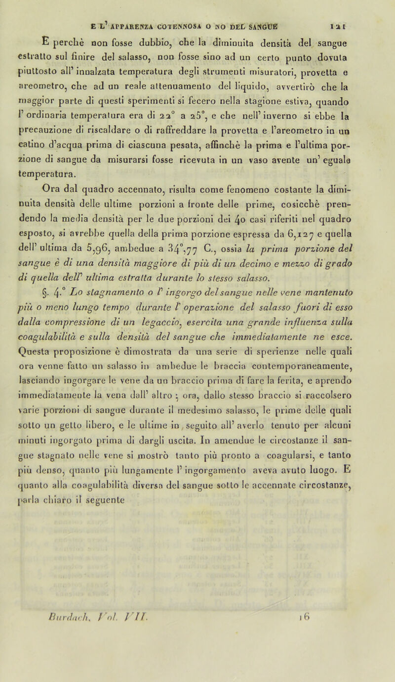 E perche non fosse dubbio, che la diininuita densita del saogue eslratlo sul finire del salasso, non fosse sino ad un certo piinto dovula piultosto all’ innalzata temperatura degll strumeuti mlsuratori, provelta e areometro, che ad un reale attenuamento de! llquido, avverlirö che la maggior parle di questl sperimenti si fecero nella staglone estlva, quando r ordioaria temperatura era di aa° a aS“, e che nell’luverno si ebbe la precauzione di riscaldare o di raßfreddare la provelta e l’areometro in un catino d’acqua prima di ciascuna pesata, affinche la prima e l’ultima por- zione di sangue da misurarsi fosse ricevuta in un vaso avenle un’ eguala temperatura. Ora dal quadro accennato, risulta come fenomeno coslante la dimi- nuita densita delle ultime porzioni a fronte delle prime, cosicche pren- dendo la metlia densita per le due porzioni dei l\o casi riferiti nel quadro esposto, si avrebbe quella della prima porzione espressa da 65.12^ e quella dell’ ultima da Sjqöj ambedue a 34°,77 C., ossia la prima porzione del sangue e di una densita maggiore di piü di un decimo e mezzo di grado di quella delP ultima estratta durante lo stesso salasso. §. 4-° Lo stagnamento o P ingorgo del sangue nelle vene mantenuto piü o meno lungo tempo durante P operazione del salasso fuori di esso dalla compressione di un legaccio.^ esercita una gründe inßuenza sulla coagulabilitä e sulla densita del sangue che immedialamente ne esce. Questa proposizione e dimostrata da una serie di sperienze nelle quali ora venne falto un salasso in anjbedue le braccia contemporaneamente, lasciando ingorgare le vene da un braccio prima di fare la ferita, e aprendo immedialamente la vena dall’ altro *, ora, dallo stesso braccio si raccolsero varie porzioni di sangue durante il medesimo salasso, le prime delle quali sotto un gello libero, e le ultime in^seguito all’averlo tenulo per alcuni minuti ingorgalo prima di dargli uscita. In amendue le circoslanze 11 san- gue slagnalo nelle vene si moslrö lanlo piü pronto a coagularsi, e tanto piü denso, qnanlo piü lungamenle 1’ ingorgamenlo aveva avuto luogo. E quanto alla coagulabilila diversa del sangue sotto le accennate circoslanze, ['arla cliiaro il seguenle