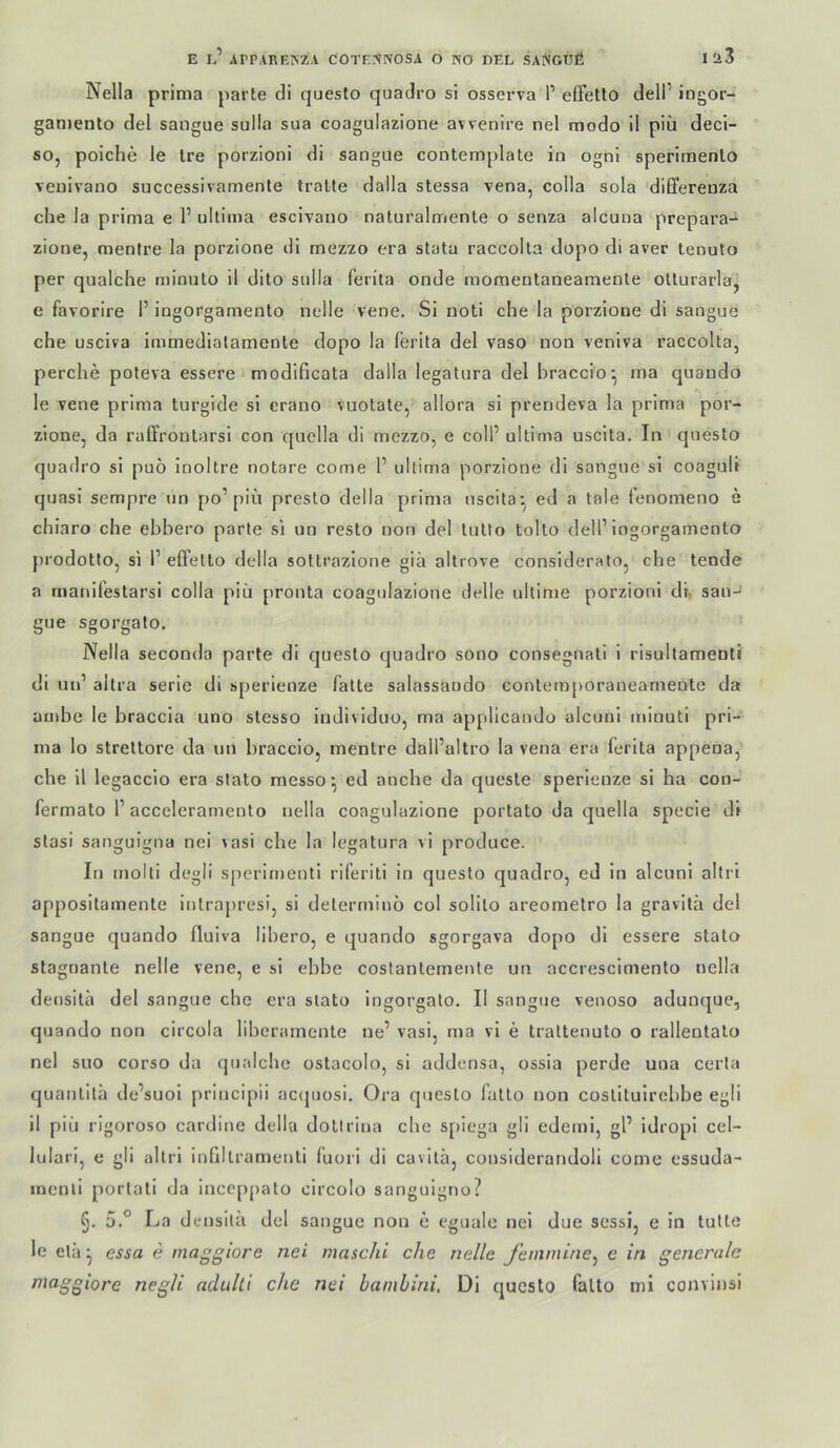 E 1? ArPARF.KZA COTFNNOSA O NO DEL SAlSOUfi Iü3 Nella prima parte di questo quadro si osserva P eifetlo delP ingor- gamento del sangue sulla sua coagulazione avvenire nel modo il piii deci- so, poiche le Ire porzioni di sangue contemplate in ogni speriraento venivano successivamenle tratte dalla stessa vena, coila sola differenza che la prima e 1’ ultima escivano naturalmente o senza alcuna prepara- zione, mentre la porzione di mezzo era stata raccolta dopo di aver lenuto per qualche minuto il dito sulla ferita onde moraentaneamente otturarla, e favorire 1’ ingorgamento nelle vene. Si noti che la porzione di sangue che usciva immediatamente dopo la ferita del vaso non veniva raccolta, perche poteva essere modificata dalla legalura del braccio-, ma quaudo le vene prima turgide si crano vuotate, allora si prendeva la prima por- zione, da raffroutarsl con quella di mezzo, e colP ultima uscita. In questo quadro si puö inoltre notare come 1’ ultima porzione dl sangue si coaguli quasi sempre iin po’piü presto della prima uscita*, ed a tale fenomeno e chiaro che ebbero parte si un resto non del tutto tolto dell’ingorgamento prodotto, si P elfetto della sottrazione giä altrove considerato, che tende a marufestarsi colla piü pronta coagulazione delle ultime porzioni dr, sau- gue sgorgato, Nella seconda parte di questo quadro sono consegnati 1 risultamenti di un’ altra Serie di sperienze fatte salassaudo contem[>oraneamente da ambe le braccia uno stesso individuo, ma applicaudo alcuui minuti pri- ma lo streltore da un braccio, mentre dall’altro la vena era ferita appena, che il legaccio era stato messo*, ed anche da queste sperienze si ha con- fermato 1’acceleramento nella coagulazione portato da quella specie di Stasi sanguigna nei vasi che la legatura vi produce. In molti degli sperirnenti riferiti in questo quadro, ed in alcuni altri appositamente intrapresi, si determinö col solilo areometro la gravilä del sangue quando fluiva libero, e quando sgorgava dopo di essere stato stagoante nelle vene, e si ebbe costantemente un accresclmento nella densita del sangue che era stato ingorgato. II sangue venoso adunque, quando non circola liberamente ne’ vasi, ma vl e trattenuto o rallentato nel suo corso da qualche ostacolo, si addensa, ossia perde uua certa quantitä de’suoi principii ac(piosi. Ora questo fatto non costltulrebbe egli il piü rigoroso cardine della dollrina che spiega gli edeml, gl’ idropi cel- Jularl, e gli altri inhltramenti (uori di cavitä, considerandoli come essuda- incnli portati da inccppato circolo sanguigno? §. 5.° La densita del sangue non e cguale nel due sessl, e ln tutle le elä ^ essa e tnaggiore nei maschi che nelle femmine^ e in generale