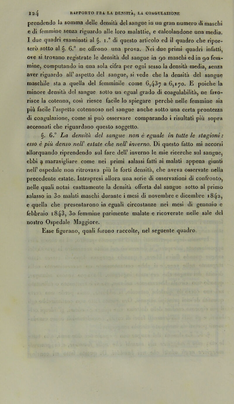 prendendo la somma delle densilä del sangue in uu gran numero di maschi e di femmine senza riguardo alle loro malattie, e calcolandone una media. I due quadri esaminati al §. i. di questo articolo ed il quadro che ripor- terö sotto al §. 6.“ ne oflfrono una prova. Nei due prirai quadri infatti, ove si Irovano registrate le densilä del sangue in 90 maschi ed in 90 fern- minCj computando in una sola cifra per ogni sesso la densitä media, senza aver riguardo all’ aspelto del sangue, si vede che la densitä del sangue inaschile sta a quella del femminile come 6,43^ a 6,170. E poiche la minore densitä del sangue sotto un egual grado di coagulabilitä, ne favo- risce la cotenna, cosi riesce facile lo spiegare perche nelle femmine sia piu facile l’aspelto cotennoso nel sangue anche sotto una certa prontezza di coagulazione, come si puö osservare comparando i risultati piu sopra accennati che riguardano questo soggetto. §. 6.° La densitä del sangue non e eguale in iutle le slagioni: esso e piu denso nelV eslate che neW inverno. Di questo fatto rai accorsi allorquando riprendendo sul fare dell’ inverno le mie ricerche sul sangue, ebbi 9 maravigliare come nei primi salassi fatti ai malati appena giunti nell’ ospedale non ritrovava piu le fort! densitä, che aveva osservate nella precedente eslate. Intrapresi allora una serie di osservazioni di confronlo, nelle quali notai esaltameute la densitä offerta dal sangue sotto al primo salasso in 3o malati maschi duranle i mesi di noverabre e dicembre 1842, e quella che presenlarono in eguali circostanze nei mesi di geunaio e febbraio i843, 3o femmine parimente malate e ricoverate nelle sale del nostro Ospedale Maggiore. Esse ßgurano, quali furono raccolte, nel seguente quadro.