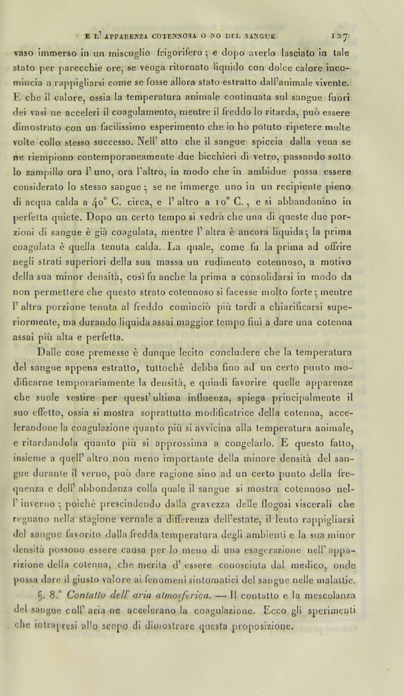 E l’ArrARENZA CDTENPiOSA O KO IJEL SANGUE 12^ T3SO immerso in un rniscuglio frigorifero • e dopo averlo lasciato in lale stato per parecchie ore, se venga rilornato liquido con dolce calore inco- mincia a rappigliarsi come se fosse allora stato eslralto dall’animale vivente. E che il calore, ossia la temperatura animale continuata sul sangue fuori dei vasi ne acceleri il coagnlamento, mentre il freddo lo ritarda, puo essere dimostrato con un facilissirno esperimento che io ho potuto ripetere molte volle collo stesso successo. Nell’ alto che il sangue spiccia dalla veua se ne riempiono contemporaneamente due bicchieri di vetro, passando sotto lo zampillo ora 1’ uno, ora l’altro, in modo che in ambidue possa essere considerato lo stesso sangue ^ se ne immerge uno in un recipiente pieno di acqua calda a 4o° C. circa, e 1’ altro a io° C., e si abbandonino in perfelta quiete. Dopo un certo tempo si vedia che una di queste due por- zioni di sangue e giä coagulata, mentre 1’ altra e ancora liquida*, la prima coagulata e quella tenula calda. La quäle, come fu la prima ad oEFrire negli Strati superiori della sua massa un rudimento cotennoso, a molivo della sua minor densita, cosi fu anche la prima a consolidarsi in modo da non permetlere che questo strato cotennoso si facesse molto forte-, mentre 1’ altra porzione tenuta al freddo cominciö piü tardi a chiariGcarsi supe- riormente, ma durando liquidaassai maggior tempo hui a dare una coteona assai piü aha e perfetta. Dalle cose premesse e dunque lecito concludere che la temperatura del sangue appena eslralto, tultoche debba fino ad un certo punto mo- dificarne temporariamente la densita, e quindi favorire quelle apparenze che suole veslire per quesl’ultima influenza, spiega principalmente il suo eETetto, ossia si moslra sopratlulto modificatrice della cotenna, acce- lerandone la coagulazione quanto piü si avvicina alla temperatura animale, e ritardandola quanto piü si approssirna a congelarlo. E questo fallo, insieme a quell’ altro non meno importante della minore densita del san- gue duranle il verno, puo dare ragione sino ad un certo punto della fre- quenza c dell’ abbondanza colla quäle il sangue si mostra cotennoso nel- 1’ inveriio poiche prescindendo dalla gravezza delle flogosl viscerali che regnano nclla stagione vernale a dilferenza dell’estate, il lento rappigliarsi del sangue favorito dalla fredda temperatura degli arnbienli e la sua minor densita possono essere causa per lo meno di una esagcrazione nell’appa- rizione della cotenna, che merila d’ essere conosciula dal medico, onde possa dare il giusto valore al fenomeni sinlornalici del sangue nelle malallic. 5. 8.” ConlaUo deir arm almosftricn. —J1 contallo e la mcscolanza del sangue coli’ aria ne accelerano la coagulazione. Ecco gli sperimculi che inlrajiresi aHo scopo di dinioslrare questa juoposizioue.