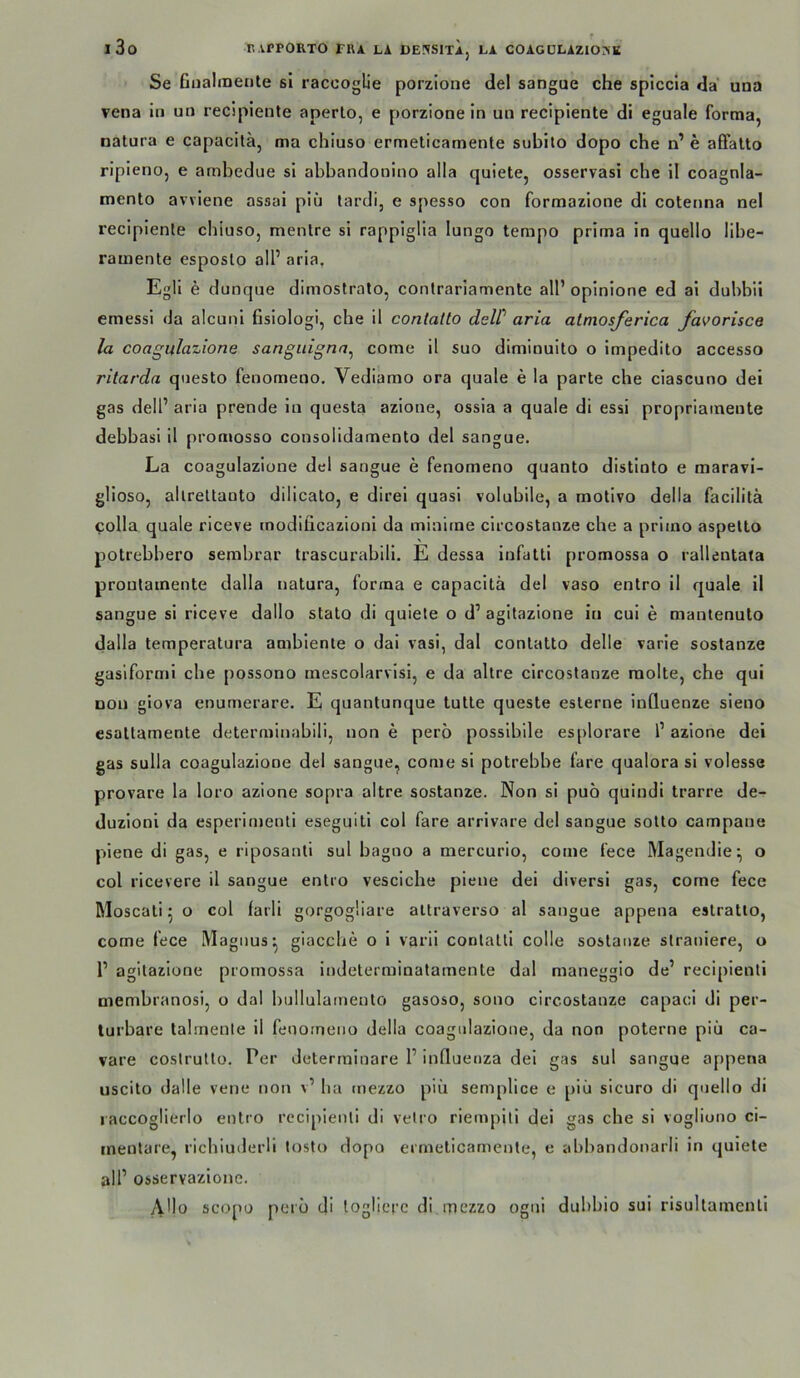 Se Giialinente sl raccoglie porzione del sangue che splccla da una vena in un recipiente aperlo, e porzionein un recipiente di eguale forma, natura e capacilä, ma chiuso ermeticamente subito dopo che n’ e affalto ripieno, e ambedue si abbandooino alla quiete, osservasi che il coagnla- mento avviene assai piü lardi, e spesso con formazione di cotenna nel recipiente chiuso, mentre si rappiglia lungo tempo prima in quello libe- ramente esposlo all’ aria, Egli e dunque dimostralo, conlrariamente all’oplnione ed ai dubbii emessi da alcuni fisiologi, che il contatto dcW aria almosferica favorisce la coagulazione sangiiigna^ come il suo diminuito o impedito accesso ritarda questo fenomeno. Vediamo ora quäle e la parte che ciascuno dei gas dell’ aria prende in questa azione, ossia a quäle di essi propriaineute debbasi il promosso consolidamento del sangue. La coagulazione del sangue e fenomeno quanto distinto e maravi- glioso, allreltaoto dilicato, e direi quasi volubile, a motivo della facilitä colla quäle riceve modificazioni da minime circostanze che a primo aspelto potrebbero serabrar trascurabili. E dessa infatli promossa o rallentata proutamente dalla natura, forma e capacitä del vaso entro il quäle il sangue si riceve dallo stato di quiete o d’ agitazione in cui e mantenuto dalla temperatura ambiente o dai vasi, dal contatto delle varie sostanze gasiformi che possono mescolarvisi, e da altre circostanze raolte, che qui Dou giova enurnerare. E quantunque tutte queste esterne inQuenze sieno esaltamente determinabili, non e pero possibile esplorare 1’ azione dei gas Sulla coagulazione del sangue, come si potrebbe fare qualora si volesse provare la loro azione sopra altre sostanze. Non si puö quindi trarre de^ duzioni da esperinjenti eseguiti col fare arrivare del sangue sotto campane piene di gas, e riposanti sul bagno a mercurio, come fece Magemlie^ o col ricevere il sangue entro vesciche piene dei diversi gas, come fece Moscati 5 o col farli gorgogÜare altraverso al sangue appena estratlo, come fece Magnus^ giacche o i varii conlatli colle sostanze slraniere, o 1’ agitazione promossa indeterminatamente dal maneggio de’ recipienti membranosi, o dal bullulamento gasoso, sono circostanze capaci di per- turbare talmenle il fenomeno della coagulazione, da non poterne piü ca- vare costrutto. Per determinare 1’ influenza dei gas sul sangue a[)pena uscito dalle vene non v’ hu tnezzo piü semplice e piü sicuro di quello di laccoglierlo entro recipienti di vetro riempili dei gas che si vogliuno ci- inentare, richiuderli tosto dopo ermeticamente, e abbandonarli in quiete all’ osservazione. AHo scopo peiü di loglicfc di mezzo ogni duhbio sui risultamenti