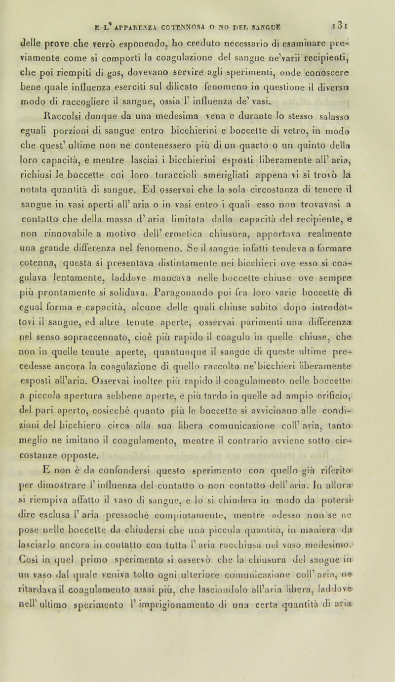 tlelle prove che verrö esponendo, ho creduto necessario di esaminare pre-* viamente come si comporti la coagulazione del sangue ne’varii recipienti, che poi riempiti di gas, dovevano servire agli sperimenli, onde conoscere bene quäle Influenza eserciti sul dilicato fenomeno in questione il diverse» modo di raccOHÜcre il sangue, ossia F Influenza de’ vasi. Raccolsi dunque da una medeslma vena e durante lo stesso salasso eguali porzioni di sangue entro bicchierini e boccette di vetro, in modo che quesl’ ultime non ne contenessero piu di un quarto o un quiulo della loro capacitä, e mentre lasciai i bicchierini esposti liberamente all’ aria, richiusi le boccette coi loro turaccioli smerlgliali appena vi si trovo la notata quantitä di sangue, Ed osservai che la sola circostanza di teuere il sangue in vasi aperti all’ aria o in vasi entro i quali esso non trovavasi a contatto che della massa d’aria lirnilata dalla capacitä del reciplente, e non rinnovahile a motivo delF ermetica chiusura, apportava realmente una grande dififerenza nel fenomeno. Se il sangue infatli tendeva a formare cotenna, questa si presentava dislintamente nei bicchieri ove esso si coa- gulava lentamenle, laddove mancava nelle boccette chiuse ove sempre piu prontamente si solidava. Paragonando poi fra loro varie boccette di egual forma e capacitä, alcune delle quali chiuse subito dopo inlrodot- lovi il sangue, ed allre lenute aperte, osser\ai parimenli una differeuza nel senso sopraccennato, cioe piu rapido il coagulo in quelle chiuse, che non in quelle tenule aperte, quantunque il sangue di queste ultime pre-^ cedesse ancora la coagulazione di quello raccolto ne’bicchieri liberamente esposti all’aria. Osservai Inoltre piü rapido il coagulamento nelle boccette a piccola apertura sehhene aperte, e piii tardo in quelle ad arnpio orificio, del pari aperto, cosicche qiianto piü le boccette si avvicinano alle condi- zioni del bicchiero circa alla sua libera comunicazione coli’ aria, tanto meglio ne Imitano il coagulamento, mentre il contrario avviene sotto cir- costanze opposte, E non e da confondersi questo sperimenlo con quello giä riferito per dirnostrare l’influenza del contatto o non contatto dell’aria. ln ullora- si riempiva affatto il vaso di sangue, e lo si chiudeva in modo da potersi' dire esclusa 1’ aria pressoche com|iiulamentt‘, mentre adesso non se ne pose nelle boccette da chiudersi che una piccola quantilä, in maoiera da lasciarlo ancora in contatto con lutta l’aria racchiusa nel \aso rnedesimo. Gosi in quci primo sperimenlo si osservö che la chiusura del sangue in un vaso dal (|uale veniva tolto ogni ulleriore comunicazione coll’aria, ne ritardava il coagulamento assai piü, che lasciaudolo all’aria libera, laddove neir ultimo sperimenlo F impriglonamento di una cerla quantitä di aria