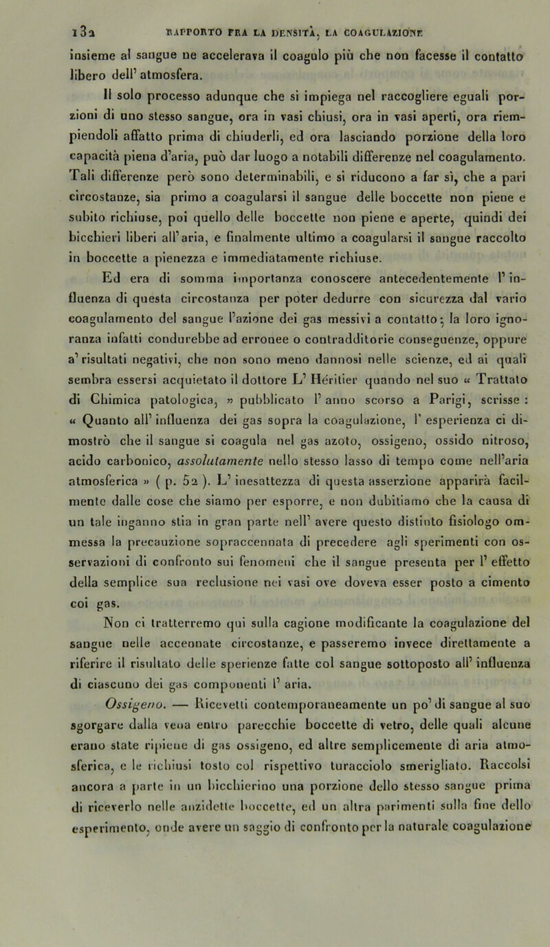 insieme al sangue ue accelerava II coagulo piü che non facesse il contatlo libero delP atmosfera, II solo processo adunque che si impiega nel raccogllere eguali por- zioni di uno stesso sangue, ora in vasi chiusi, ora in vasi aperti, ora riem- piendoli affatto prima di chiuderli, ed ora lasciando porzione della loro capacitä piena d’aria, puo dar luogo a notabili dilFerenze nel coagularaenlo. Tali difi’erenze pero sono determinabili, e si riducono a far si, che a pari circostanze, sia primo a coagularsi il sangue delle boccetle non piene e subito richiose, pol quello delle boccetle non piene e aperte, quindi dei bicchieri liberi all’aria, e finalmente ultimo a coagularsi 11 sangue raccolto in boccetle a pienezza e immediatamente richiuse. Ed era dl somma imporlanza conoscere antecedentemente 1’ In- fluenza di questa circostanza per poter dedurre con sicurezza dal vario coagulamento del sangue l’azlone dei gas messlvi a contatlo^ la loro igno- ranza iufatti condurebbe ad erronee o contradditorie conseguenze, oppure a’ risultati negativ!, che non sono meno dannosi nelle scienze, eJ ai quali sembra essersi acquietato il doltore L’ Herilier quando nel suo « Tratlalo di Chimica palologica, » pubblicato P anno scorso a Parigi, scrisse : u Quanto alP Influenza dei gas sopra la coagulazlone, P esperienza ci di- moströ che il sangue si coagula nel gas azolo, ossigeno, ossido nltroso, acido carbouico, assolulamente nello stesso lasso di tempo come nelParia atmosferica » ( p. 5a ). L’ Inesattezza dl questa asserzlone apparlra facll- nientc dalle cose che siamo per esporre, e non dubitlamo che la causa dl un tale Inganno slia ln gran parte nelP avere questo distinto fisiologo om- messa la precauzione sopraccennata di precedere agii sperlmenti con os- servazloni dl confronlo sul fenomeni che 11 sangue preseuta per P effetto della semplice sua recluslone nei vasi ove doveva esser posto a cimento coi gas. Non cl Iratterremo qui sulla cagione modificante la coagulazlone del sangue nelle accennate circostanze, e passeremo invece direllamente a riferire il risullalo delle sperienze falte col sangue sottoposto alP Influenza di clascuno dei gas componenti l’ aria. Ossigeno. — Kiceveltl contemporaneamente un po’di sangue al suo sgorgare dalla veoa enlro parecchie boccette di vetro, delle quali alcune erauo state rlpleue di gas ossigeno, ed altre semplicemenle di aria atmo- sferica, e le ricbiusi toslo col rispettivo luracclolo smerlglialo. Raccolsi ancora a parte in un bicchierino una porzione dello stesso sangue prima di rlceverlo nelle anzidetle boccette, ed un allra parimenti sulla fine dello esperlmenlo, on Je avere un saggio di confronto per la naturale coagulazlone