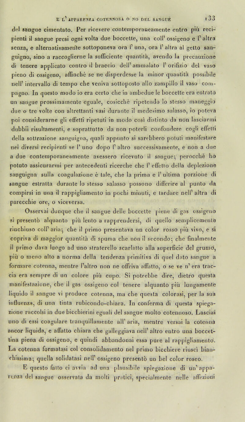 del sangue cimentato. Per ricevere contemporaueamente entro piü reci- pienti ii saogue prcsi ogni volta due boccette, una colP ossigeno e l’altra senza, e alternativaraeule sottoponeva ora 1’ una, ora l’altra al gelto sau- guigno, sino a raccoglierne la sufijciente quantitä, arendo la precauzlone di lenere applicato contro il braccio dell’amaialato l’orifizio del vaso pieno di ossigeno, afliucbe se ne disperdesse la minor quantitä posslbile nell’ intervallo di tempo che veniva soltoposlo allo zampillo il vaso coni- pagno. In questo modo io era certo che in ambedue le boccette era enlratö un sangue prossirnameole eguale, cosicche ripetendo lo stesso maneggio due o tre volle con altreltanti vasi durante il medesimo salasso, io poteva poi considerarne gli effelti ripeluli in modo cosi distinto da non lasciarmi dubbii risultamenti, e sopraUulto da non poterli confondere cogli effetli della sotlrazione sanguigna, quali appnnto si sarebbero poluli manifestare nei diversi recipienti se 1’ uno dopo 1’ altro successivamente, e non a due a due conlemporaneamente avessero ricevulo il sangue^ perocche ho potuto assicurarmi per antecedeuti ricerche che 1’ effetio della deplezione sanguigna sulla coagulazione e tale, che la [)rima e 1’ ultima porzioue di sangue eslratta durante lo stesso salasso possono differire al punto da compirsi in una il rappigliamenlo in pochi miuuti, e lardare nell’ altra di parecchie ore, o viceversa. Osservai dunque che il sangue delle boccette piene di gas ossigeno si presenlö alquanto piü lento a rappreuJersi, di quello semplicemenla rincbiuso coll’aria^ che il primo presentava un color rosso piü vivo, e si copriva di maggior quantitä di spuma che non il secondo- che finalmente il primo dava luogo ad uno slralerello scarlallo alla superficie del grumo, piü o meno alto a norma della tendenza primiliva di quel dato sangue a formare colenna, mentre Paltro non ne offriva affatfo, o se ve n’ era trac- cia era sempre di un colore piu cupo. Si potrebbe dire, dietro questa manifestazione, che il gas ossigeno col teuere alquanto piü lungamente liquido il sangue vi produce cotenna, ma che questa colorasi, per la sua iiiOuenza, di una tinla rubicondo-chiara. In conferma di questa spiega- zione raccolsi in due biccbierini eguali del sangue molto cotennoso. Lasciai uno di essi coagulare tranquillarnente all’ aria, mentre versai la cotenna ancor liquida, e afifalto chiara che galleggiava nelP altro entro una boccet- tlna piena di ossigeno, e quindi abbandonai essa pure al rappigliamenlo. La cotenna format^si col consolidamento uel primo bicchiere riusci bian- chissima^ quella solidalasi nell’ ossigeno presenlö un bei color roseo. E questo falto ci avvia ad una plauslbile splegazione di un’ appa- renza del sangue osservata da molti prallci, specialmente nelle affeziuni