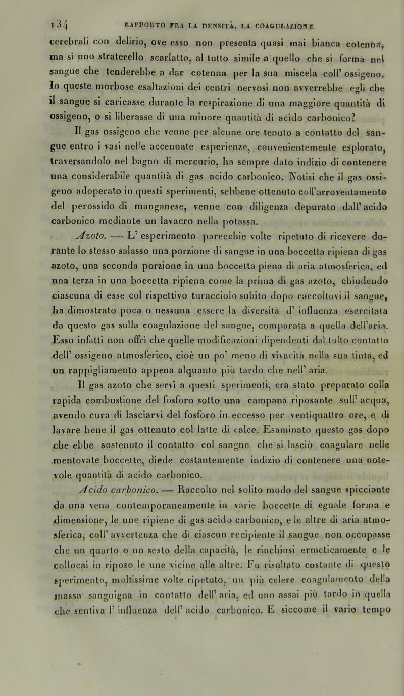 cerebrali con delirio, ove esso non presenta quasi mai blanca cotenna^ ma si uno slralerello scarlalto, al tuUo simile a quello che si forma nel sangue che lenderebbe a dar cotenna per la sua miscela coIP ossigeno. In quesle morbose esaltazionl dei cenlri nervosi non avverrebbe egli che il sangue si caricasse duranle la respirazione di una maggiore quanlitä di ossigeno, o si liberasse di una minore quanlitä di acido carbonico? II gas ossigeno che venne per alcune ore tenuto a conlalto del san- gue entro i vasi nelle accennate esperienze, convenienlemenle esploralo, traversandolo nel bagno di mercurio, ha sempre dato indizio di conteoere una considerabile quanlitä di gas acido carbonico. Nolisi che il gas ossi- geno adoperato in questi sperimenli, sebbene ottenuto coll’arroventamenlo del perossido di manganese, venne con diligenza depuralo dalP acido carbonico mediante un lavacro nella potassa. y4zoto, — L’ esperirnento parecchie volle ripetnto di ricevere du- rante lo stesso salasso una porzione di sangue in una boccella ripiena di gas azolo, una seconda porzione in una boccelta piena di aria atmosferica, ed «na terza in una boccelta ripiena co(ue la prima di gas azoto, chiudendo ciascuna di esse col ris[)ettivo turacciolo subito dopo raccoltovi il sangue, lia dimostrato poca o nessuna essere la diversila d’ influenza esercitata da questo gas sulla coagulazione del sangue, comparala a cjuella delParl.'». Esso infatll non offri che quelle inodifjcazioni dipendenli dal lollo conlalto delP ossigeno atmosferico, cioe un po' mono di vlvaritä nella sua linla, ed un rappigliaraenlo appena alquanlo piü tardo che nelP aria. Il gas azoto che ser\i a questi sperimenli, era stato preparato colla raplda combustione del fosforo sotto una campana riposante sulP acqua, avendo cura di lasciarvl del fosforo in eccesso per veoliquatiro ore, e di lavare bene il gas ottenuto col lalte di calce. Esaminato questo gas dopo che ebbe soslenuto il contalto col sangue che si lasclö coagulare nelle .mentovale boccelte, diede coslanternenle indizio di conteoere una note- vole quanlitä di acido carbonico. Acido carbonico. — Raccollo nel solito modo del sangue splcciante da una vena contemporaneamente ln varie boccelte di eguale forma e dlmenslone, le une ripiene di gas acido carbonico, e le altre di aria atuio- sferlca, colP avvertenza che dl ciascun reci[)lenle il sangue non occupasse che un quarto o un seslo della capacilä, le rinchinsi ermeticanieute e le collocai in riposo le une vicine alle altre. Fu rlsnllato costante di questo sperimcnto, inoltissime volle ripetuto, nn piü celere coagulamenlo della inassa sanguigna in conlalto delP aria, ed uno assai piü tardo ln quella che senliva 1’ iiifluonza delP acido carbonico. E siccome il vario tempo