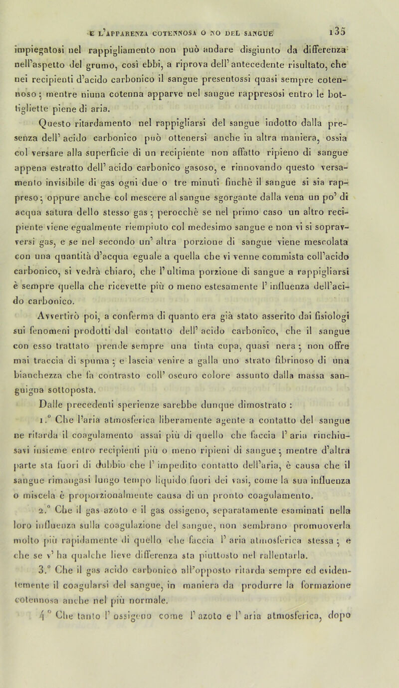 impiegatosi uel rappigliarnento non puö andare disgiunto da difFerenza' nell’aspelto del grumo, cosi ebbi, a riprova delP antecedente risullato, che nei recipieuli d’acido carbonico il sangue presenlossi quasi sempre colen- noso ^ tnentre niuna cotenna apparve nel sangue rappresosi entro le bot- tiglleUe plene di aria. Questo ritardamento nel rappigliarsi del sangue indolto dalla pre- senza dell’ acido carbonico pno oltenersi anche in altra manieraj ossia col versare alla superficie di un recipiente non affatlo ripieno di sangue appena estratto dell’ acido carbonico gasoso, e rinnovando questo versa- menlo invisibile di gas ogni due o tre minuli buche il sangue si sia rap- preso- oppure anche col mescere al sangue sgorgante dalla vena un po’ di acqua satura dello stesso gas ^ perocche se nel primo caso un altro reci- piente viene egualmente riempiuto col medesimo sangue e non vi si soprav- rersi gas, e ge nel secondo un’ allra porzioue dl sangue viene mescolata con una quantitä d’acqua eguale a quella che vi venne commlsta coll’acido carbonico, si vedrä chiaro, che 1’ultima porzlone di sangue a rappigliarsi e sempre quella che ricevette piü o meno estesamente 1’ influeuza dell’aci- do carbonico. Avvertiro poi, a conferma di quanto era giä stato asserito dai fislologi sul fenomeni prodotti dal contatio dell’ acido carbonico, che il sangue con esso trattato prende sempre una tinta cupa, quasi nera • non offre mal traccia di spuma • e lascia venire a galla uno strato fiibrinoso di una bianchezza che la contrasto coli’ oscuro colore assunto dalla rnassa san- guigna sottoposla, Dalle precedenti sperienze sarebbe dunque dimostrato : 1Che l’aria atmosferica liberamente a»ente a contatto del sansue ne ritarda 11 coagularnenlo assai piü di quello che l’accia 1’ aria rinchlu- savi insieme entro recipieuli piü o meno ripieni di sangue^ menlre d’allra parte sla lüoci di dubbiu che 1’ impedito contatto dell’aria, e causa che 11 sangue rimangasi lungo tempo liquido lüorl dei vasi, come la sua influeuza o rnihcela e propoizionalmeute causa di un pronto coagularnenlo. 2. “ Che il gas azoto e il gas ossigeno, separalainenle esaminati nella loro influeuza sulla coagulazione del sangue, non sembrano prornuoverla molto [)iü ra[)idamente di quello die faccia 1’ aria atmoslerica slessa ^ e che se v’ ha qualche lieve dilFerenza sta piultosto nel rallentarla. 3. “ Che il gas acido carbonico all’opposto ritarda sempre ed eviden- tempiite il coagularsi del sangue, in maniera da produrre la forinazione cotennosa anche nel piü normale. ^Che lanio 1’ossigeno come 1’azoto e 1’aria atmosferica, dopo