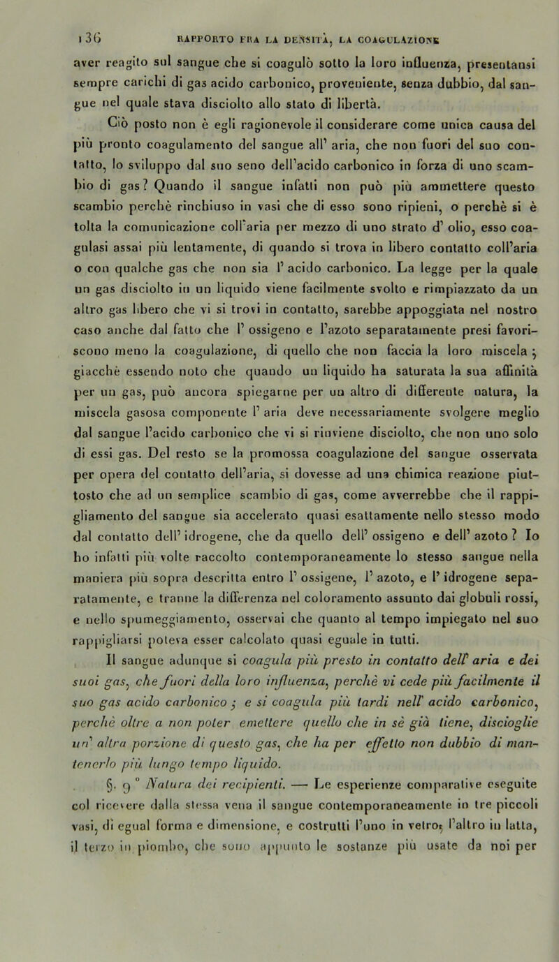 l3G UAPl’ORTO FIU LA DENSnl, LA C0AbLLAZ10]NB aver reagilo siil sangue che sl coagulö soUo la loro inQuenra, presenlansi sempre carichl di gas acido carbonico, proveiiietite, seoza dubbio, dal saii- gue nel quäle stava disciolto allo slalo dl libertä. Ciö posto non e egli ragionevole 11 considerare corne unica causa del piü pronto coagulamento del sangue all’ aria, che non fuorl del suo con- lallo, Io sviluppo dal suo seno dell’acido carbonico ln forza di uno scam- bio di gas? Quando il sangue infatll non puo piü arnmeltere questo scambio perche rincbiuso in vasl che di esso sono rlpieni, o perche si e tolta la comunicazione coll’aria per mezzo di uno Strato d’ ollo, esso coa- gnlasi assai piü lenlamente, di quando sl trova in libero contatto coll’aria o con qualche gas che non sia 1’ acido carbonico, La legge per la quäle un gas disciolto iti un liquido viene facilmente svolto e rimplazzato da un allro gas bbero che vi sl trovi in contatto, sarebbe appoggiala nel nostro caso anche dal fatto che 1’ ossigeno e l’azoto separatainente presi favori- scono meno la coagulazione, di quello che non faccia la loro miscela ^ glacche essendo noto che quaudo un liquido ha saturata la sua afTinilk per un gas, puo aucora spiegarue per uu altro di differente natura, la miscela gasosa componente 1’ aria deve necessariamente svolgere meglio dal sangue l’acido carbonico che vi si rlnvlene disciolto. che non uno solo di essi gas. Del resto se la promossa coagulazione del sangue osservata per opera del contatto dell’aria, si dovesse ad una chimlca reazione plut- tosto che ad un semplice scambio dl gas, come avverrebbe che il rappi- gliamento del sangue sia accelerato quasi esattamente nello stesso modo dal contatto dell’ idrogene, che da quello dell’ ossigeno e dell’ azoto ? Io ho infatti piü volte raccolto contemporaneameute lo stesso sangue nella maoiera piü sopra descrltta enlro 1’ ossigeno, 1’ azoto, e 1’ idrogene sepa- ralamente, e Iranne la diffcrenza nel coloramenlo assunto dai globuli rossi, e nello spumeggiamento, osservai che quanto al tempo impiegato nel suo rappigliarsi poteva esser calcolalo quasi eguale in tutti. 11 sangue adunque sl coagula piü presto in contatto delP aria e dei suoi g’fls, che fuori della loro inßuenza^ perche vi ccde piü facilmente il sno gas acido carbonico j e si coagula piü tardi nell' acido carbonico,^ perche oltre a non poter emettere quello che in se giä tiene^ discioglie un allra porzione di questo gas^ ehe ha per effetlo non dubbio di man- tencrlo piü lungo tempo liquido. §. q ” Natura dei recipienti. — Le esperlenze comparative eseguite col rice»ere dalla stessa vena 11 sangue contemporaneamente lo tre piccoli vasi, di egual forma e dimensione, e costrulli l’uno in vetro^ l’altro in latta, il teizo in plornbo, che suuu ap|niiito le soslanze piü usate da noi per