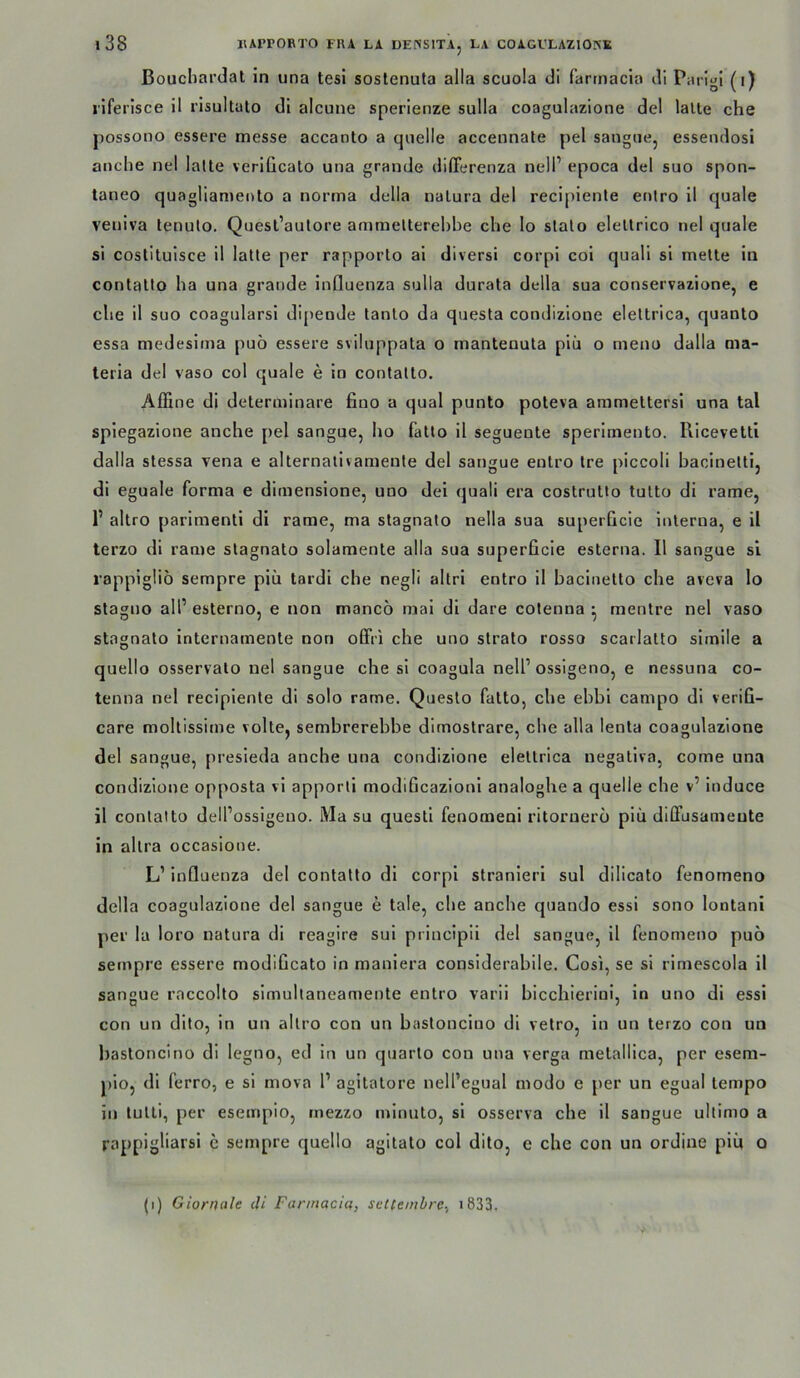 ßoucliardat in una tesi sostenuta alla scuola di farrnacia di Parigi (i) i'iferisce il risultato di alcune sperienze sulla coagulazione del lalle che possono essere messe accanto a quelle accennate pel sangucj essendosi anche nel lalle veriGcato una grande differenza nelP epoca del suo spon- tanen quagliamei>to a norma della nalura del recipienle enlro il quäle veniva tenulo. Quest’autore ammelterebbe ehe lo slalo elellrico nel quäle si costiluisce il lalle per rapporlo ai diversi corpi coi quali si melle in contallo ba una grande influenza sulla durata della sua conservazione, e die il suo coagularsi dipende lanlo da questa condizione eleltrica, quanto essa medesima puö essere sviluppata o mantenuta piü o nienu dalla ma- teria del vaso col quäle e in contallo. Affine di determinare fino a quäl punto poteva ammeltersi una tal spiegazione anche pel sangue, bo fatlo il seguente sperimento. Riceveltl dalla stessa vena e alternativamente del sangue enlro Ire piccoli bacinetti, di eguale forma e dirnensione, uno dei quali era costrutto tutto di rame, r allro parimenti di rame, ma stagnato nella sua superGcie interna, e il terzo di rame stagnato solamenle alla sua superficie esterna. Il sangue si rappiglio sempre piü tardi die negli altri enlro il bacinelto che aveva lo slagno all’ esterno, e non mancö mal dl dare cotenna ^ raentre nel vaso stagnato Internamenle non offii che uno slrato rosso scarlalto simile a quello osservalo nel sangue che si coagula nell’ossigeno, e nessuna co- tenna nel recipienle di solo rame. Queslo falto, che ebbi campo dl verifi- care mollissime volle, sembrerebbe dimostrare, che alla lenta coagulazione del sangue, presieda anche una condizione eleltrica negativa, come una condizione opposta vi apporli modiGcazionl analoghe a quelle che v’ induce il contallo dell’ossigeno. Ma su questi fenomeni ritornero piü dilFusameute in allra occasione. L’ influenza del contallo dl corpi stranlerl sul dilicato fenomeno della coagulazione del sangue e tale, che anche quando essi sono lontani per la loro natura di reagire sul principii del sangue, 11 fenomeno puo sempre essere modiGcato in manlera considerabile. Cosi, se si rimescola 11 sangue raccolto simullaneamente enlro varii bicebierioi, ln uno di essi con un dito, in un allro con un basloncino di velro, ln un terzo con un bastoncino di legno, ed ln un quarto con una verga metallica, per esem- pio, dl ferro, e si mova 1’ agitalore nell’egual modo e per un egual lempo in lulli, per esempio, inezzo minuto, si osserva che il sangue ultimo a rappigliarsi c sempre quello agitalo col dito, e che con un ordine piü o (i) Giornale di Farmacicf, settemhre^ i833.