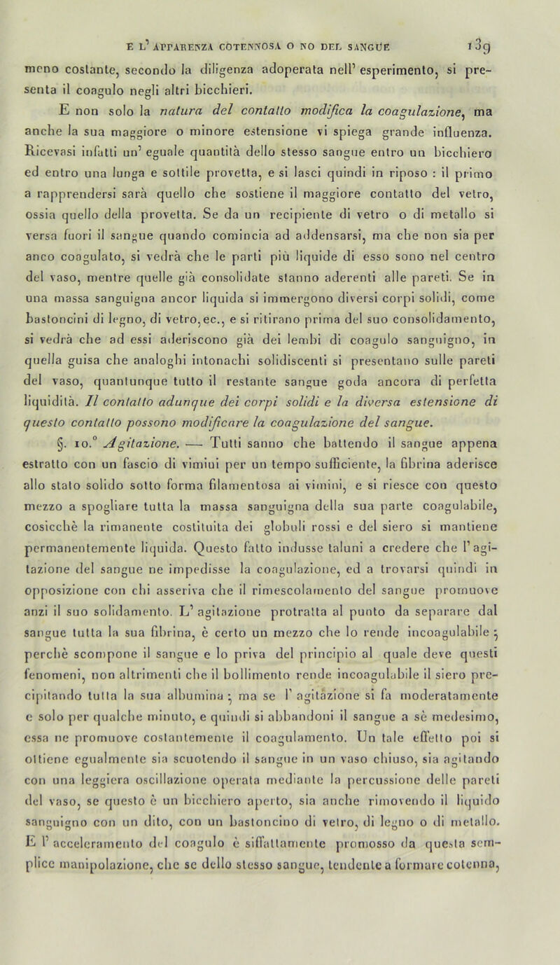 mono coslante, secomlo la cliligenza adoperata nelP esperimento, si pre- senta il coagulo negli altri blcchieri. E non solo la natura del conlatto modifica la coagitlazione^ ma anche la sua maggiore o minore estensione vi spiega grande Influenza. Ricevasi Infatli un’ eguale quautilä dello stesso sangue enlro un bicchiero ed enlro una lunga e sottile provetla, e si lasci quindi in riposo : 11 primo a rapprendersi sara quello che sosliene il maggiore contatlo del velro, ossia quello della provetla. Se da un recipienle di velro o di metallo si versa fuori il sangue quando comincia ad addensarsi, ma che non sia per anco coagulato, si vedrä che le partl piü liquide di esso sono nel centro del vaso, nienlre quelle giä consolidate stanno aderenll alle pareti. Se in una massa sanguigna ancor liqulda si Immergono diversi corpl solidi, come bastoncini dl legno, dl velro,ec., e si ritirano prima del suo consolidamento, si vedrä che ad essi aderiscono giä dei lendii di coagulo sanguigno, in quella guisa che analoghi intonachl solidiscenli si presentano sulle pareti del vaso, quanlunque tulto il restante sangue goda ancora di perfetta liquidilä. Il contatlo adunque dei corpi solidi e la diversa estensione di questo contatto possono modißcnre la coagulazione del sangue. §. io.° Agitazione. ■— Tulli sanno che battendo il sangue appena eslralto con un fascio di vimiul per un ternpo sufficienle, la flbrina aderisce allo stato solido sotto forma filamentosa ai vimini, e si riesce con questo mezzo a spogliare tulta la massa sanguigna della sua parle coagulabile, cosicche la rlmanente cosliluila dei globuli rossi e del siero si mantiene permanentemente liquida. Questo fallo indusse lalunl a credere che l’ag'- lazione del sangue ne impedisse la coagulazione, ed a trovarsi quindi in opposlzione con clii asseriva che il rimescolamenlo del sangue promuove anzi il suo solidamento. L’ agitazione protralta al punto da separare dal sangue lutta la sua fibrina, e certo un mezzo che lo rende liicoagulabile ^ perclie scon>pone il sangue e lo priva del principio al quäle deve questi fenomeni, non altrimenli che il bollimenlo rende incoagulubile il siero pre- cipitando lulla la sua albumina • ma se 1’agitazione sl fa moderatamente e solo per qualche minulo, e quindi si abbandoni il sangue a se medesimo, essa ne promuove coslanlemenle il coagulamenlo. Un tale efl'elto poi si oltiene egualmenle sia scuolendo il sangue in un vaso chiuso, sia agitando con una leggiera oscillazione operata medianle la percussione delle pareti del vaso, se questo c un bicchiero aperto, sia anche rimovendo il lic|uido sanguigno con un dito, con un bastoncino di velro, di legno o di metallo. E P accelcrameulo del coagulo e sifiallamet)te proniosso da que.^la sem- plice manipolazione, che se dello stesso sangue, Icudenlea formaic colcnna,