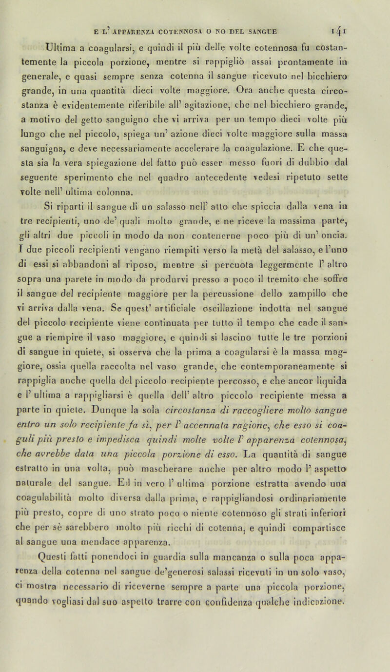 Ultima a coagularsi, e quiiidi il piü delle volle cotennosa fu costan- lemente la plccola porzione, mentre si rappigliö assai prontamente ln generale, e quasi sempre senza cotenna 11 sangue ricevuto nel bicchiero grande, in una quantilä diecl volle maggiore, Ora ancbe quesla circo- stanza e evideulemente riferibile all’ agilazione, che nel bicchiero grande, a molivo del geüo sanguigno che vi arrlva per un tempo diecl volle piü lungo che nel piccolo, spiega nn’ azione diecl volle maggiore sulla massa sanguigna, e deve necessariamente accelerare la coagulazione. E che que- sta sia la vera spiegazione del fatlo puo esser messo fuori dl dubbio dal seguenle sperimento che nel quadro anlecedente vedesi ripelulo sette volle nell’ ultima colonna. Si riparli il sangue di un salasso nell’ allo che spiccia dalla vena ln Ire recipienti, uno de’ quali molto grande, e ne riceve la massima parle, gli ailri due piccoli in modo da non contenerne poco piü dl un’ oncia. I due piccoli recipienli vengano rlemplll verso la melä del salasso, el’nno di essi si abbandoni al riposo, mentre si percuota leggermenle 1’ altro sopra una parete in modo da produrvi presso a poco 11 Iremito che soffre il sangue del recipiente maggiore per la percussione dello zampillo che vi arriva dalla vena. Se quesl’ arliticiale oscillazione indotia nel sangue del piccolo recipienle vieiie conllnuala per lulto il tempo che cade il san- gue a riempire il vaso maggiore, e quindi si lasclno lulle le Ire porzioni di sangue in quiete, si osserva che la prima a coagnlarsi e la massa mag- giore, ossia quella raccolta nel vaso grande, che conlemporaneamente si rappiglia anche quella del piccolo recipiente percosso, e che ancor liqulda e 1’ ultima a rappigliarsi e quella dell’ altro piccolo recipienle messa a parle in quiete. Dunque la sola circoslanza di raccogliere molto sangue entro un solo recipienle Ja su per V accennata ragione^ che esso si coa- guli piü presto e impedisca quindi molte volle V apparenza cotennosa^ che avrebbe data una piccola porzione di esso. La quantilä dl sangue eslralto in una volta, puo mascherare anche per altro modo 1’ aspetto naturale del sangue. Eil in vero 1’ ultima porzione estralta avendo una coagulabililä molto diversa dalla prima, e rappigliandosi ordinariamente piü presto, copre di uno slrato poco o nienic cotennoso gli slrati inferiori che per se sarebbero molto piü ricchi di cotenna, e quindi compartisce al sangue una mendace apparenza. Quesli falli ponendoci in guardia sulla mancanza o sulla poca appa- lenza della cotenna nel sangue de’generosi salassi ricevuli in un solo vaso, CI mostra nccessario di riceverne sempre a parle una piccola porzione, quando vogliasi dal suo aspcllo trarrc con confidcnza qualche indicazione.