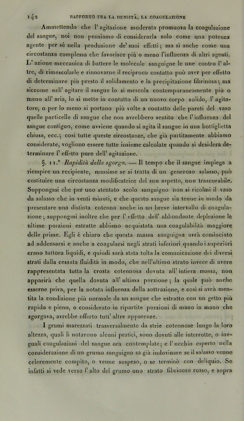 Ammeltenclo che 1’ agitazione moderala promuova la coagulazione (lei sangue, noi non pensiamo di considerarla solo come una potenza agente per se nella produzione de’ suol elTelti ^ ma si anche come una circostanza complessa che favorisce piü o meno l’influenza dl altri agentl. L’ azione meccanlca di ballere le molecole sanHuiene le une conlro 1’ al- tre, di rimescolarle e rinnovarne il reciproco conlallo puö aver per effello di delerminare piii preslo il solidamenlo e la precipilazione Gbrinosa*, ma siccome nell’ agilare il sangue lo si mescola conternporaneamenle piii o meno all’ aria, lo si melle in conlallo di un nuovo corpo soliJo, l’ agila- tore, o per lo meno si porlano piü volle a conlallo delle parell del vaso quelle particelle di sangue che non avrebbero senlilo che l’influenza del sangue conliguo, come avvlene quando si agila 11 sangue in una bolligliella chiusa, ecc.‘, cosi lulle quesle circoslanze, che giä parlllameule abbiamo considerale, vogliono essere lulle insieme calcolale quando si desidera de- terminare 1’ elFeito pure dell’ agllaziorie. §. 11.° Rapidilä dello sgorgo. — Il tempo che il sangue impiega a rlempire un recipienle, massime se si tralla di un generoso salasso, puö cosllluire una circoslanza modificalrice del suo aspello, non Irascurablle. Suppongasi che per uno slenlalo scolo sanguigno non si ricolmi il vaso da salasso che in venli minulij e che queslo sangue sia lenue ln modo da presenlare una dislinla colenna anche in un breve inlervallo di coagula- zione ‘ suppongasi inoltre ehe per 1’ efl’ello dell’ abbondanle deplezlone le iillime poizioni eslralle abbiano acquislala una coagulabilila maggiore delle prlme. Egll e chiaro che quesla massa sanguigna avrh comincialo ad addensarsi e anche a coagularsi negli slrali Inferlori quando i superlorl erano lullora liquidi, e quindl sara slala tolta la cornunicazione dei divers! slrali dalla cessala fluiditä in modo, che nell’ullimo slralo Invece di avere rappresenlala lulla la crosla colennosa dovula all’ inliera massa, non apparlrä che quella dovula all’ ulllma porzione ^ la quäle puö anche esserne priva, per la nolala Influenza della sollrazlone, e cosi si avrh men- llla la condizione piü normale da un sangue che eslrallo con un gello piü rapldo e pieno, o consideralo in riparlile porzionl di mano ln mano che sgorgava, avrebbe oflerlo lull’ alire ap[)arenze. I gruml marezzall Irasversalmenle da slrie colennose lungo la loro allezza, quali li nolarono alcunl pralici, sono dovuli alle Inlerrolle, o Ine- guali coagulazionl del sangue ora conlemplale • e P occhio esperlo nella considerazione di un grumo sanguigno sa giä indovinare se il salasso venne celeremenle compilo, o venne sospeso, o se ternunö con deliqulo. Se infalli si vede verso l’allo del grumo uno slralo librinoso rosso, e sopra
