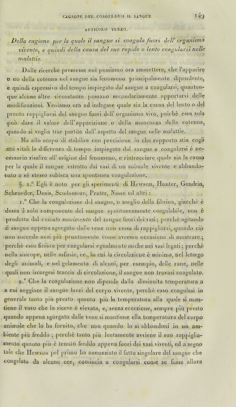 «49 ARTICOLO TEEZO. Deila cagiorie per la quäle il sangiie si coagula fuori delP organismo vivente^ e quindi della causa del suo rapido o lento coagularsi nelle malatlie. Dalle ricerche jueniesse noi possiamo oia am me Here, che l’apparlre o no della cofenna nel sangue sia fenomeiio pi incipalmenle dipcndeule, e quiudi espressi\o del lempo impiegalo dal saogue a coagularsi, quaiitun- que alcune allre circostanze possano secondariamenle a{)porlar\i delle modificazioni. Veiiiamo ora ad indagaie quäle sia la causa del lento o del proiilo rappigliarsi del sangue fuori delP organismo vivo, jioiche essa sola puö dare il valore delT apparizione o della mancanza della cotenna, quando si voglia Irar parlilo dalP aspello del sangue nelle malatlie. Ma allo scopo di slahilire con precisione in che rapporto slia cogli atli \itali la diflerenza di lempo impiegalo dal sangue a coagularsi e ne- cessario risalire all’ origine del fenomeno, e rinlracciare quäle sia la causa per la quäle il sangue eslrallo dai vasi di un animale >ivenle e abhando- iialo a se stesso subisca uua s[)ontanea coagulazioue. §. I.“ Egli e noto per gli s[)erimenli di Hewson, Hunler, Gendriii, Schroeder, Denis, Scudamore, Prater, Nasse cd allri : IChe la coagulazioue del sangue, o meglio della fihrina, giacche e dessa il solo componenle del sangue sponlaneamenle coagulahilej non e prodolta dal cessato moviinenlo del sangue fuori dei vasi- perche agilando il sangue appena sgorgalo dalle vene non cessa di rappigliarsi, quando ciö non succeda anzi j)iü jii onlainente conie avremo occasione di mostrare ^ perche esso finisce {)er coagularsi eguaimenle anche nei vasi legali perche nella sincope, nelle asGssie, ec., in cui la circolazioue e minima, nel letargo degli animali, e nel gelamento di alcuni, per esempio, delle rane, nelle quali non iscorgesi Iraccia di circolazione, il sangue non Irovasi coagulalo. 2.” Che la coagulazione non dipende dalla diminuita lemperatura a a cui soggiace il sangue fuori del corpo vivenle, perche esso coagulasi io generale tanlo [»iii presto quimlo piü lo lemperatura alla quäle si man- tiene il vaso che lo riceve e elevala, e, senza eccezione, sempre piü presto quando appena sgorgalo dalle vene si manliene ella lemperatura del corpo animale che lo ha fornilo, che non quando lo si ahbandoni in un ani- hienle piü freddo perche lanto piü lenlamente avviene il suo rap[)lglla“ mento quanto piü e tenulo freddo appena fuori dei vasi vivenli, ed a segno tale che llcvvson pel primo ha annunzialo il falto singolare del sangue che congelatü da alcune ore, connucla u coagularsi conie sc fosse allora