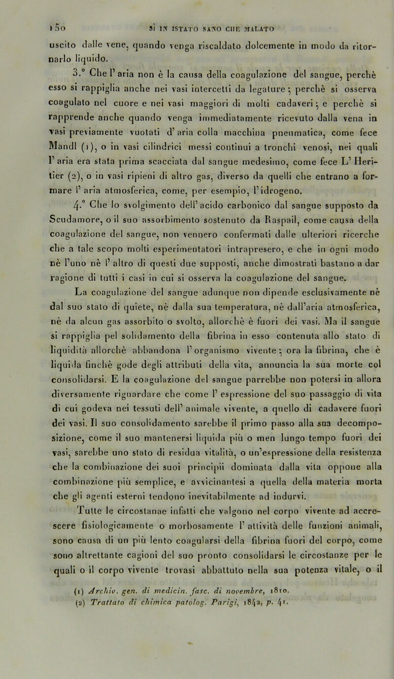 uscito clalle vene, quando venga riscaldalo dolcemente in modo da ritor- nai'lo liquido. 3. “ Che 1’ aria non e la causa della coagulazione del sangue, perclie esso si rappiglia anche nei vasl Inlercelli da legalure ^ perche si osserva coagulalo nel cuore e nei vasi niaggiori di niolli cadaveri ^ e perche si rapprende anche quando venga immediatamente ricevuto dalla vena in vasi previamenle vuolati d’ aria colla rnacchina pneumalicaj come fece Mandl (i), o in vasi cilindrici messi conlinui a tronchi venosi, nei quali Paria era stata prima scacciata dal sangue medesirno, come fece L’ Heri- ller (2), o in vasi ripienl di altro gas, diverso da quelli che entrano a for- mare I’aria atmosferlca, come, per esempio, Pidrogeno. 4. ° Che lo svolgimento dell’acido carhonico dal sangue supposlo da Scudamore, o il suo assorbimento sostenuto da Raspail, come causa della coagulazione del sangue, non vennero confermatl dalle ulteriorl ricerche che a lale scopo molli esperimentatori inlrapresero, e che in ogni modo ne l’uno ne 1’ altro di quesli due supposti, anche dimoslrali bastano a dar ragione di lulli i casl in cui si osserva la coagulazione del sangue, La coagulazione del sangue adunque non dipende esclusivamente ne dal suo stalo di quiete, ne dalla sua ternperatura, ne dall’aria atrnosferica, ne da alcun gas assorbito o svolto, allorche e fuori dei vasi. Ma il sangue si rappiglia pel solidamenlo della fibrina ln esso contenuta allo stalo di liquidilä allorche abbandona Porganistno vivente ^ ora la fibrina, che e liqulda finche gode degli attrlbutl della vlta, annuncia la sua morle col consolidarsi. E la coagulazione del sangue parrebbe non polersi ln allora diversamente rignardare che come P espressione del suo passaggio di vita di cui godeva nei tessuti delP animale vlvente, a quello di cadavere fuori del vasi. Il suo consolidamento sarebbe il primo passo alla .sua decompo- sizione, come il suo manlenersi liquida piii o men lungo tempo fuori dei vasi, sarebbe uno stato di residua vitalilä, o un’espressione della resislenza che la combinazione dei suoi prlncipii dominala dalla vita oppoue alla combinazione piii semplice, e avvicinantesi a quella della materia morta che gli agentl esterni tendono Inevitabilmente ad indurvi. Tutte le circostanae infalti che valgono nel corpo vivenle ad accre- scere fisiologicamente o morbosamenle P altivitä delle funzioni animali, sono causa di un piii lento coagularsi della fibrina fuori del corpo, come sono altrettante cagloni del suo pronto consolidarsi le circostanze per le quali o 11 corpo vivente trovasi abbattuto nella sua potenza vitale, o il (1) Archiv, gen. di medicln. fase, di novembre, 1810. {2) Trattato di chimica patolog. Parigi, 18/12, p.