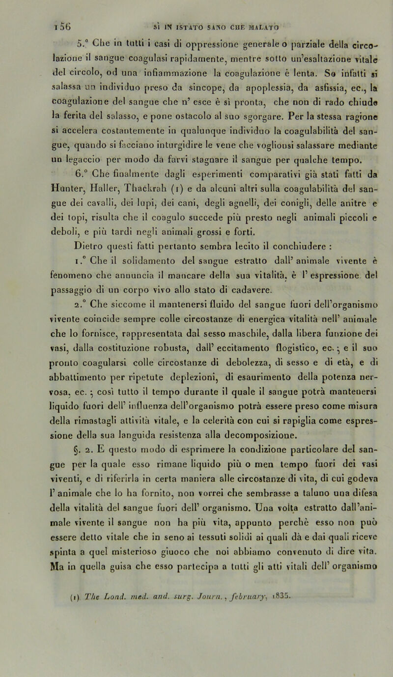 5. “ Clie in tutti 1 casi di oppressione generale o parziale della circo- lazione il sangne coagulasi rapidaniente, menlre soüo un’esaltazione vitale del circolo, od una infiammazione la coagulazione e lenla. Sa infatti si salassa un individuo preso da sincope, da apoplessia, da asfissia, ec,, la coagulazione del sangue che n’ esce e si pronta, che non di rado chiude la ferila del salasso, e pone ostacolo al suo sgorgare. Per la stessa ragione si accelera costanternente in qualunque individuo la coagulahilitä del san- gue, quando si facciano inturgidire le veue che vogliousi salassare mediante un legaccio per modo da farvi stagoare il sangue per qualche tempo. 6. ° Che finalmente dagli esperimenti comparativi gia stati fattl da Hunter, Haller, Thackrah (i) e da alcuni allri sulla coagulabilita del san- gue dei cavalli, dei lupi, dei cani, degli agnelli, dei conigli, delle anitre e dei lopi, risulta che il coagulo succede piü presto negli auimali piccoli c deboli, e piü lardi negli animali grossi e forti. Dietro questi fatti pertanto sembra lecito il conchiudere : IChe il solidamento del sangue estratto dall’animale vivente e fenomeno che anuuncia il mancare della sua vitalilä, e V espressione del passaggio di un corpo vivo allo stato di cadavere. 2.“ Che siccome il mantenersi fluido del sangue lüori dell’organismo vivente coincide sempre colle circostanze di energica vitalitä nelP animale che lo fornisce, rappresentata dal sesso maschile, dalla llbera funzione dei vasi, dalla costituzione rohusta, dalP eccitamento flogistico, ec. ^ e 11 suo pronto coagularsi colle circostanze di debolczza, dl sesso e di eta, e dl abbaltimento per ripetute deplezloni, di esaurlmento della polenza ner- vosa, ec. ^ cosi tutto il tempo durante il quäle il sangue poträ mantenersi liquido fuori delP Influenza delPorganismo poträ essere preso come mlsura della rimastagli altivitä vitale, e la celeritä con cui si rapiglia come espres- sione della sua languida reslstenza alla decomposizione. §. 2. E questü modo di esprimere la condizione particolare del san- gue per la quäle esso rimane liquido piü o men tempo fuori del vasi viventi, e di riferirla in certa maniera alle circostanze di vita, di cui godeva P animale che lo ha fornito, non vorrei che sembrasse a taluno una difesa della vitalitä del sangue fuori delP organismo. Una volta estratto dall’ani- male vivente il sangue non ha piü vita, appunto perche esso non puü essere detto vitale che in seno ai tessuti solidi ai quali dä e dai quali ricevc spinta a quel misterloso giuoco che noi abhiumo conveuuto di dire vita, Ma in quella guisa che esso parteclpa a tutti gll alli vitali delP organismo (i) The Land. rneJ. and. surg. Jouni.febrnary, i835.